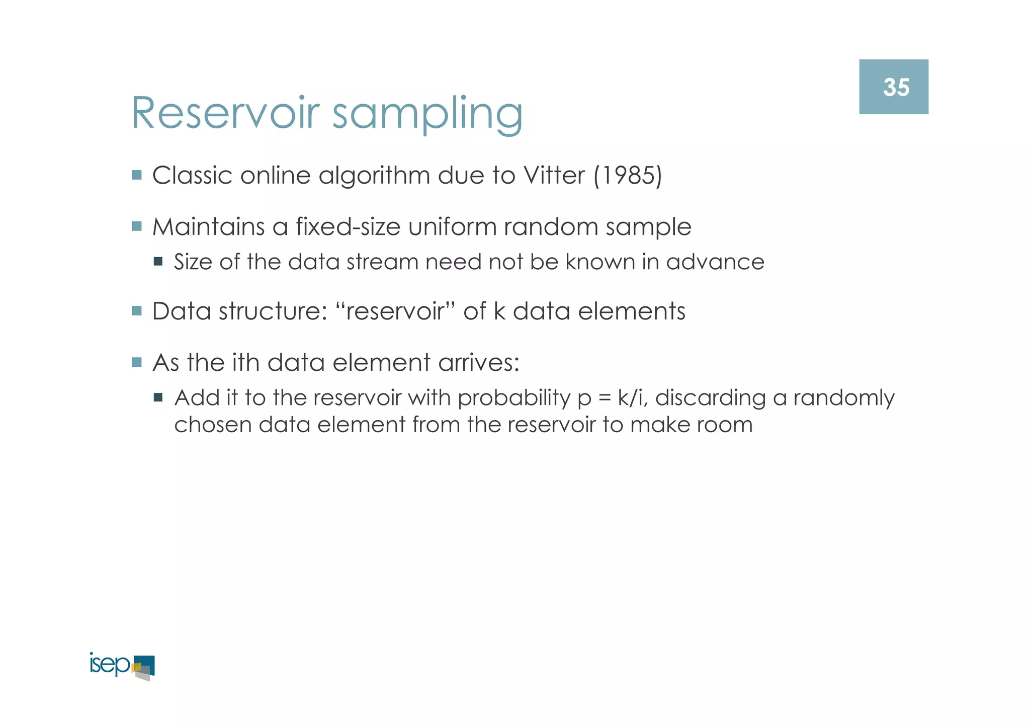 35 Reservoir sampling 
¡ Classic online algorithm due to Vitter (1985) 
¡ Maintains a fixed-size uniform random sample 
¡ Size of the data stream need not be known in advance 
¡ Data structure: “reservoir” of k data elements 
¡ As the ith data element arrives: 
¡ Add it to the reservoir with probability p = k/i, discarding a randomly 
chosen data element from the reservoir to make room 
 