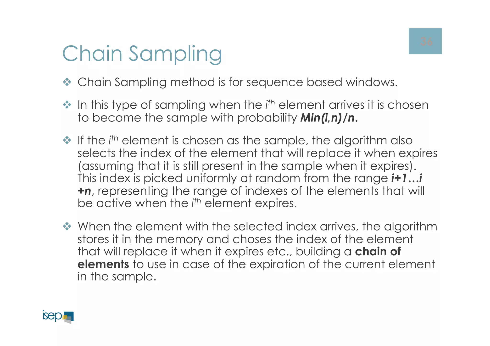 36 Chain Sampling 
v Chain Sampling method is for sequence based windows. 
v In this type of sampling when the ith element arrives it is chosen 
to become the sample with probability Min(i,n)/n. 
v If the ith element is chosen as the sample, the algorithm also 
selects the index of the element that will replace it when expires 
(assuming that it is still present in the sample when it expires). 
This index is picked uniformly at random from the range i+1…i 
+n, representing the range of indexes of the elements that will 
be active when the ith element expires. 
v When the element with the selected index arrives, the algorithm 
stores it in the memory and choses the index of the element 
that will replace it when it expires etc., building a chain of 
elements to use in case of the expiration of the current element 
in the sample. 
 