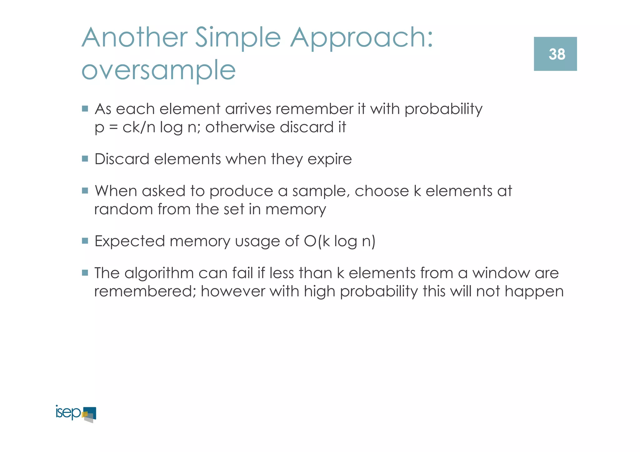 Another Simple Approach: 
oversample 
¡ As each element arrives remember it with probability 
p = ck/n log n; otherwise discard it 
¡ Discard elements when they expire 
¡ When asked to produce a sample, choose k elements at 
random from the set in memory 
¡ Expected memory usage of O(k log n) 
¡ The algorithm can fail if less than k elements from a window are 
remembered; however with high probability this will not happen 
38 
 