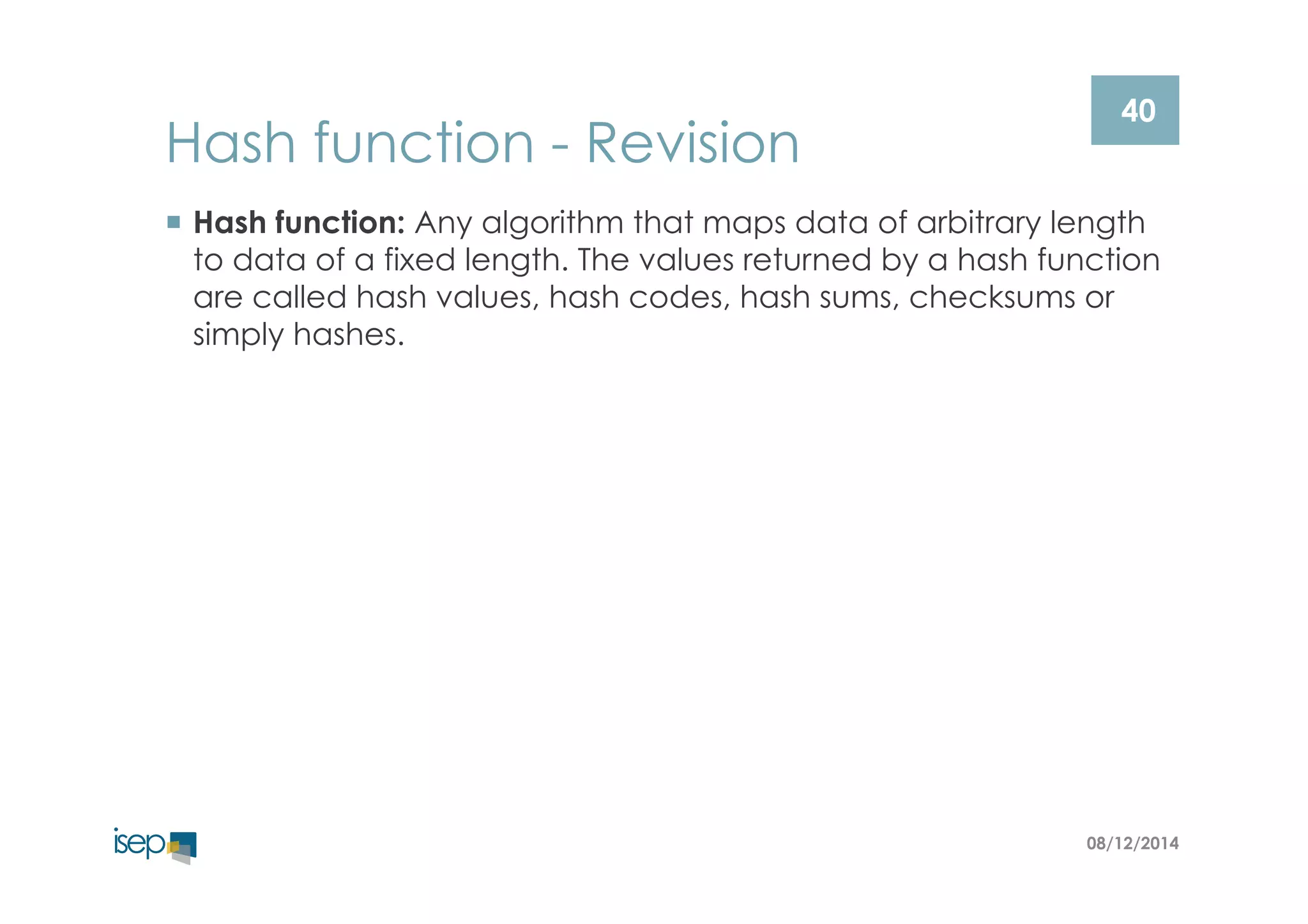 40 Hash function - Revision 
¡ Hash function: Any algorithm that maps data of arbitrary length 
to data of a fixed length. The values returned by a hash function 
are called hash values, hash codes, hash sums, checksums or 
simply hashes. 
08/12/2014 
 