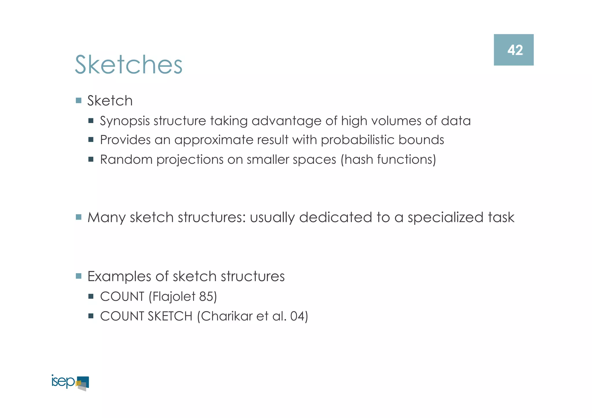 42 Sketches 
¡ Sketch 
¡ Synopsis structure taking advantage of high volumes of data 
¡ Provides an approximate result with probabilistic bounds 
¡ Random projections on smaller spaces (hash functions) 
¡ Many sketch structures: usually dedicated to a specialized task 
¡ Examples of sketch structures 
¡ COUNT (Flajolet 85) 
¡ COUNT SKETCH (Charikar et al. 04) 
 