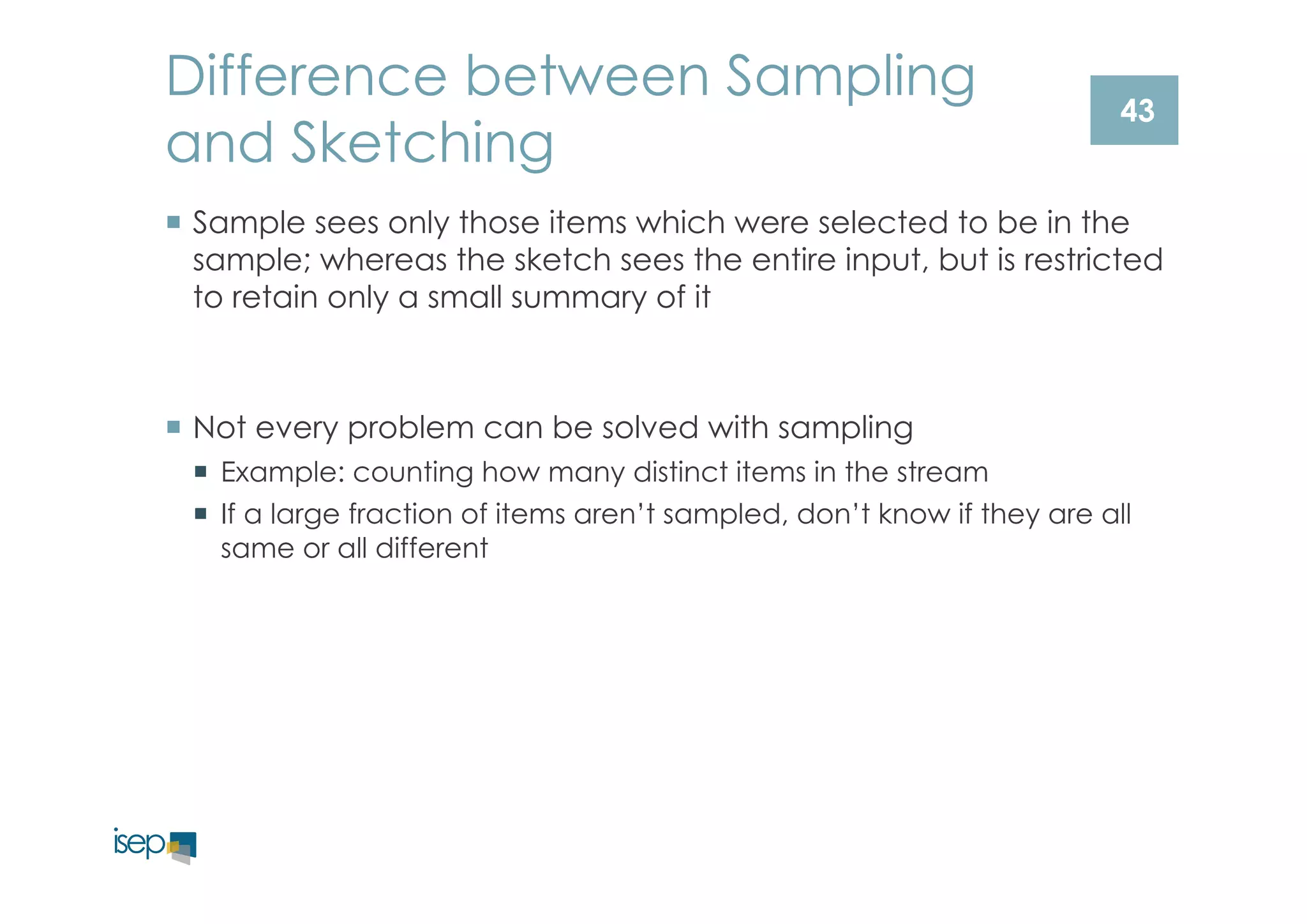 Difference between Sampling 
and Sketching 
43 
¡ Sample sees only those items which were selected to be in the 
sample; whereas the sketch sees the entire input, but is restricted 
to retain only a small summary of it 
¡ Not every problem can be solved with sampling 
¡ Example: counting how many distinct items in the stream 
¡ If a large fraction of items aren’t sampled, don’t know if they are all 
same or all different 
 