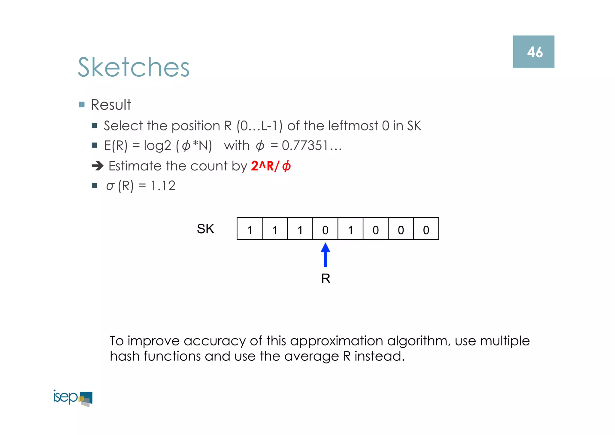 46 Sketches 
¡ Result 
¡ Select the position R (0…L-1) of the leftmost 0 in SK 
¡ E(R) = log2 (φ*N) with φ = 0.77351… 
è Estimate the count by 2^R/φ 
¡ σ(R) = 1.12 
SK 1 1 1 0 1 0 0 0 
R 
To improve accuracy of this approximation algorithm, use multiple 
hash functions and use the average R instead. 
 