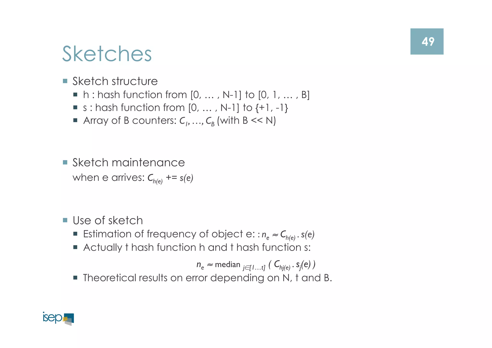 49 Sketches 
¡ Sketch structure 
¡ h : hash function from [0, … , N-1] to [0, 1, … , B] 
¡ s : hash function from [0, … , N-1] to {+1, -1} 
¡ Array of B counters: C1, …, CB (with B << N) 
¡ Sketch maintenance 
when e arrives: Ch(e) += s(e) 
¡ Use of sketch 
¡ Estimation of frequency of object e: : ne ≈ Ch(e) . s(e) 
¡ Actually t hash function h and t hash function s: 
ne ≈ median j∈[1…t] ( Chj(e) . sj(e) ) 
¡ Theoretical results on error depending on N, t and B. 
 