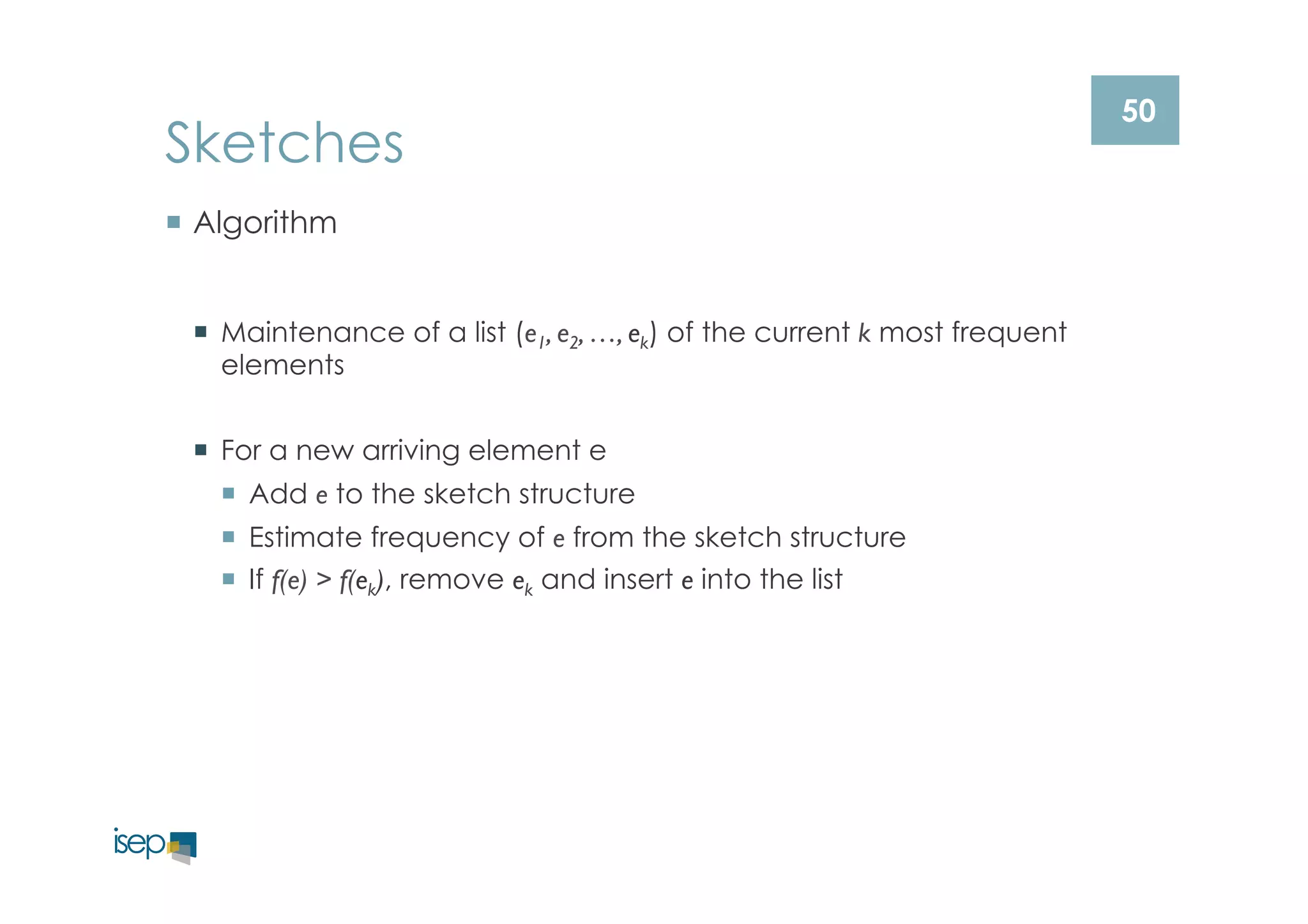 50 Sketches 
¡ Algorithm 
¡ Maintenance of a list (e1, e2, …, ek) of the current k most frequent 
elements 
¡ For a new arriving element e 
¡ Add e to the sketch structure 
¡ Estimate frequency of e from the sketch structure 
¡ If f(e) > f(ek), remove ek and insert e into the list 
 