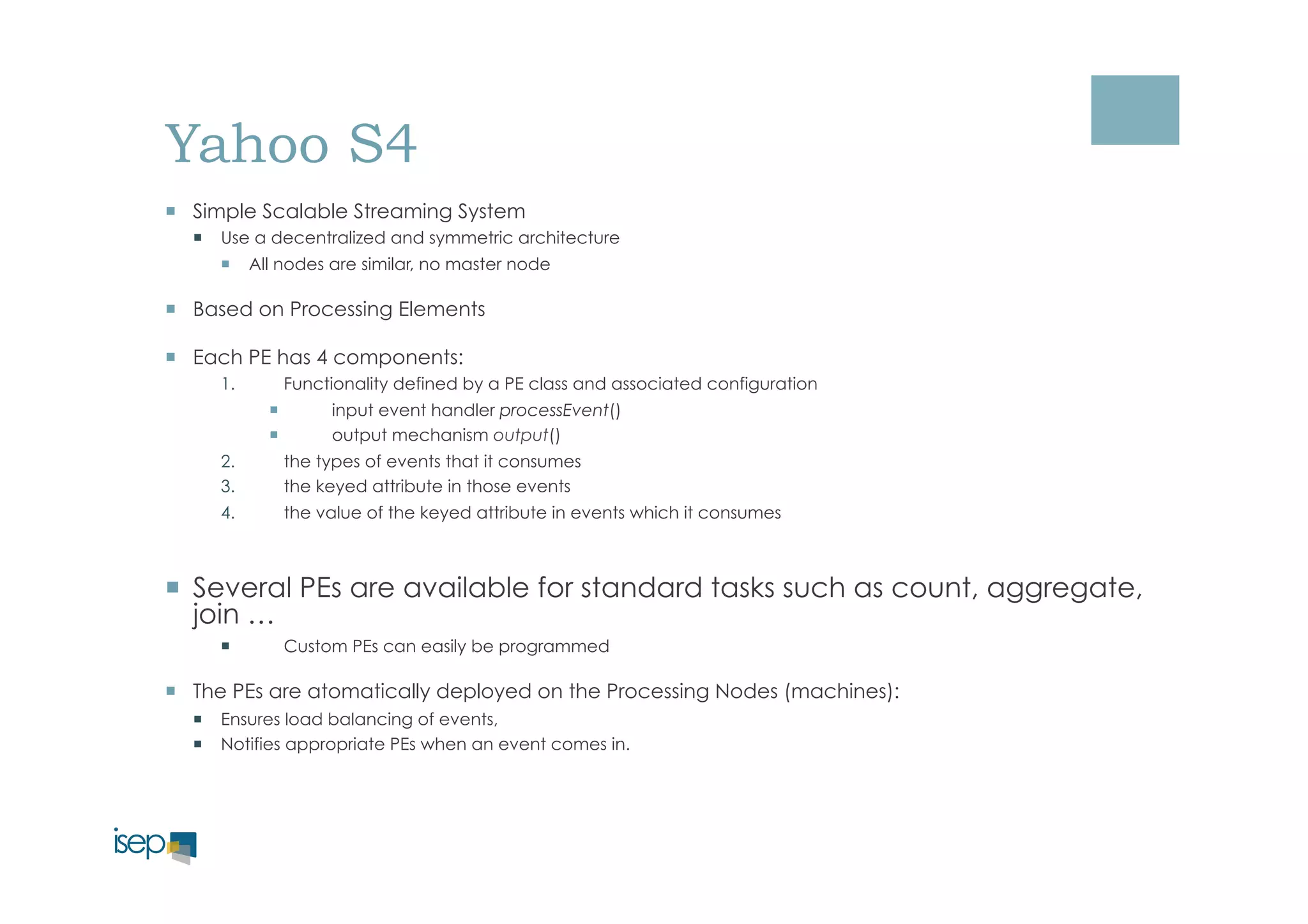Yahoo S4 
¡ Simple Scalable Streaming System 
¡ Use a decentralized and symmetric architecture 
¡ All nodes are similar, no master node 
¡ Based on Processing Elements 
¡ Each PE has 4 components: 
1. Functionality defined by a PE class and associated configuration 
¡ input event handler processEvent() 
¡ output mechanism output() 
2. the types of events that it consumes 
3. the keyed attribute in those events 
4. the value of the keyed attribute in events which it consumes 
¡ Several PEs are available for standard tasks such as count, aggregate, 
join … 
¡ Custom PEs can easily be programmed 
¡ The PEs are atomatically deployed on the Processing Nodes (machines): 
¡ Ensures load balancing of events, 
¡ Notifies appropriate PEs when an event comes in. 
 