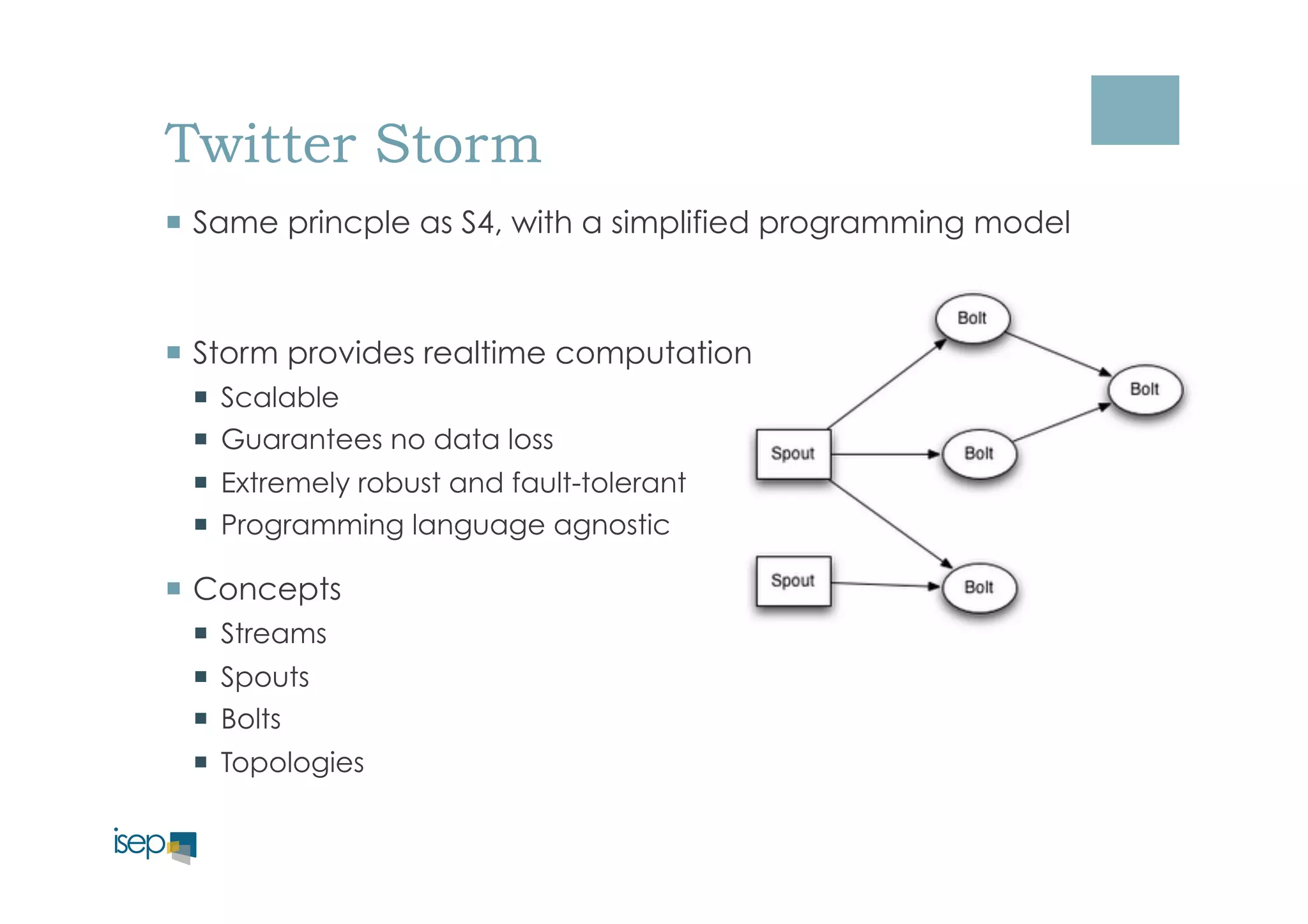 Twitter Storm 
¡ Same princple as S4, with a simplified programming model 
¡ Storm provides realtime computation 
¡ Scalable 
¡ Guarantees no data loss 
¡ Extremely robust and fault-tolerant 
¡ Programming language agnostic 
¡ Concepts 
¡ Streams 
¡ Spouts 
¡ Bolts 
¡ Topologies 
 