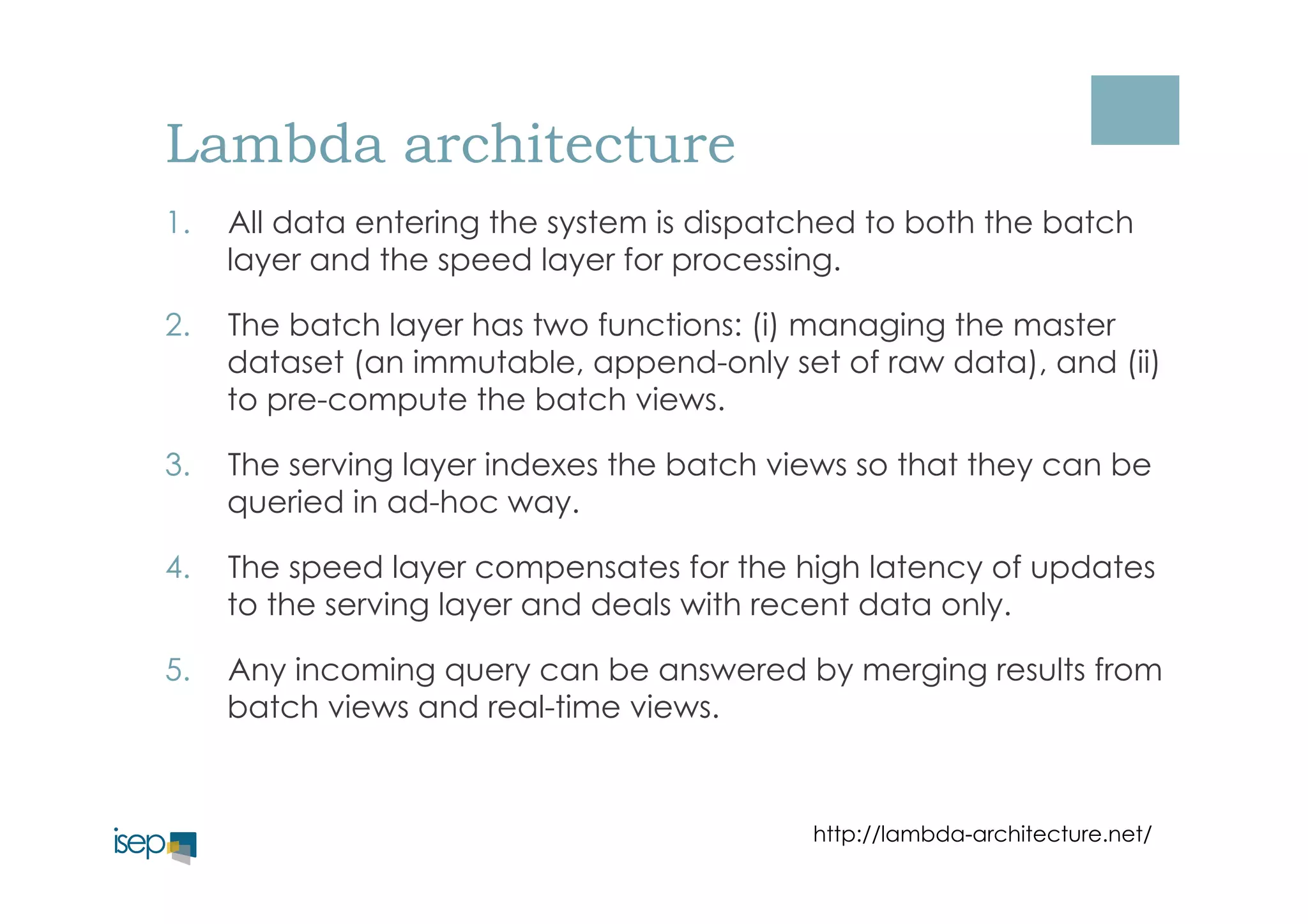 Lambda architecture 
1. All data entering the system is dispatched to both the batch 
layer and the speed layer for processing. 
2. The batch layer has two functions: (i) managing the master 
dataset (an immutable, append-only set of raw data), and (ii) 
to pre-compute the batch views. 
3. The serving layer indexes the batch views so that they can be 
queried in ad-hoc way. 
4. The speed layer compensates for the high latency of updates 
to the serving layer and deals with recent data only. 
5. Any incoming query can be answered by merging results from 
batch views and real-time views. 
http://lambda-architecture.net/ 
 