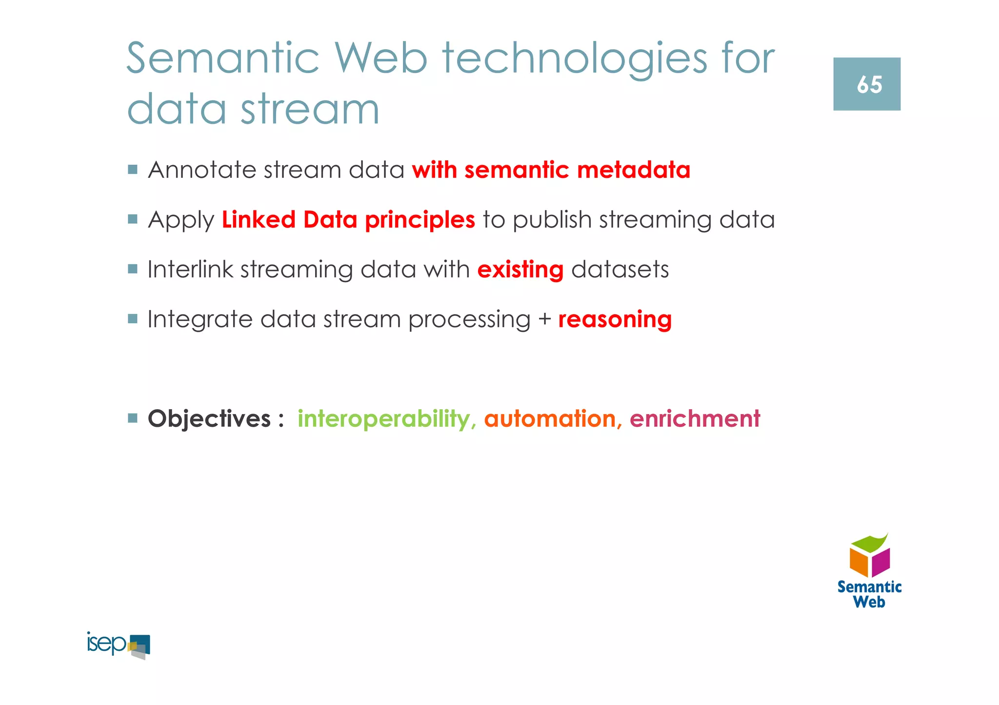 65 
Semantic Web technologies for 
data stream 
¡ Annotate stream data with semantic metadata 
¡ Apply Linked Data principles to publish streaming data 
¡ Interlink streaming data with existing datasets 
¡ Integrate data stream processing + reasoning 
¡ Objectives : interoperability, automation, enrichment 
 