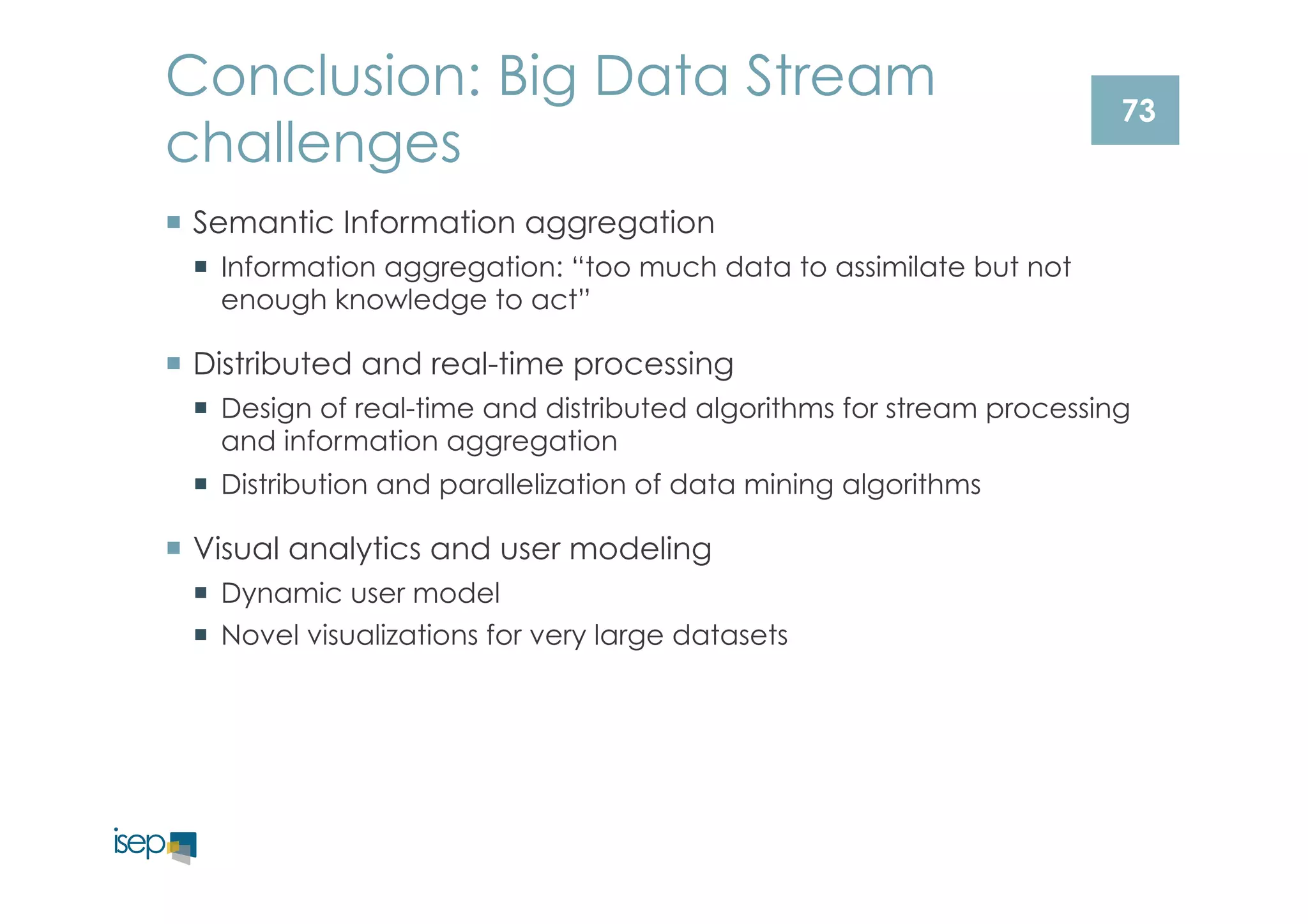 73 
Conclusion: Big Data Stream 
challenges 
¡ Semantic Information aggregation 
¡ Information aggregation: “too much data to assimilate but not 
enough knowledge to act” 
¡ Distributed and real-time processing 
¡ Design of real-time and distributed algorithms for stream processing 
and information aggregation 
¡ Distribution and parallelization of data mining algorithms 
¡ Visual analytics and user modeling 
¡ Dynamic user model 
¡ Novel visualizations for very large datasets 
 