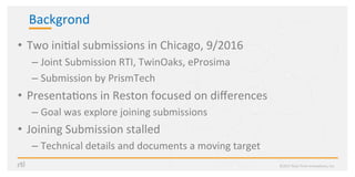 Backgrond	
•  Two	ini?al	submissions	in	Chicago,	9/2016	
– Joint	Submission	RTI,	TwinOaks,	eProsima	
– Submission	by	PrismTech	
•  Presenta?ons	in	Reston	focused	on	diﬀerences	
– Goal	was	explore	joining	submissions	
•  Joining	Submission	stalled		
– Technical	details	and	documents	a	moving	target	
©2017	Real-Time	Innova?ons,	Inc.	
 