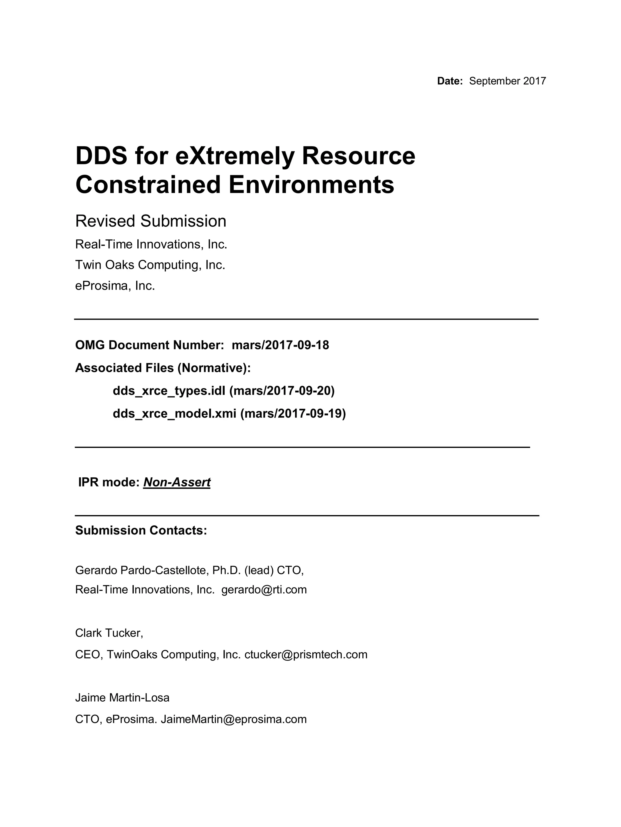 Date: September 2017
DDS for eXtremely Resource
Constrained Environments
Revised Submission
Real-Time Innovations, Inc.
Twin Oaks Computing, Inc.
eProsima, Inc.
__________________________________________________
OMG Document Number: mars/2017-09-18
Associated Files (Normative):
dds_xrce_types.idl (mars/2017-09-20)
dds_xrce_model.xmi (mars/2017-09-19)
_________________________________________________
IPR mode: Non-Assert
__________________________________________________
Submission Contacts:
Gerardo Pardo-Castellote, Ph.D. (lead) CTO,
Real-Time Innovations, Inc. gerardo@rti.com
Clark Tucker,
CEO, TwinOaks Computing, Inc. ctucker@prismtech.com
Jaime Martin-Losa
CTO, eProsima. JaimeMartin@eprosima.com
 