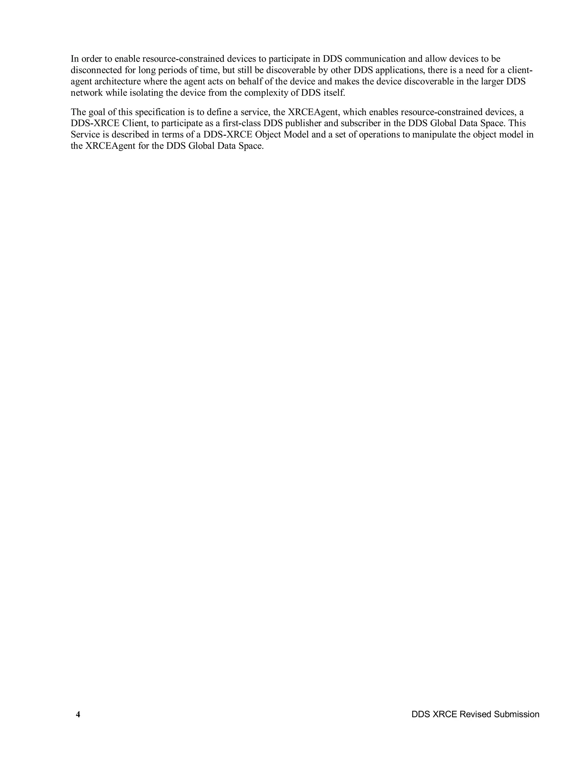 4 DDS XRCE Revised Submission
In order to enable resource-constrained devices to participate in DDS communication and allow devices to be
disconnected for long periods of time, but still be discoverable by other DDS applications, there is a need for a client-
agent architecture where the agent acts on behalf of the device and makes the device discoverable in the larger DDS
network while isolating the device from the complexity of DDS itself.
The goal of this specification is to define a service, the XRCEAgent, which enables resource-constrained devices, a
DDS-XRCE Client, to participate as a first-class DDS publisher and subscriber in the DDS Global Data Space. This
Service is described in terms of a DDS-XRCE Object Model and a set of operations to manipulate the object model in
the XRCEAgent for the DDS Global Data Space.
 