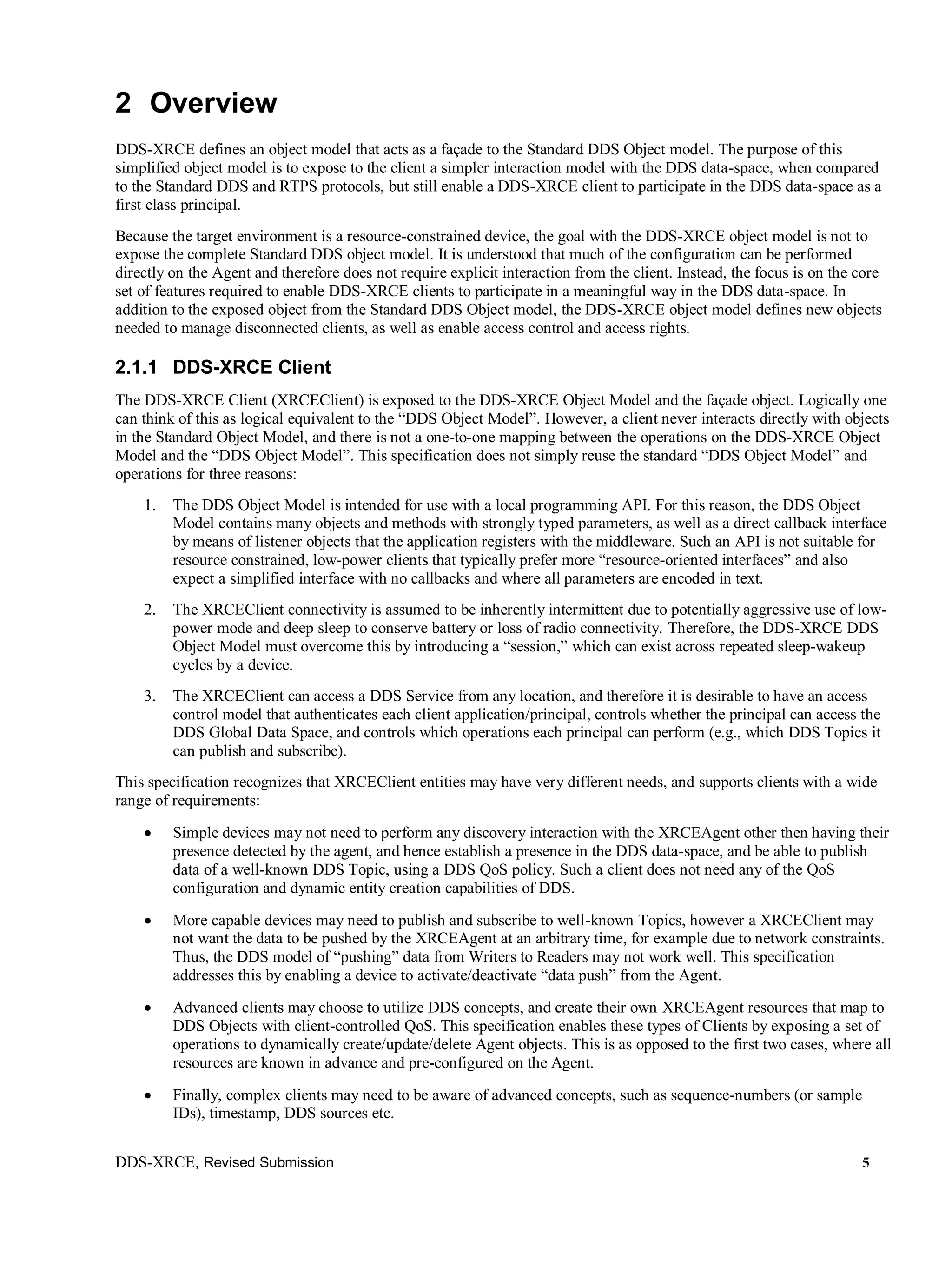 DDS-XRCE, Revised Submission 5
2 Overview
DDS-XRCE defines an object model that acts as a façade to the Standard DDS Object model. The purpose of this
simplified object model is to expose to the client a simpler interaction model with the DDS data-space, when compared
to the Standard DDS and RTPS protocols, but still enable a DDS-XRCE client to participate in the DDS data-space as a
first class principal.
Because the target environment is a resource-constrained device, the goal with the DDS-XRCE object model is not to
expose the complete Standard DDS object model. It is understood that much of the configuration can be performed
directly on the Agent and therefore does not require explicit interaction from the client. Instead, the focus is on the core
set of features required to enable DDS-XRCE clients to participate in a meaningful way in the DDS data-space. In
addition to the exposed object from the Standard DDS Object model, the DDS-XRCE object model defines new objects
needed to manage disconnected clients, as well as enable access control and access rights.
2.1.1 DDS-XRCE Client
The DDS-XRCE Client (XRCEClient) is exposed to the DDS-XRCE Object Model and the façade object. Logically one
can think of this as logical equivalent to the “DDS Object Model”. However, a client never interacts directly with objects
in the Standard Object Model, and there is not a one-to-one mapping between the operations on the DDS-XRCE Object
Model and the “DDS Object Model”. This specification does not simply reuse the standard “DDS Object Model” and
operations for three reasons:
1. The DDS Object Model is intended for use with a local programming API. For this reason, the DDS Object
Model contains many objects and methods with strongly typed parameters, as well as a direct callback interface
by means of listener objects that the application registers with the middleware. Such an API is not suitable for
resource constrained, low-power clients that typically prefer more “resource-oriented interfaces” and also
expect a simplified interface with no callbacks and where all parameters are encoded in text.
2. The XRCEClient connectivity is assumed to be inherently intermittent due to potentially aggressive use of low-
power mode and deep sleep to conserve battery or loss of radio connectivity. Therefore, the DDS-XRCE DDS
Object Model must overcome this by introducing a “session,” which can exist across repeated sleep-wakeup
cycles by a device.
3. The XRCEClient can access a DDS Service from any location, and therefore it is desirable to have an access
control model that authenticates each client application/principal, controls whether the principal can access the
DDS Global Data Space, and controls which operations each principal can perform (e.g., which DDS Topics it
can publish and subscribe).
This specification recognizes that XRCEClient entities may have very different needs, and supports clients with a wide
range of requirements:
 Simple devices may not need to perform any discovery interaction with the XRCEAgent other then having their
presence detected by the agent, and hence establish a presence in the DDS data-space, and be able to publish
data of a well-known DDS Topic, using a DDS QoS policy. Such a client does not need any of the QoS
configuration and dynamic entity creation capabilities of DDS.
 More capable devices may need to publish and subscribe to well-known Topics, however a XRCEClient may
not want the data to be pushed by the XRCEAgent at an arbitrary time, for example due to network constraints.
Thus, the DDS model of “pushing” data from Writers to Readers may not work well. This specification
addresses this by enabling a device to activate/deactivate “data push” from the Agent.
 Advanced clients may choose to utilize DDS concepts, and create their own XRCEAgent resources that map to
DDS Objects with client-controlled QoS. This specification enables these types of Clients by exposing a set of
operations to dynamically create/update/delete Agent objects. This is as opposed to the first two cases, where all
resources are known in advance and pre-configured on the Agent.
 Finally, complex clients may need to be aware of advanced concepts, such as sequence-numbers (or sample
IDs), timestamp, DDS sources etc.
 