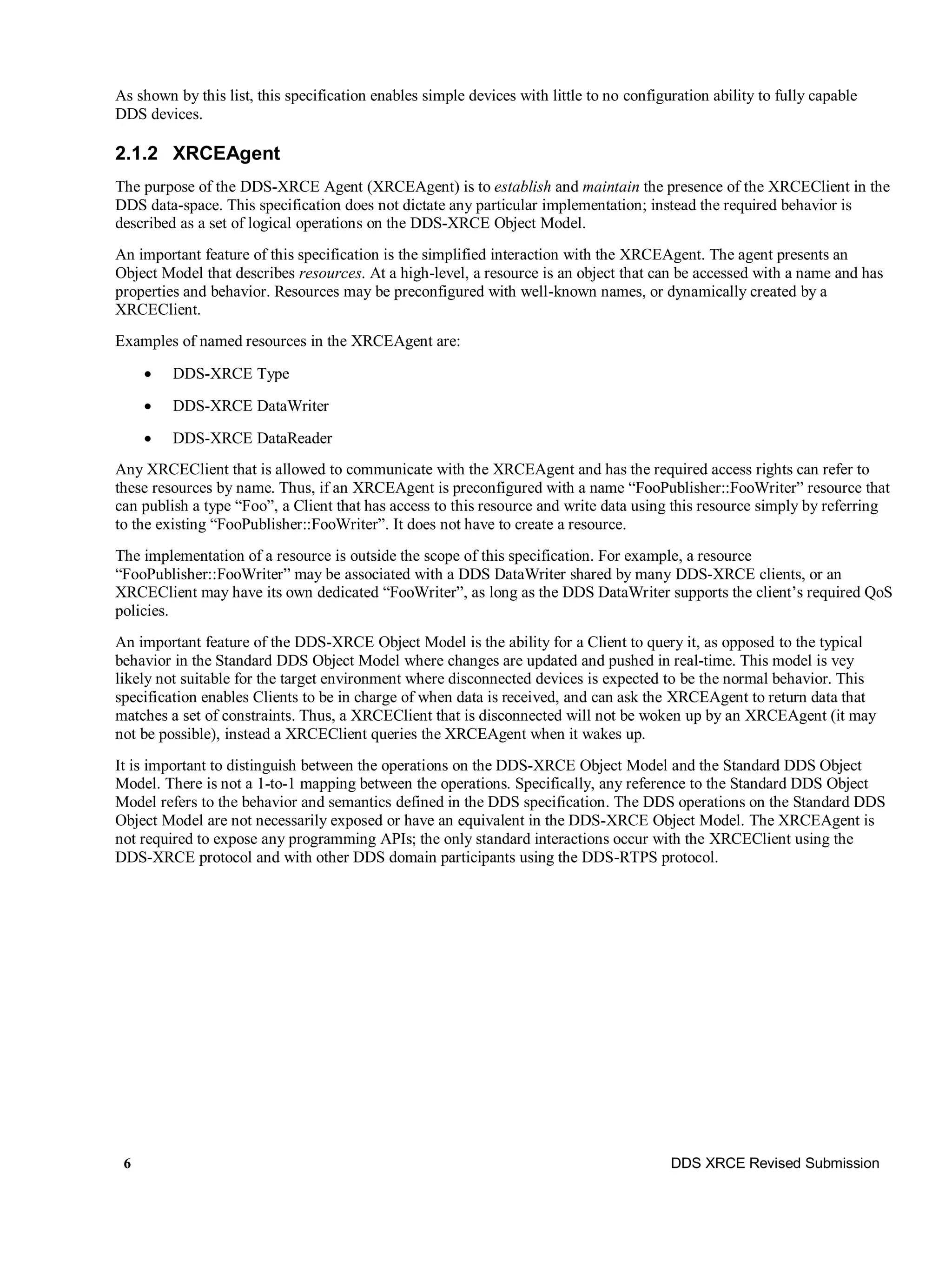 6 DDS XRCE Revised Submission
As shown by this list, this specification enables simple devices with little to no configuration ability to fully capable
DDS devices.
2.1.2 XRCEAgent
The purpose of the DDS-XRCE Agent (XRCEAgent) is to establish and maintain the presence of the XRCEClient in the
DDS data-space. This specification does not dictate any particular implementation; instead the required behavior is
described as a set of logical operations on the DDS-XRCE Object Model.
An important feature of this specification is the simplified interaction with the XRCEAgent. The agent presents an
Object Model that describes resources. At a high-level, a resource is an object that can be accessed with a name and has
properties and behavior. Resources may be preconfigured with well-known names, or dynamically created by a
XRCEClient.
Examples of named resources in the XRCEAgent are:
 DDS-XRCE Type
 DDS-XRCE DataWriter
 DDS-XRCE DataReader
Any XRCEClient that is allowed to communicate with the XRCEAgent and has the required access rights can refer to
these resources by name. Thus, if an XRCEAgent is preconfigured with a name “FooPublisher::FooWriter” resource that
can publish a type “Foo”, a Client that has access to this resource and write data using this resource simply by referring
to the existing “FooPublisher::FooWriter”. It does not have to create a resource.
The implementation of a resource is outside the scope of this specification. For example, a resource
“FooPublisher::FooWriter” may be associated with a DDS DataWriter shared by many DDS-XRCE clients, or an
XRCEClient may have its own dedicated “FooWriter”, as long as the DDS DataWriter supports the client’s required QoS
policies.
An important feature of the DDS-XRCE Object Model is the ability for a Client to query it, as opposed to the typical
behavior in the Standard DDS Object Model where changes are updated and pushed in real-time. This model is vey
likely not suitable for the target environment where disconnected devices is expected to be the normal behavior. This
specification enables Clients to be in charge of when data is received, and can ask the XRCEAgent to return data that
matches a set of constraints. Thus, a XRCEClient that is disconnected will not be woken up by an XRCEAgent (it may
not be possible), instead a XRCEClient queries the XRCEAgent when it wakes up.
It is important to distinguish between the operations on the DDS-XRCE Object Model and the Standard DDS Object
Model. There is not a 1-to-1 mapping between the operations. Specifically, any reference to the Standard DDS Object
Model refers to the behavior and semantics defined in the DDS specification. The DDS operations on the Standard DDS
Object Model are not necessarily exposed or have an equivalent in the DDS-XRCE Object Model. The XRCEAgent is
not required to expose any programming APIs; the only standard interactions occur with the XRCEClient using the
DDS-XRCE protocol and with other DDS domain participants using the DDS-RTPS protocol.
 