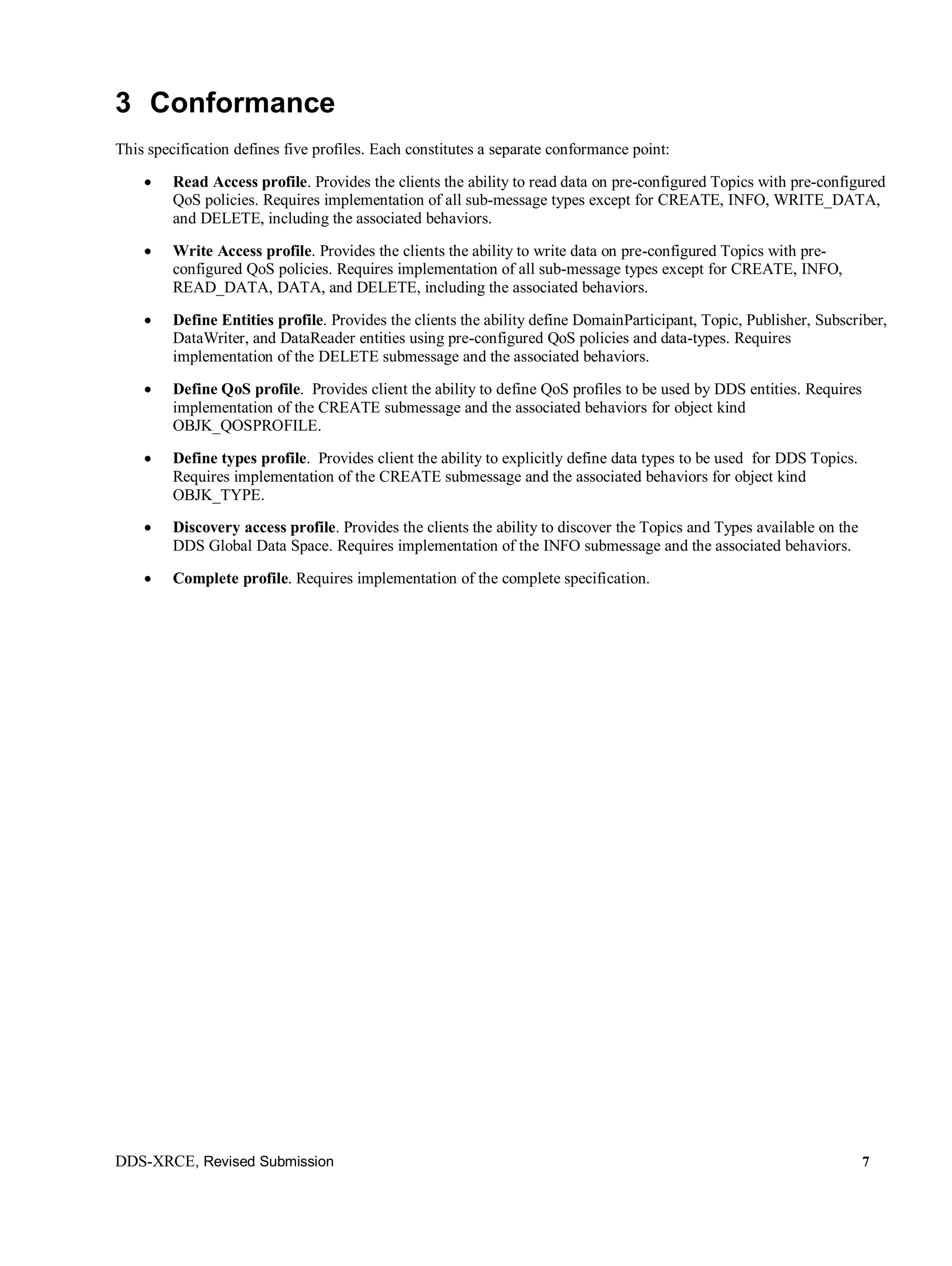 DDS-XRCE, Revised Submission 7
3 Conformance
This specification defines five profiles. Each constitutes a separate conformance point:
 Read Access profile. Provides the clients the ability to read data on pre-configured Topics with pre-configured
QoS policies. Requires implementation of all sub-message types except for CREATE, INFO, WRITE_DATA,
and DELETE, including the associated behaviors.
 Write Access profile. Provides the clients the ability to write data on pre-configured Topics with pre-
configured QoS policies. Requires implementation of all sub-message types except for CREATE, INFO,
READ_DATA, DATA, and DELETE, including the associated behaviors.
 Define Entities profile. Provides the clients the ability define DomainParticipant, Topic, Publisher, Subscriber,
DataWriter, and DataReader entities using pre-configured QoS policies and data-types. Requires
implementation of the DELETE submessage and the associated behaviors.
 Define QoS profile. Provides client the ability to define QoS profiles to be used by DDS entities. Requires
implementation of the CREATE submessage and the associated behaviors for object kind
OBJK_QOSPROFILE.
 Define types profile. Provides client the ability to explicitly define data types to be used for DDS Topics.
Requires implementation of the CREATE submessage and the associated behaviors for object kind
OBJK_TYPE.
 Discovery access profile. Provides the clients the ability to discover the Topics and Types available on the
DDS Global Data Space. Requires implementation of the INFO submessage and the associated behaviors.
 Complete profile. Requires implementation of the complete specification.
 