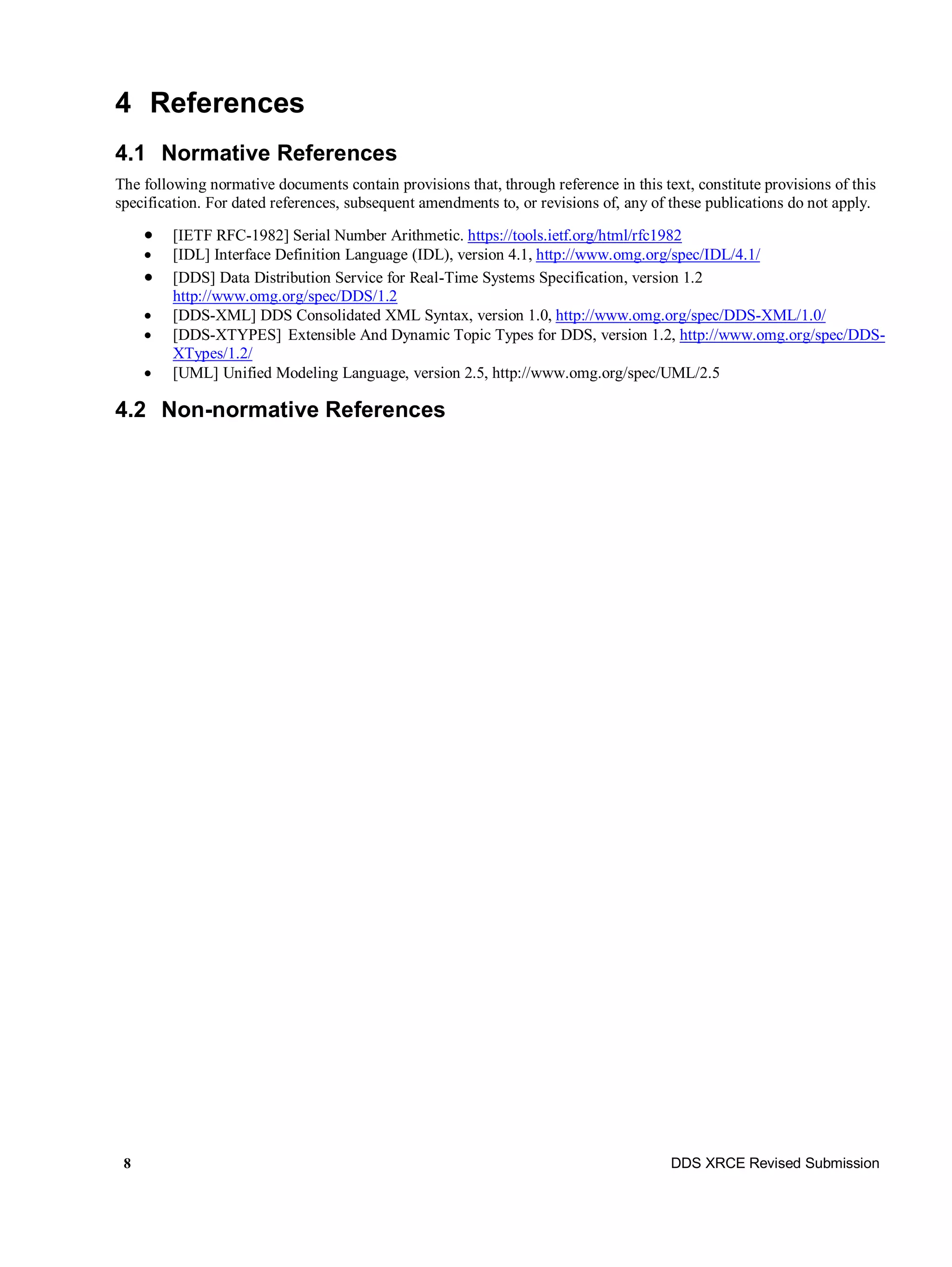 8 DDS XRCE Revised Submission
4 References
4.1 Normative References
The following normative documents contain provisions that, through reference in this text, constitute provisions of this
specification. For dated references, subsequent amendments to, or revisions of, any of these publications do not apply.
 [IETF RFC-1982] Serial Number Arithmetic. https://tools.ietf.org/html/rfc1982
 [IDL] Interface Definition Language (IDL), version 4.1, http://www.omg.org/spec/IDL/4.1/
 [DDS] Data Distribution Service for Real-Time Systems Specification, version 1.2
http://www.omg.org/spec/DDS/1.2
 [DDS-XML] DDS Consolidated XML Syntax, version 1.0, http://www.omg.org/spec/DDS-XML/1.0/
 [DDS-XTYPES] Extensible And Dynamic Topic Types for DDS, version 1.2, http://www.omg.org/spec/DDS-
XTypes/1.2/
 [UML] Unified Modeling Language, version 2.5, http://www.omg.org/spec/UML/2.5
4.2 Non-normative References
 