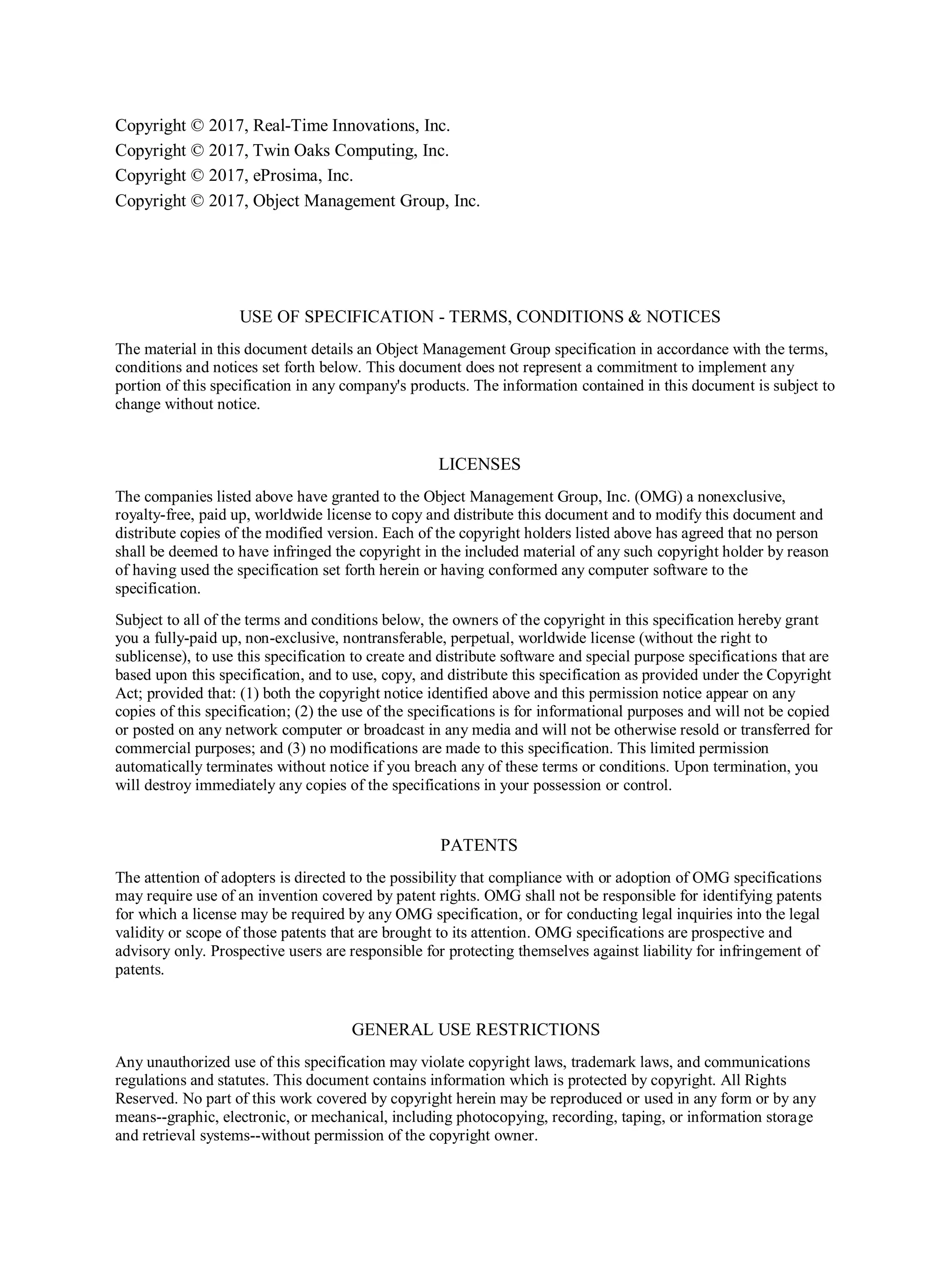 Copyright © 2017, Real-Time Innovations, Inc.
Copyright © 2017, Twin Oaks Computing, Inc.
Copyright © 2017, eProsima, Inc.
Copyright © 2017, Object Management Group, Inc.
USE OF SPECIFICATION - TERMS, CONDITIONS & NOTICES
The material in this document details an Object Management Group specification in accordance with the terms,
conditions and notices set forth below. This document does not represent a commitment to implement any
portion of this specification in any company's products. The information contained in this document is subject to
change without notice.
LICENSES
The companies listed above have granted to the Object Management Group, Inc. (OMG) a nonexclusive,
royalty-free, paid up, worldwide license to copy and distribute this document and to modify this document and
distribute copies of the modified version. Each of the copyright holders listed above has agreed that no person
shall be deemed to have infringed the copyright in the included material of any such copyright holder by reason
of having used the specification set forth herein or having conformed any computer software to the
specification.
Subject to all of the terms and conditions below, the owners of the copyright in this specification hereby grant
you a fully-paid up, non-exclusive, nontransferable, perpetual, worldwide license (without the right to
sublicense), to use this specification to create and distribute software and special purpose specifications that are
based upon this specification, and to use, copy, and distribute this specification as provided under the Copyright
Act; provided that: (1) both the copyright notice identified above and this permission notice appear on any
copies of this specification; (2) the use of the specifications is for informational purposes and will not be copied
or posted on any network computer or broadcast in any media and will not be otherwise resold or transferred for
commercial purposes; and (3) no modifications are made to this specification. This limited permission
automatically terminates without notice if you breach any of these terms or conditions. Upon termination, you
will destroy immediately any copies of the specifications in your possession or control.
PATENTS
The attention of adopters is directed to the possibility that compliance with or adoption of OMG specifications
may require use of an invention covered by patent rights. OMG shall not be responsible for identifying patents
for which a license may be required by any OMG specification, or for conducting legal inquiries into the legal
validity or scope of those patents that are brought to its attention. OMG specifications are prospective and
advisory only. Prospective users are responsible for protecting themselves against liability for infringement of
patents.
GENERAL USE RESTRICTIONS
Any unauthorized use of this specification may violate copyright laws, trademark laws, and communications
regulations and statutes. This document contains information which is protected by copyright. All Rights
Reserved. No part of this work covered by copyright herein may be reproduced or used in any form or by any
means--graphic, electronic, or mechanical, including photocopying, recording, taping, or information storage
and retrieval systems--without permission of the copyright owner.
 