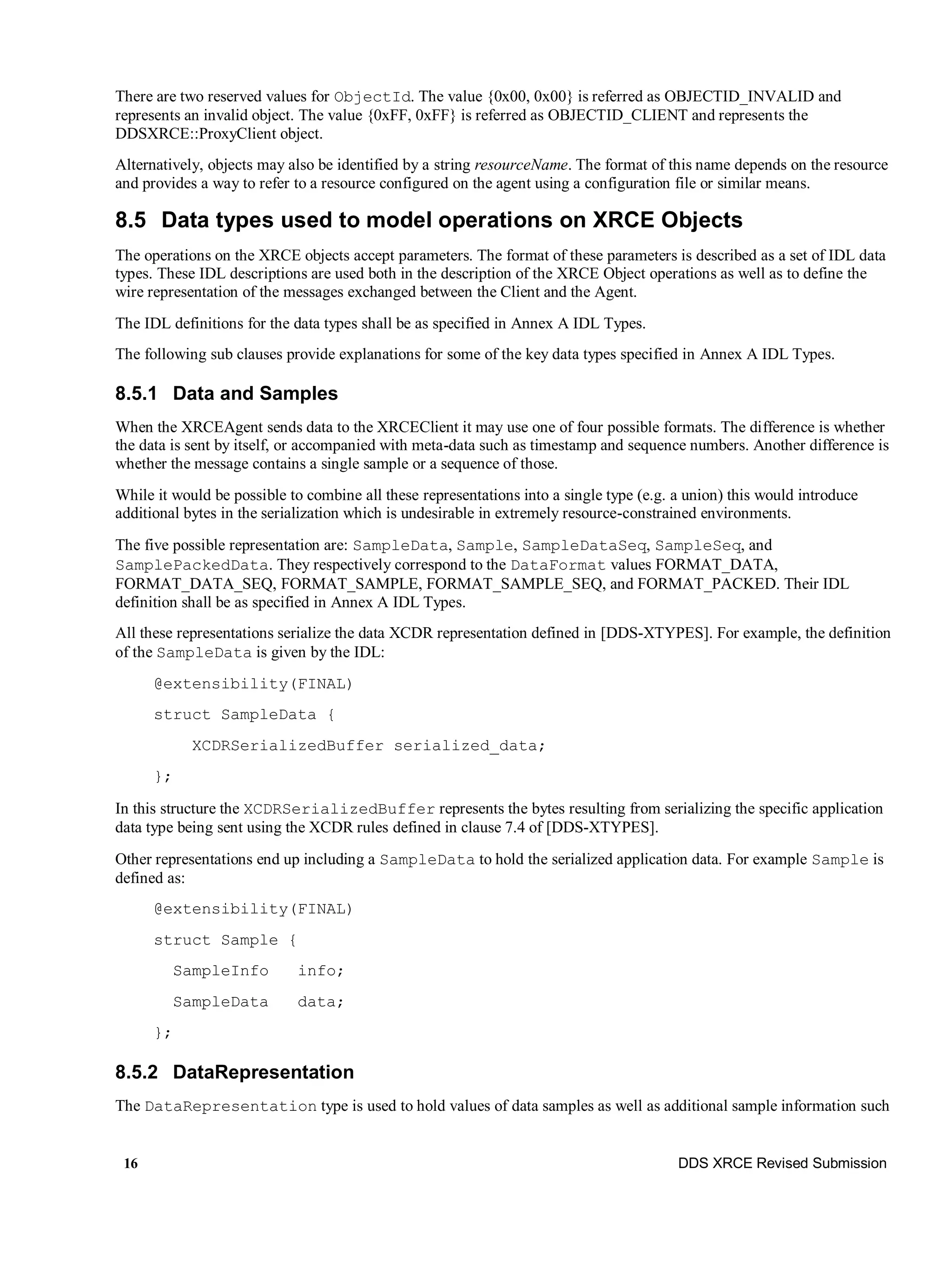 16 DDS XRCE Revised Submission
There are two reserved values for ObjectId. The value {0x00, 0x00} is referred as OBJECTID_INVALID and
represents an invalid object. The value {0xFF, 0xFF} is referred as OBJECTID_CLIENT and represents the
DDSXRCE::ProxyClient object.
Alternatively, objects may also be identified by a string resourceName. The format of this name depends on the resource
and provides a way to refer to a resource configured on the agent using a configuration file or similar means.
8.5 Data types used to model operations on XRCE Objects
The operations on the XRCE objects accept parameters. The format of these parameters is described as a set of IDL data
types. These IDL descriptions are used both in the description of the XRCE Object operations as well as to define the
wire representation of the messages exchanged between the Client and the Agent.
The IDL definitions for the data types shall be as specified in Annex A IDL Types.
The following sub clauses provide explanations for some of the key data types specified in Annex A IDL Types.
8.5.1 Data and Samples
When the XRCEAgent sends data to the XRCEClient it may use one of four possible formats. The difference is whether
the data is sent by itself, or accompanied with meta-data such as timestamp and sequence numbers. Another difference is
whether the message contains a single sample or a sequence of those.
While it would be possible to combine all these representations into a single type (e.g. a union) this would introduce
additional bytes in the serialization which is undesirable in extremely resource-constrained environments.
The five possible representation are: SampleData, Sample, SampleDataSeq, SampleSeq, and
SamplePackedData. They respectively correspond to the DataFormat values FORMAT_DATA,
FORMAT_DATA_SEQ, FORMAT_SAMPLE, FORMAT_SAMPLE_SEQ, and FORMAT_PACKED. Their IDL
definition shall be as specified in Annex A IDL Types.
All these representations serialize the data XCDR representation defined in [DDS-XTYPES]. For example, the definition
of the SampleData is given by the IDL:
@extensibility(FINAL)
struct SampleData {
XCDRSerializedBuffer serialized_data;
};
In this structure the XCDRSerializedBuffer represents the bytes resulting from serializing the specific application
data type being sent using the XCDR rules defined in clause 7.4 of [DDS-XTYPES].
Other representations end up including a SampleData to hold the serialized application data. For example Sample is
defined as:
@extensibility(FINAL)
struct Sample {
SampleInfo info;
SampleData data;
};
8.5.2 DataRepresentation
The DataRepresentation type is used to hold values of data samples as well as additional sample information such
 