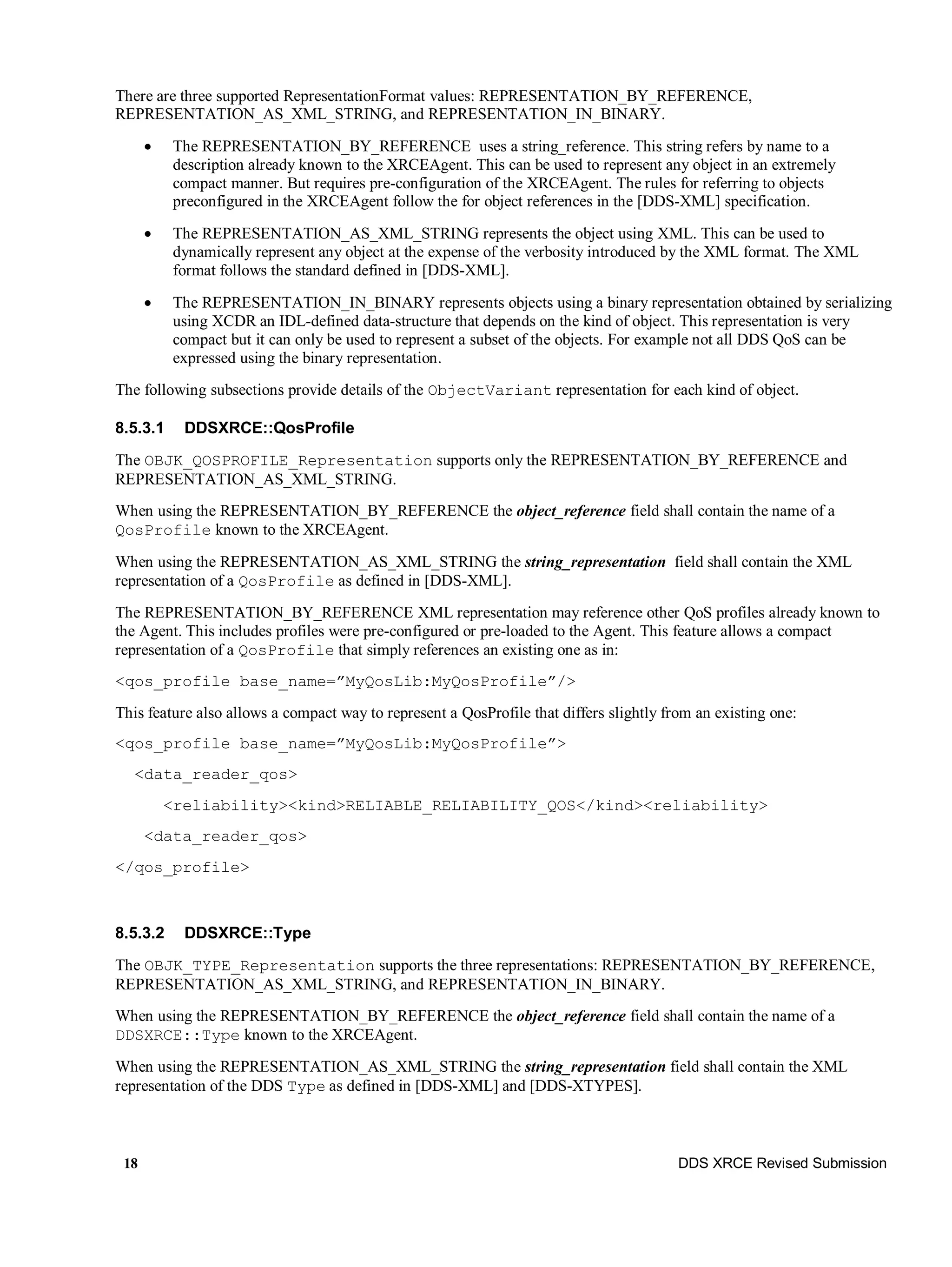 18 DDS XRCE Revised Submission
There are three supported RepresentationFormat values: REPRESENTATION_BY_REFERENCE,
REPRESENTATION_AS_XML_STRING, and REPRESENTATION_IN_BINARY.
 The REPRESENTATION_BY_REFERENCE uses a string_reference. This string refers by name to a
description already known to the XRCEAgent. This can be used to represent any object in an extremely
compact manner. But requires pre-configuration of the XRCEAgent. The rules for referring to objects
preconfigured in the XRCEAgent follow the for object references in the [DDS-XML] specification.
 The REPRESENTATION_AS_XML_STRING represents the object using XML. This can be used to
dynamically represent any object at the expense of the verbosity introduced by the XML format. The XML
format follows the standard defined in [DDS-XML].
 The REPRESENTATION_IN_BINARY represents objects using a binary representation obtained by serializing
using XCDR an IDL-defined data-structure that depends on the kind of object. This representation is very
compact but it can only be used to represent a subset of the objects. For example not all DDS QoS can be
expressed using the binary representation.
The following subsections provide details of the ObjectVariant representation for each kind of object.
8.5.3.1 DDSXRCE::QosProfile
The OBJK_QOSPROFILE_Representation supports only the REPRESENTATION_BY_REFERENCE and
REPRESENTATION_AS_XML_STRING.
When using the REPRESENTATION_BY_REFERENCE the object_reference field shall contain the name of a
QosProfile known to the XRCEAgent.
When using the REPRESENTATION_AS_XML_STRING the string_representation field shall contain the XML
representation of a QosProfile as defined in [DDS-XML].
The REPRESENTATION_BY_REFERENCE XML representation may reference other QoS profiles already known to
the Agent. This includes profiles were pre-configured or pre-loaded to the Agent. This feature allows a compact
representation of a QosProfile that simply references an existing one as in:
<qos_profile base_name=”MyQosLib:MyQosProfile”/>
This feature also allows a compact way to represent a QosProfile that differs slightly from an existing one:
<qos_profile base_name=”MyQosLib:MyQosProfile”>
<data_reader_qos>
<reliability><kind>RELIABLE_RELIABILITY_QOS</kind><reliability>
<data_reader_qos>
</qos_profile>
8.5.3.2 DDSXRCE::Type
The OBJK_TYPE_Representation supports the three representations: REPRESENTATION_BY_REFERENCE,
REPRESENTATION_AS_XML_STRING, and REPRESENTATION_IN_BINARY.
When using the REPRESENTATION_BY_REFERENCE the object_reference field shall contain the name of a
DDSXRCE::Type known to the XRCEAgent.
When using the REPRESENTATION_AS_XML_STRING the string_representation field shall contain the XML
representation of the DDS Type as defined in [DDS-XML] and [DDS-XTYPES].
 