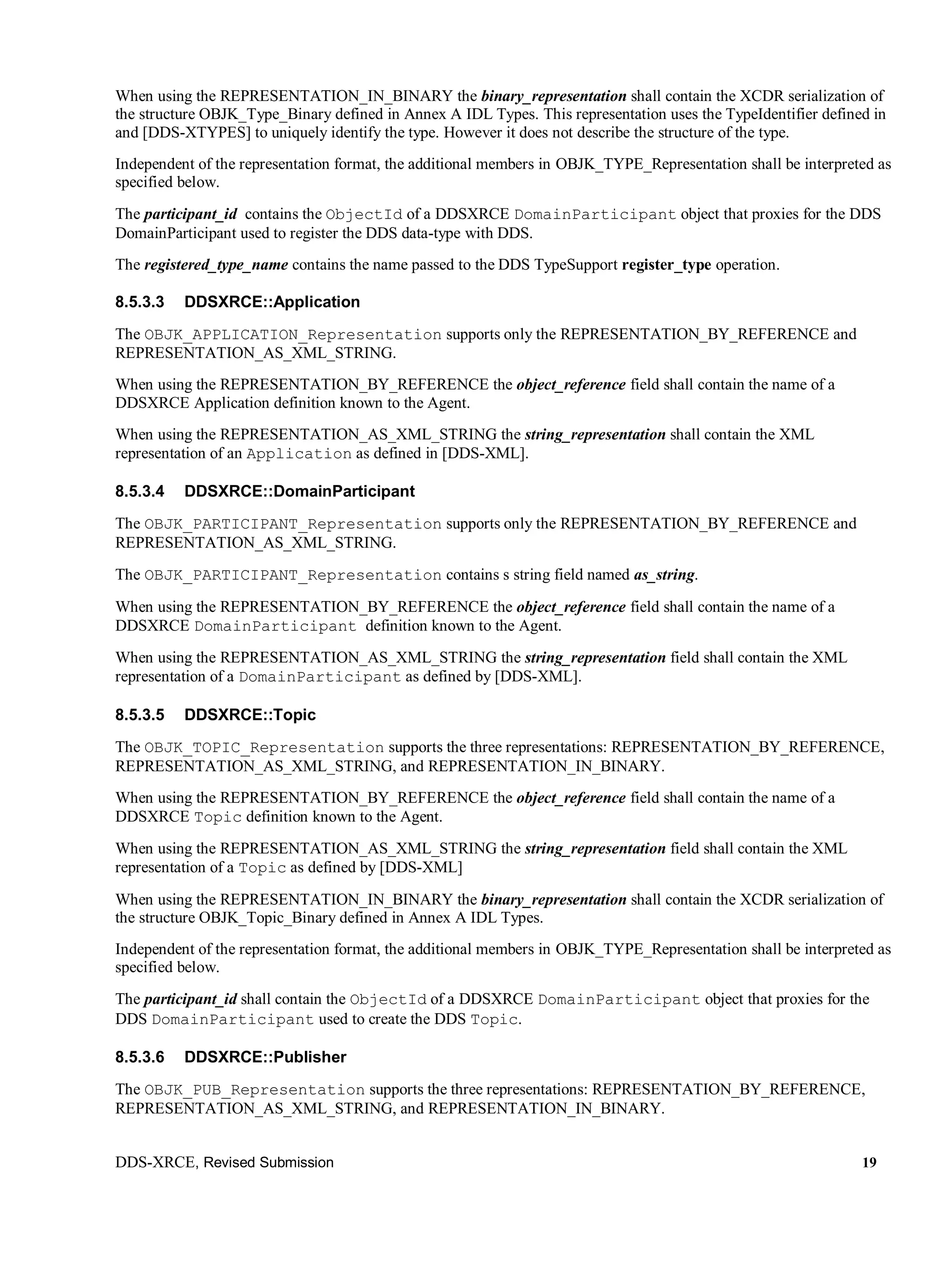 DDS-XRCE, Revised Submission 19
When using the REPRESENTATION_IN_BINARY the binary_representation shall contain the XCDR serialization of
the structure OBJK_Type_Binary defined in Annex A IDL Types. This representation uses the TypeIdentifier defined in
and [DDS-XTYPES] to uniquely identify the type. However it does not describe the structure of the type.
Independent of the representation format, the additional members in OBJK_TYPE_Representation shall be interpreted as
specified below.
The participant_id contains the ObjectId of a DDSXRCE DomainParticipant object that proxies for the DDS
DomainParticipant used to register the DDS data-type with DDS.
The registered_type_name contains the name passed to the DDS TypeSupport register_type operation.
8.5.3.3 DDSXRCE::Application
The OBJK_APPLICATION_Representation supports only the REPRESENTATION_BY_REFERENCE and
REPRESENTATION_AS_XML_STRING.
When using the REPRESENTATION_BY_REFERENCE the object_reference field shall contain the name of a
DDSXRCE Application definition known to the Agent.
When using the REPRESENTATION_AS_XML_STRING the string_representation shall contain the XML
representation of an Application as defined in [DDS-XML].
8.5.3.4 DDSXRCE::DomainParticipant
The OBJK_PARTICIPANT_Representation supports only the REPRESENTATION_BY_REFERENCE and
REPRESENTATION_AS_XML_STRING.
The OBJK_PARTICIPANT_Representation contains s string field named as_string.
When using the REPRESENTATION_BY_REFERENCE the object_reference field shall contain the name of a
DDSXRCE DomainParticipant definition known to the Agent.
When using the REPRESENTATION_AS_XML_STRING the string_representation field shall contain the XML
representation of a DomainParticipant as defined by [DDS-XML].
8.5.3.5 DDSXRCE::Topic
The OBJK_TOPIC_Representation supports the three representations: REPRESENTATION_BY_REFERENCE,
REPRESENTATION_AS_XML_STRING, and REPRESENTATION_IN_BINARY.
When using the REPRESENTATION_BY_REFERENCE the object_reference field shall contain the name of a
DDSXRCE Topic definition known to the Agent.
When using the REPRESENTATION_AS_XML_STRING the string_representation field shall contain the XML
representation of a Topic as defined by [DDS-XML]
When using the REPRESENTATION_IN_BINARY the binary_representation shall contain the XCDR serialization of
the structure OBJK_Topic_Binary defined in Annex A IDL Types.
Independent of the representation format, the additional members in OBJK_TYPE_Representation shall be interpreted as
specified below.
The participant_id shall contain the ObjectId of a DDSXRCE DomainParticipant object that proxies for the
DDS DomainParticipant used to create the DDS Topic.
8.5.3.6 DDSXRCE::Publisher
The OBJK_PUB_Representation supports the three representations: REPRESENTATION_BY_REFERENCE,
REPRESENTATION_AS_XML_STRING, and REPRESENTATION_IN_BINARY.
 