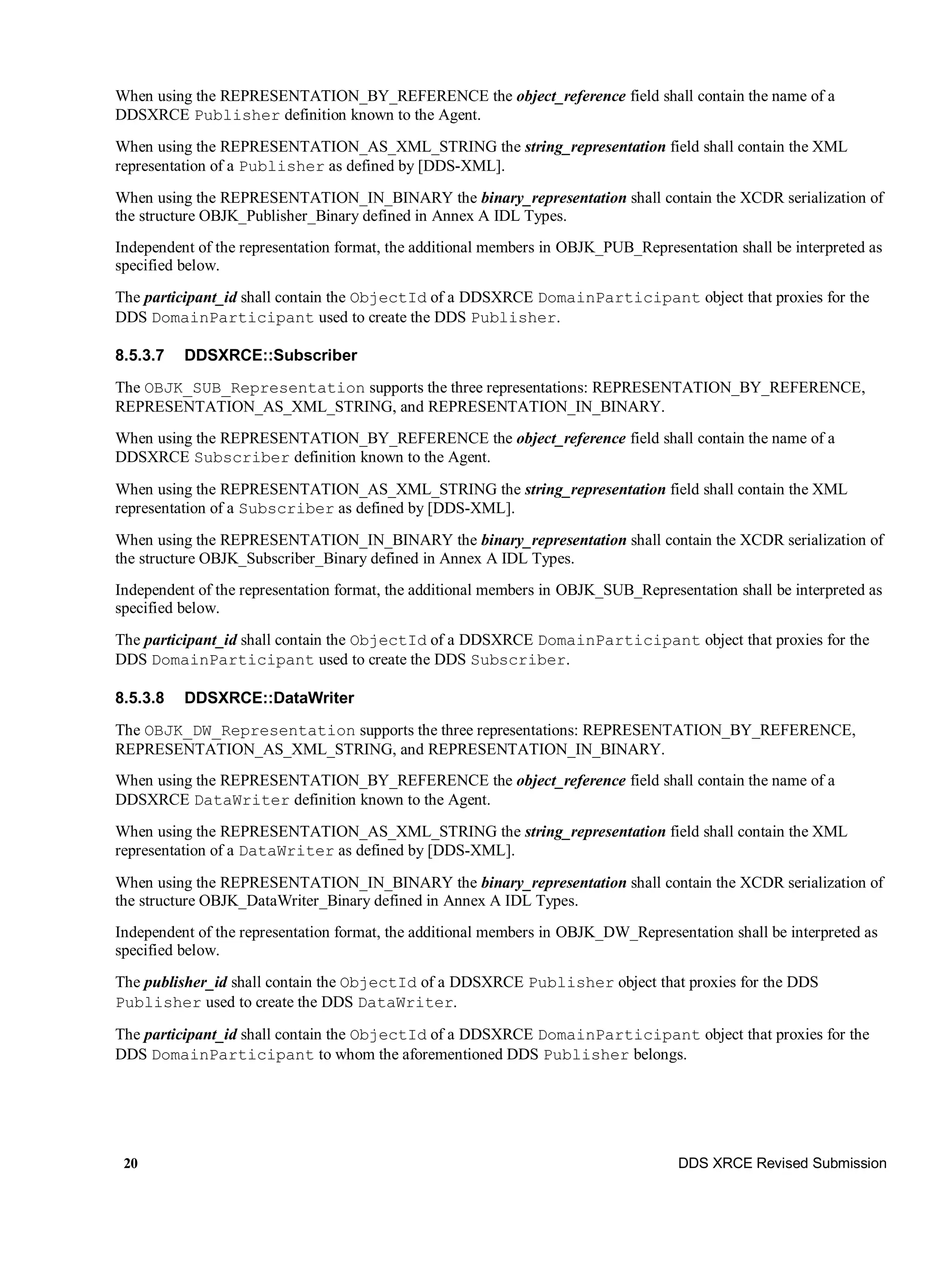20 DDS XRCE Revised Submission
When using the REPRESENTATION_BY_REFERENCE the object_reference field shall contain the name of a
DDSXRCE Publisher definition known to the Agent.
When using the REPRESENTATION_AS_XML_STRING the string_representation field shall contain the XML
representation of a Publisher as defined by [DDS-XML].
When using the REPRESENTATION_IN_BINARY the binary_representation shall contain the XCDR serialization of
the structure OBJK_Publisher_Binary defined in Annex A IDL Types.
Independent of the representation format, the additional members in OBJK_PUB_Representation shall be interpreted as
specified below.
The participant_id shall contain the ObjectId of a DDSXRCE DomainParticipant object that proxies for the
DDS DomainParticipant used to create the DDS Publisher.
8.5.3.7 DDSXRCE::Subscriber
The OBJK_SUB_Representation supports the three representations: REPRESENTATION_BY_REFERENCE,
REPRESENTATION_AS_XML_STRING, and REPRESENTATION_IN_BINARY.
When using the REPRESENTATION_BY_REFERENCE the object_reference field shall contain the name of a
DDSXRCE Subscriber definition known to the Agent.
When using the REPRESENTATION_AS_XML_STRING the string_representation field shall contain the XML
representation of a Subscriber as defined by [DDS-XML].
When using the REPRESENTATION_IN_BINARY the binary_representation shall contain the XCDR serialization of
the structure OBJK_Subscriber_Binary defined in Annex A IDL Types.
Independent of the representation format, the additional members in OBJK_SUB_Representation shall be interpreted as
specified below.
The participant_id shall contain the ObjectId of a DDSXRCE DomainParticipant object that proxies for the
DDS DomainParticipant used to create the DDS Subscriber.
8.5.3.8 DDSXRCE::DataWriter
The OBJK_DW_Representation supports the three representations: REPRESENTATION_BY_REFERENCE,
REPRESENTATION_AS_XML_STRING, and REPRESENTATION_IN_BINARY.
When using the REPRESENTATION_BY_REFERENCE the object_reference field shall contain the name of a
DDSXRCE DataWriter definition known to the Agent.
When using the REPRESENTATION_AS_XML_STRING the string_representation field shall contain the XML
representation of a DataWriter as defined by [DDS-XML].
When using the REPRESENTATION_IN_BINARY the binary_representation shall contain the XCDR serialization of
the structure OBJK_DataWriter_Binary defined in Annex A IDL Types.
Independent of the representation format, the additional members in OBJK_DW_Representation shall be interpreted as
specified below.
The publisher_id shall contain the ObjectId of a DDSXRCE Publisher object that proxies for the DDS
Publisher used to create the DDS DataWriter.
The participant_id shall contain the ObjectId of a DDSXRCE DomainParticipant object that proxies for the
DDS DomainParticipant to whom the aforementioned DDS Publisher belongs.
 