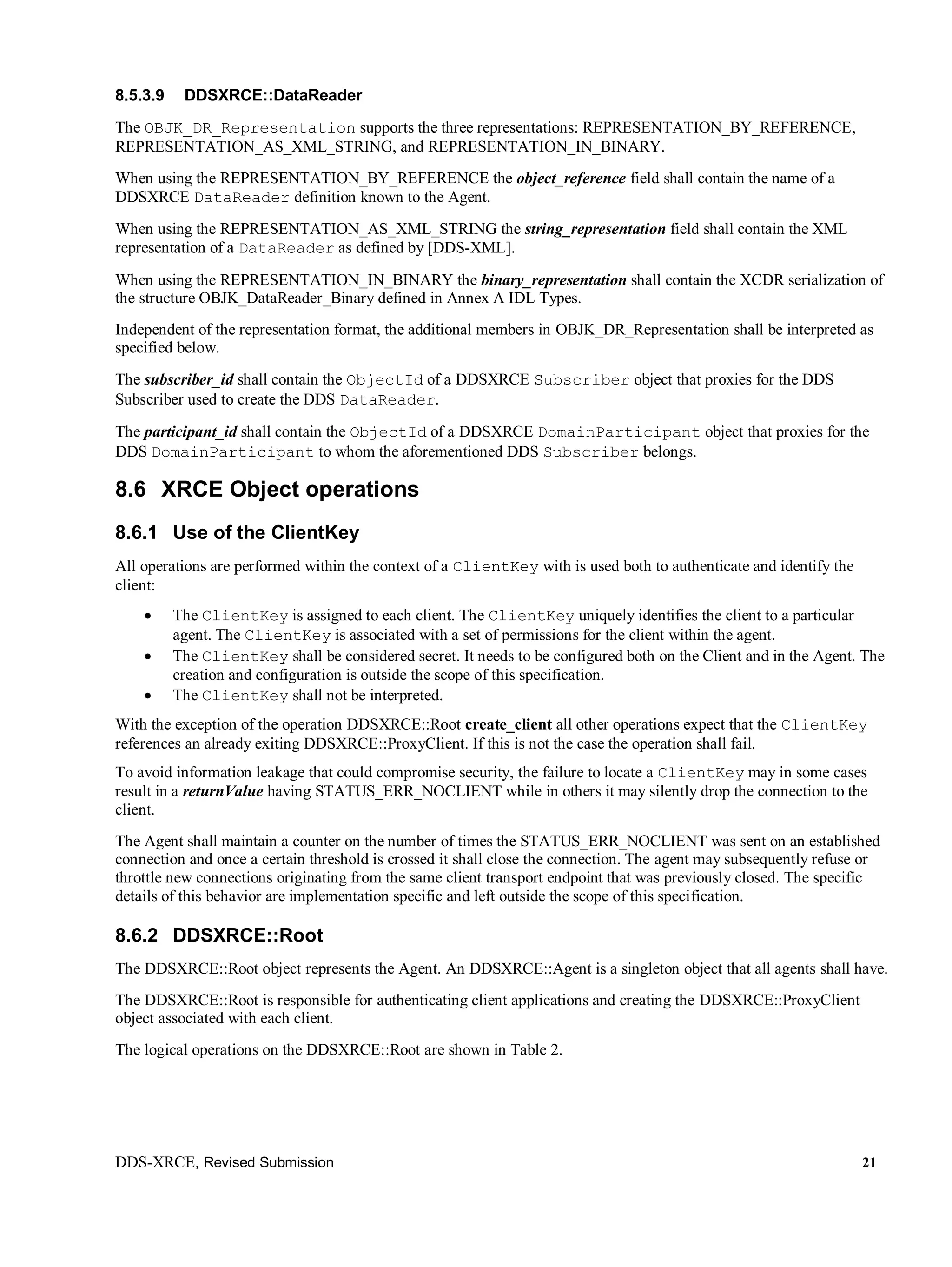 DDS-XRCE, Revised Submission 21
8.5.3.9 DDSXRCE::DataReader
The OBJK_DR_Representation supports the three representations: REPRESENTATION_BY_REFERENCE,
REPRESENTATION_AS_XML_STRING, and REPRESENTATION_IN_BINARY.
When using the REPRESENTATION_BY_REFERENCE the object_reference field shall contain the name of a
DDSXRCE DataReader definition known to the Agent.
When using the REPRESENTATION_AS_XML_STRING the string_representation field shall contain the XML
representation of a DataReader as defined by [DDS-XML].
When using the REPRESENTATION_IN_BINARY the binary_representation shall contain the XCDR serialization of
the structure OBJK_DataReader_Binary defined in Annex A IDL Types.
Independent of the representation format, the additional members in OBJK_DR_Representation shall be interpreted as
specified below.
The subscriber_id shall contain the ObjectId of a DDSXRCE Subscriber object that proxies for the DDS
Subscriber used to create the DDS DataReader.
The participant_id shall contain the ObjectId of a DDSXRCE DomainParticipant object that proxies for the
DDS DomainParticipant to whom the aforementioned DDS Subscriber belongs.
8.6 XRCE Object operations
8.6.1 Use of the ClientKey
All operations are performed within the context of a ClientKey with is used both to authenticate and identify the
client:
 The ClientKey is assigned to each client. The ClientKey uniquely identifies the client to a particular
agent. The ClientKey is associated with a set of permissions for the client within the agent.
 The ClientKey shall be considered secret. It needs to be configured both on the Client and in the Agent. The
creation and configuration is outside the scope of this specification.
 The ClientKey shall not be interpreted.
With the exception of the operation DDSXRCE::Root create_client all other operations expect that the ClientKey
references an already exiting DDSXRCE::ProxyClient. If this is not the case the operation shall fail.
To avoid information leakage that could compromise security, the failure to locate a ClientKey may in some cases
result in a returnValue having STATUS_ERR_NOCLIENT while in others it may silently drop the connection to the
client.
The Agent shall maintain a counter on the number of times the STATUS_ERR_NOCLIENT was sent on an established
connection and once a certain threshold is crossed it shall close the connection. The agent may subsequently refuse or
throttle new connections originating from the same client transport endpoint that was previously closed. The specific
details of this behavior are implementation specific and left outside the scope of this specification.
8.6.2 DDSXRCE::Root
The DDSXRCE::Root object represents the Agent. An DDSXRCE::Agent is a singleton object that all agents shall have.
The DDSXRCE::Root is responsible for authenticating client applications and creating the DDSXRCE::ProxyClient
object associated with each client.
The logical operations on the DDSXRCE::Root are shown in Table 2.
 