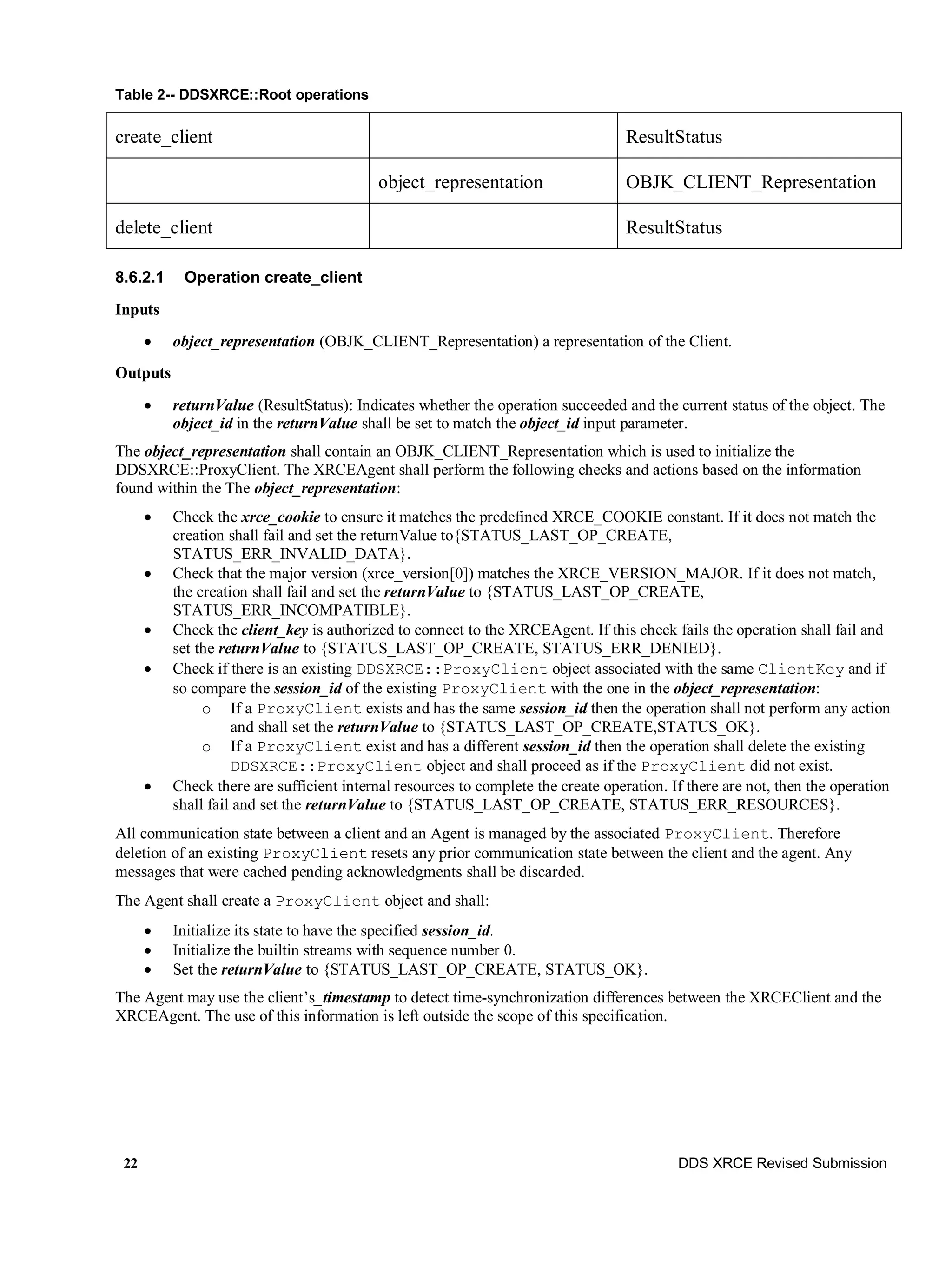 22 DDS XRCE Revised Submission
Table 2-- DDSXRCE::Root operations
create_client ResultStatus
object_representation OBJK_CLIENT_Representation
delete_client ResultStatus
8.6.2.1 Operation create_client
Inputs
 object_representation (OBJK_CLIENT_Representation) a representation of the Client.
Outputs
 returnValue (ResultStatus): Indicates whether the operation succeeded and the current status of the object. The
object_id in the returnValue shall be set to match the object_id input parameter.
The object_representation shall contain an OBJK_CLIENT_Representation which is used to initialize the
DDSXRCE::ProxyClient. The XRCEAgent shall perform the following checks and actions based on the information
found within the The object_representation:
 Check the xrce_cookie to ensure it matches the predefined XRCE_COOKIE constant. If it does not match the
creation shall fail and set the returnValue to{STATUS_LAST_OP_CREATE,
STATUS_ERR_INVALID_DATA}.
 Check that the major version (xrce_version[0]) matches the XRCE_VERSION_MAJOR. If it does not match,
the creation shall fail and set the returnValue to {STATUS_LAST_OP_CREATE,
STATUS_ERR_INCOMPATIBLE}.
 Check the client_key is authorized to connect to the XRCEAgent. If this check fails the operation shall fail and
set the returnValue to {STATUS_LAST_OP_CREATE, STATUS_ERR_DENIED}.
 Check if there is an existing DDSXRCE::ProxyClient object associated with the same ClientKey and if
so compare the session_id of the existing ProxyClient with the one in the object_representation:
o If a ProxyClient exists and has the same session_id then the operation shall not perform any action
and shall set the returnValue to {STATUS_LAST_OP_CREATE,STATUS_OK}.
o If a ProxyClient exist and has a different session_id then the operation shall delete the existing
DDSXRCE::ProxyClient object and shall proceed as if the ProxyClient did not exist.
 Check there are sufficient internal resources to complete the create operation. If there are not, then the operation
shall fail and set the returnValue to {STATUS_LAST_OP_CREATE, STATUS_ERR_RESOURCES}.
All communication state between a client and an Agent is managed by the associated ProxyClient. Therefore
deletion of an existing ProxyClient resets any prior communication state between the client and the agent. Any
messages that were cached pending acknowledgments shall be discarded.
The Agent shall create a ProxyClient object and shall:
 Initialize its state to have the specified session_id.
 Initialize the builtin streams with sequence number 0.
 Set the returnValue to {STATUS_LAST_OP_CREATE, STATUS_OK}.
The Agent may use the client’s_timestamp to detect time-synchronization differences between the XRCEClient and the
XRCEAgent. The use of this information is left outside the scope of this specification.
 