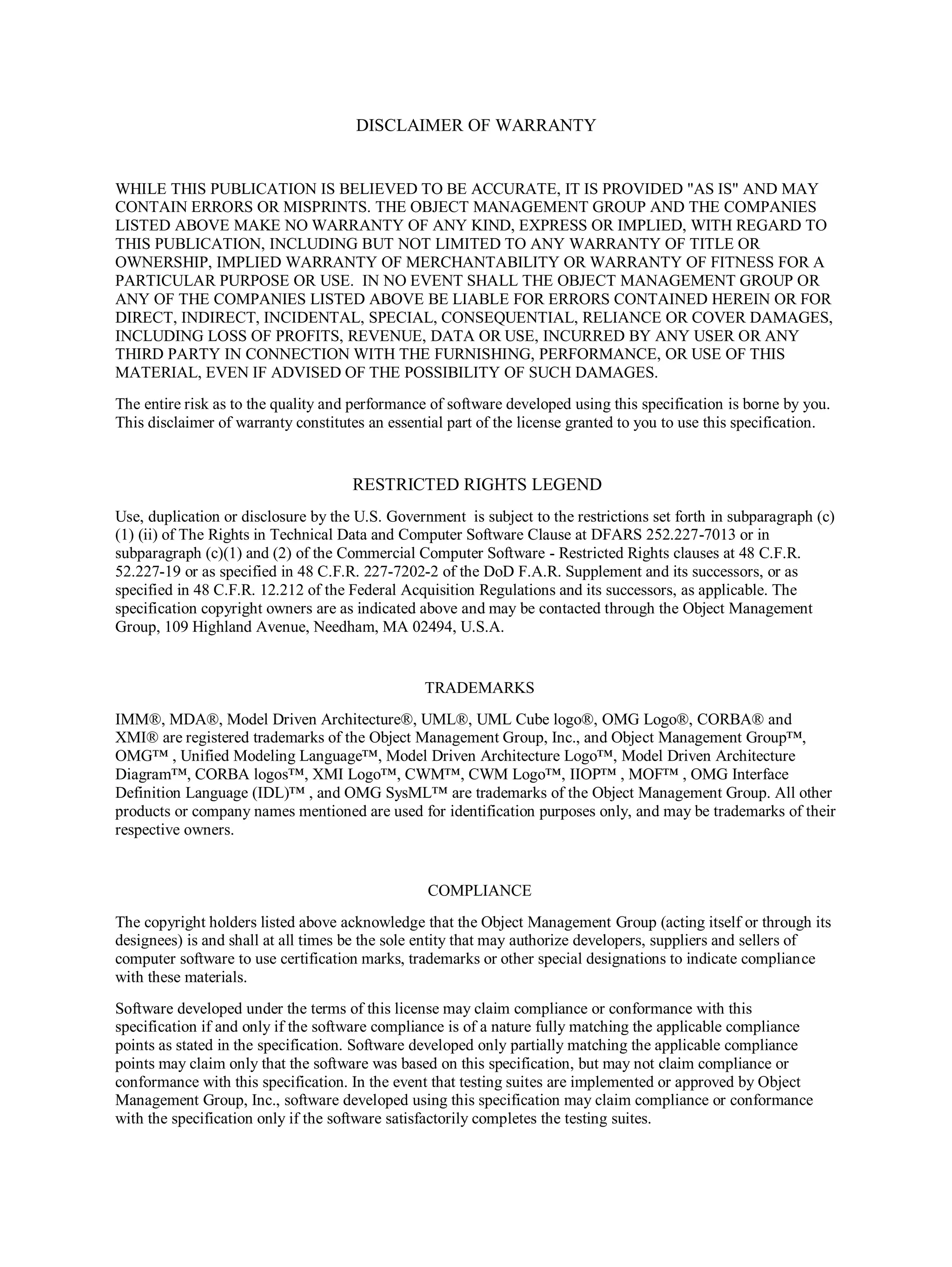 DISCLAIMER OF WARRANTY
WHILE THIS PUBLICATION IS BELIEVED TO BE ACCURATE, IT IS PROVIDED "AS IS" AND MAY
CONTAIN ERRORS OR MISPRINTS. THE OBJECT MANAGEMENT GROUP AND THE COMPANIES
LISTED ABOVE MAKE NO WARRANTY OF ANY KIND, EXPRESS OR IMPLIED, WITH REGARD TO
THIS PUBLICATION, INCLUDING BUT NOT LIMITED TO ANY WARRANTY OF TITLE OR
OWNERSHIP, IMPLIED WARRANTY OF MERCHANTABILITY OR WARRANTY OF FITNESS FOR A
PARTICULAR PURPOSE OR USE. IN NO EVENT SHALL THE OBJECT MANAGEMENT GROUP OR
ANY OF THE COMPANIES LISTED ABOVE BE LIABLE FOR ERRORS CONTAINED HEREIN OR FOR
DIRECT, INDIRECT, INCIDENTAL, SPECIAL, CONSEQUENTIAL, RELIANCE OR COVER DAMAGES,
INCLUDING LOSS OF PROFITS, REVENUE, DATA OR USE, INCURRED BY ANY USER OR ANY
THIRD PARTY IN CONNECTION WITH THE FURNISHING, PERFORMANCE, OR USE OF THIS
MATERIAL, EVEN IF ADVISED OF THE POSSIBILITY OF SUCH DAMAGES.
The entire risk as to the quality and performance of software developed using this specification is borne by you.
This disclaimer of warranty constitutes an essential part of the license granted to you to use this specification.
RESTRICTED RIGHTS LEGEND
Use, duplication or disclosure by the U.S. Government is subject to the restrictions set forth in subparagraph (c)
(1) (ii) of The Rights in Technical Data and Computer Software Clause at DFARS 252.227-7013 or in
subparagraph (c)(1) and (2) of the Commercial Computer Software - Restricted Rights clauses at 48 C.F.R.
52.227-19 or as specified in 48 C.F.R. 227-7202-2 of the DoD F.A.R. Supplement and its successors, or as
specified in 48 C.F.R. 12.212 of the Federal Acquisition Regulations and its successors, as applicable. The
specification copyright owners are as indicated above and may be contacted through the Object Management
Group, 109 Highland Avenue, Needham, MA 02494, U.S.A.
TRADEMARKS
IMM®, MDA®, Model Driven Architecture®, UML®, UML Cube logo®, OMG Logo®, CORBA® and
XMI® are registered trademarks of the Object Management Group, Inc., and Object Management Group™,
OMG™ , Unified Modeling Language™, Model Driven Architecture Logo™, Model Driven Architecture
Diagram™, CORBA logos™, XMI Logo™, CWM™, CWM Logo™, IIOP™ , MOF™ , OMG Interface
Definition Language (IDL)™ , and OMG SysML™ are trademarks of the Object Management Group. All other
products or company names mentioned are used for identification purposes only, and may be trademarks of their
respective owners.
COMPLIANCE
The copyright holders listed above acknowledge that the Object Management Group (acting itself or through its
designees) is and shall at all times be the sole entity that may authorize developers, suppliers and sellers of
computer software to use certification marks, trademarks or other special designations to indicate compliance
with these materials.
Software developed under the terms of this license may claim compliance or conformance with this
specification if and only if the software compliance is of a nature fully matching the applicable compliance
points as stated in the specification. Software developed only partially matching the applicable compliance
points may claim only that the software was based on this specification, but may not claim compliance or
conformance with this specification. In the event that testing suites are implemented or approved by Object
Management Group, Inc., software developed using this specification may claim compliance or conformance
with the specification only if the software satisfactorily completes the testing suites.
 