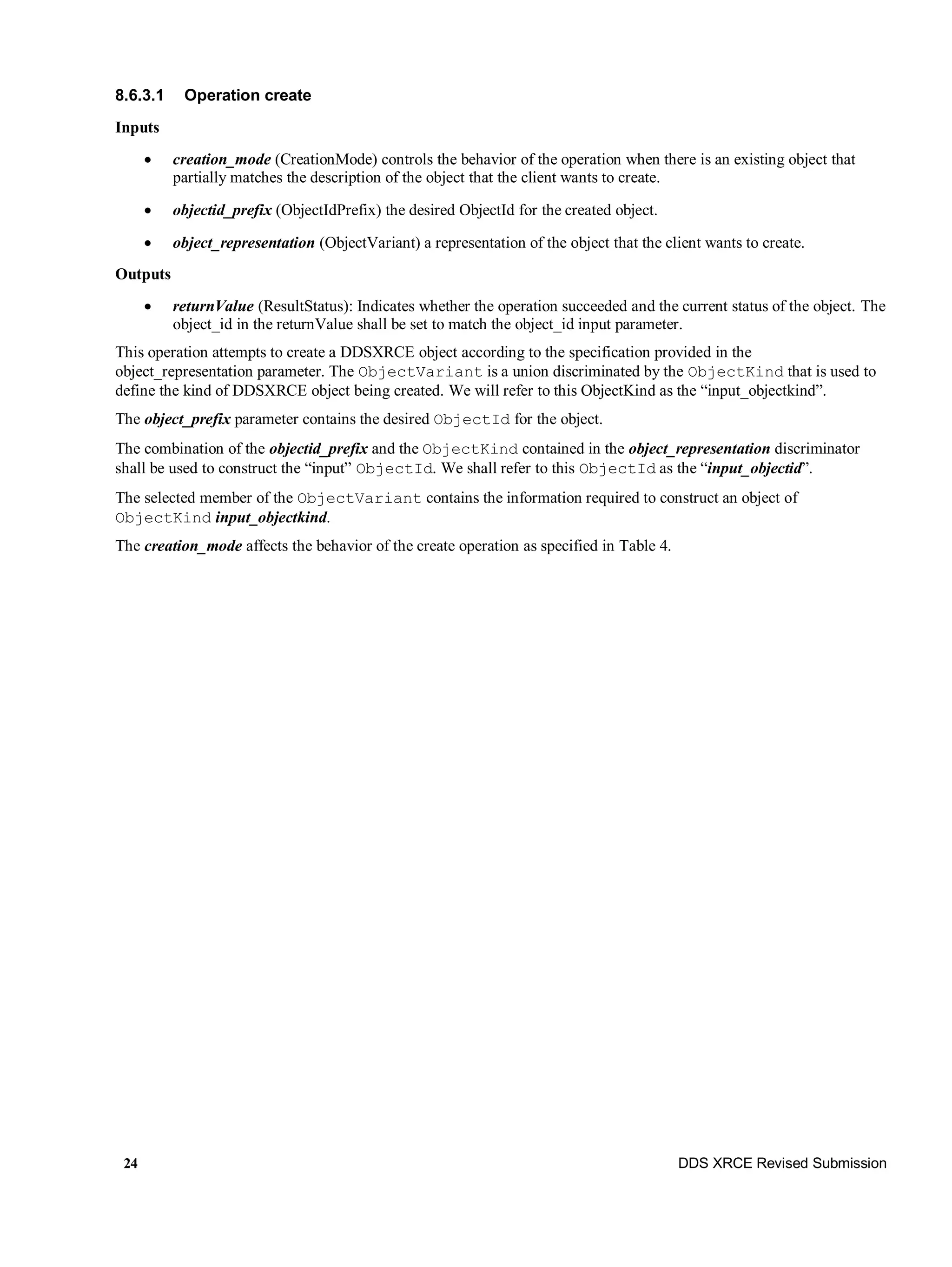 24 DDS XRCE Revised Submission
8.6.3.1 Operation create
Inputs
 creation_mode (CreationMode) controls the behavior of the operation when there is an existing object that
partially matches the description of the object that the client wants to create.
 objectid_prefix (ObjectIdPrefix) the desired ObjectId for the created object.
 object_representation (ObjectVariant) a representation of the object that the client wants to create.
Outputs
 returnValue (ResultStatus): Indicates whether the operation succeeded and the current status of the object. The
object_id in the returnValue shall be set to match the object_id input parameter.
This operation attempts to create a DDSXRCE object according to the specification provided in the
object_representation parameter. The ObjectVariant is a union discriminated by the ObjectKind that is used to
define the kind of DDSXRCE object being created. We will refer to this ObjectKind as the “input_objectkind”.
The object_prefix parameter contains the desired ObjectId for the object.
The combination of the objectid_prefix and the ObjectKind contained in the object_representation discriminator
shall be used to construct the “input” ObjectId. We shall refer to this ObjectId as the “input_objectid”.
The selected member of the ObjectVariant contains the information required to construct an object of
ObjectKind input_objectkind.
The creation_mode affects the behavior of the create operation as specified in Table 4.
 