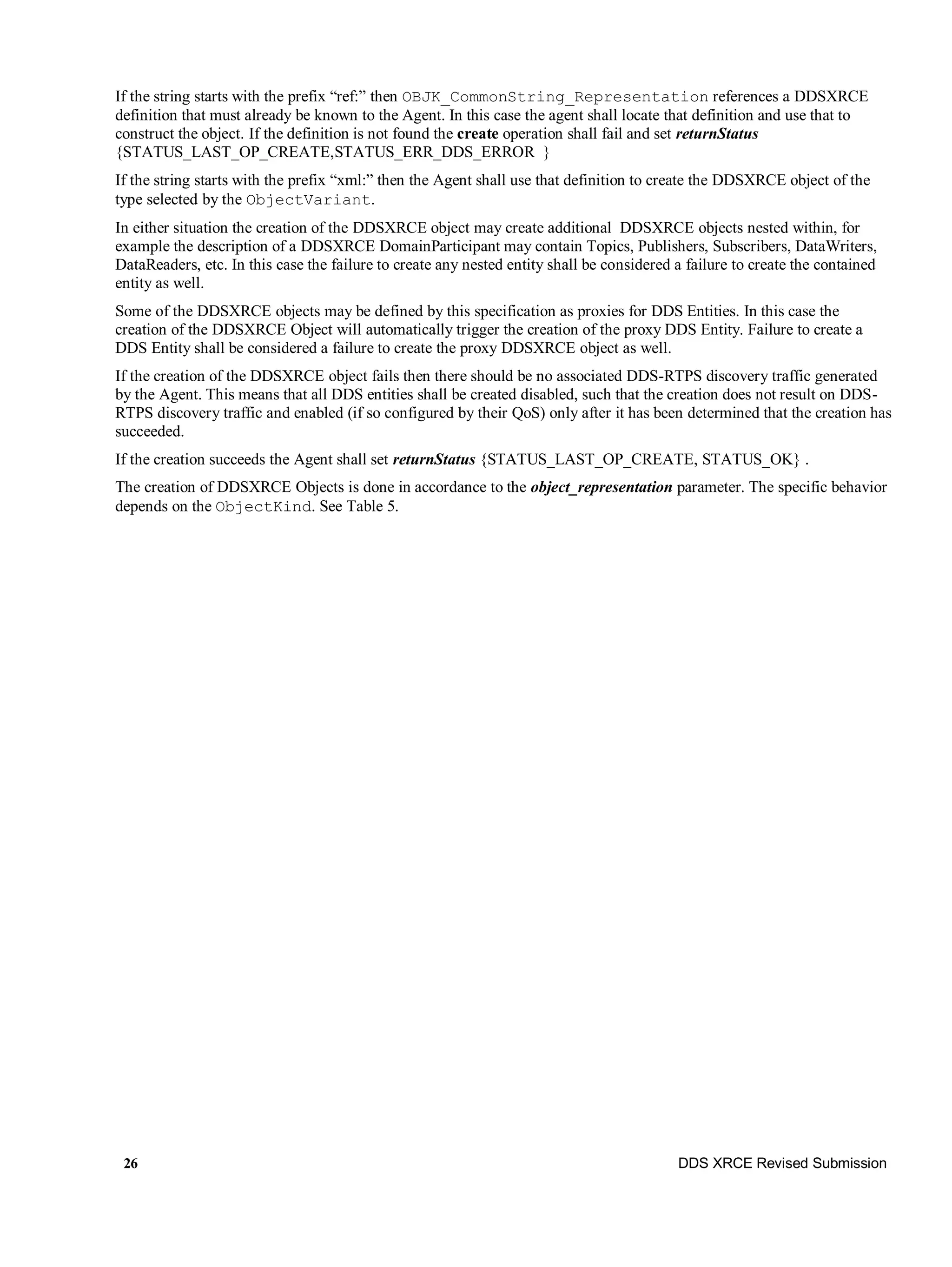 26 DDS XRCE Revised Submission
If the string starts with the prefix “ref:” then OBJK_CommonString_Representation references a DDSXRCE
definition that must already be known to the Agent. In this case the agent shall locate that definition and use that to
construct the object. If the definition is not found the create operation shall fail and set returnStatus
{STATUS_LAST_OP_CREATE,STATUS_ERR_DDS_ERROR }
If the string starts with the prefix “xml:” then the Agent shall use that definition to create the DDSXRCE object of the
type selected by the ObjectVariant.
In either situation the creation of the DDSXRCE object may create additional DDSXRCE objects nested within, for
example the description of a DDSXRCE DomainParticipant may contain Topics, Publishers, Subscribers, DataWriters,
DataReaders, etc. In this case the failure to create any nested entity shall be considered a failure to create the contained
entity as well.
Some of the DDSXRCE objects may be defined by this specification as proxies for DDS Entities. In this case the
creation of the DDSXRCE Object will automatically trigger the creation of the proxy DDS Entity. Failure to create a
DDS Entity shall be considered a failure to create the proxy DDSXRCE object as well.
If the creation of the DDSXRCE object fails then there should be no associated DDS-RTPS discovery traffic generated
by the Agent. This means that all DDS entities shall be created disabled, such that the creation does not result on DDS-
RTPS discovery traffic and enabled (if so configured by their QoS) only after it has been determined that the creation has
succeeded.
If the creation succeeds the Agent shall set returnStatus {STATUS_LAST_OP_CREATE, STATUS_OK} .
The creation of DDSXRCE Objects is done in accordance to the object_representation parameter. The specific behavior
depends on the ObjectKind. See Table 5.
 