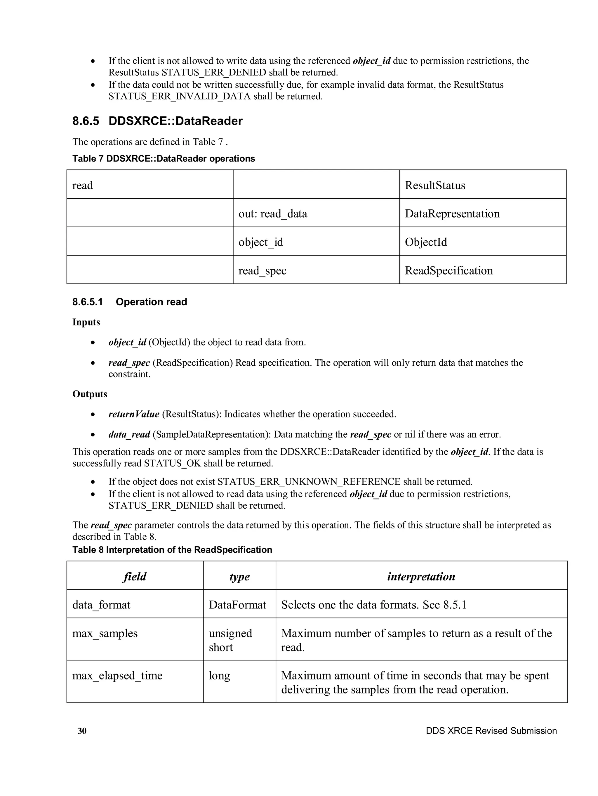 30 DDS XRCE Revised Submission
 If the client is not allowed to write data using the referenced object_id due to permission restrictions, the
ResultStatus STATUS_ERR_DENIED shall be returned.
 If the data could not be written successfully due, for example invalid data format, the ResultStatus
STATUS_ERR_INVALID_DATA shall be returned.
8.6.5 DDSXRCE::DataReader
The operations are defined in Table 7 .
Table 7 DDSXRCE::DataReader operations
read ResultStatus
out: read_data DataRepresentation
object_id ObjectId
read_spec ReadSpecification
8.6.5.1 Operation read
Inputs
 object_id (ObjectId) the object to read data from.
 read_spec (ReadSpecification) Read specification. The operation will only return data that matches the
constraint.
Outputs
 returnValue (ResultStatus): Indicates whether the operation succeeded.
 data_read (SampleDataRepresentation): Data matching the read_spec or nil if there was an error.
This operation reads one or more samples from the DDSXRCE::DataReader identified by the object_id. If the data is
successfully read STATUS_OK shall be returned.
 If the object does not exist STATUS_ERR_UNKNOWN_REFERENCE shall be returned.
 If the client is not allowed to read data using the referenced object_id due to permission restrictions,
STATUS_ERR_DENIED shall be returned.
The read_spec parameter controls the data returned by this operation. The fields of this structure shall be interpreted as
described in Table 8.
Table 8 Interpretation of the ReadSpecification
field type interpretation
data_format DataFormat Selects one the data formats. See 8.5.1
max_samples unsigned
short
Maximum number of samples to return as a result of the
read.
max_elapsed_time long Maximum amount of time in seconds that may be spent
delivering the samples from the read operation.
 