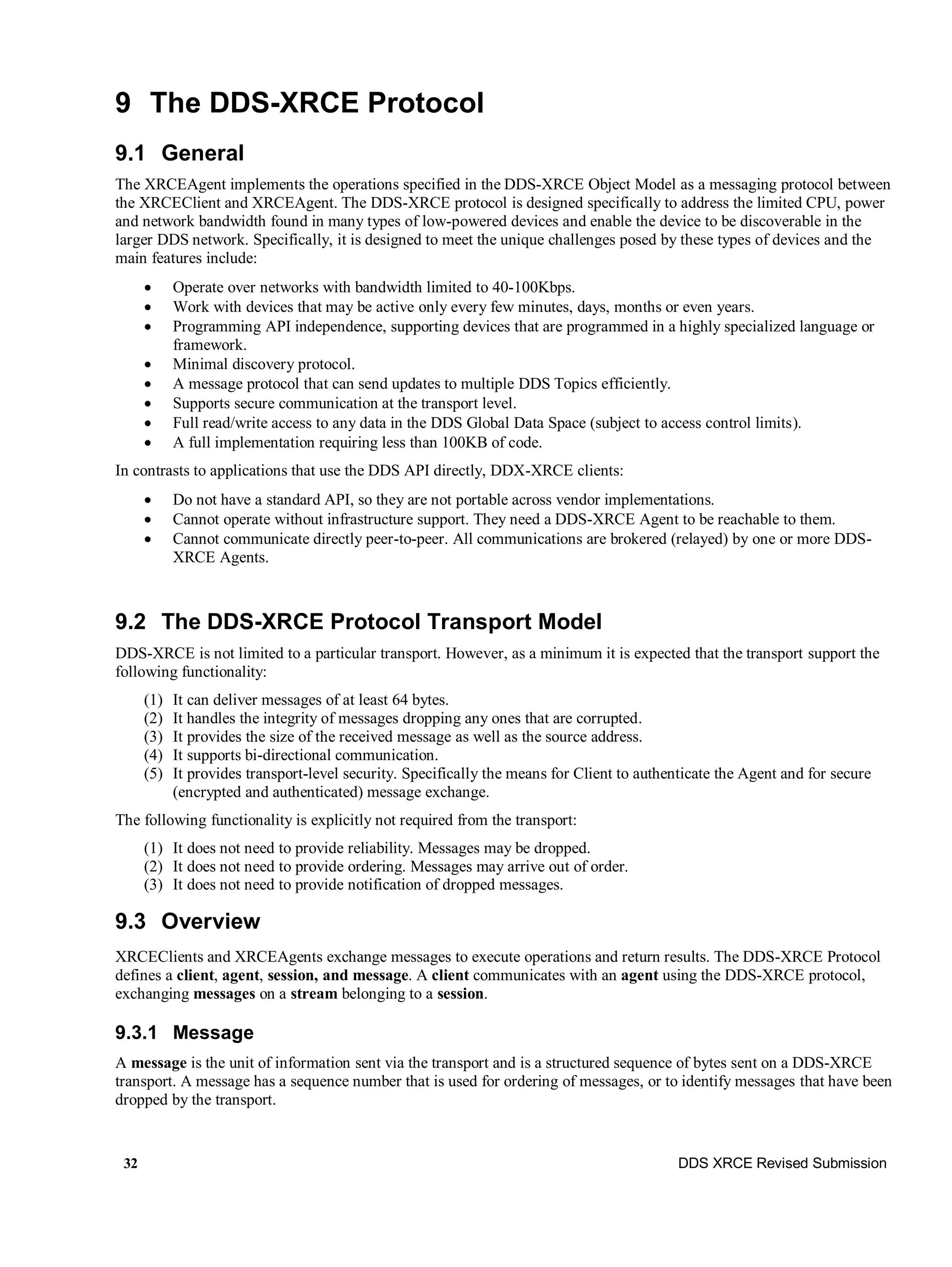 32 DDS XRCE Revised Submission
9 The DDS-XRCE Protocol
9.1 General
The XRCEAgent implements the operations specified in the DDS-XRCE Object Model as a messaging protocol between
the XRCEClient and XRCEAgent. The DDS-XRCE protocol is designed specifically to address the limited CPU, power
and network bandwidth found in many types of low-powered devices and enable the device to be discoverable in the
larger DDS network. Specifically, it is designed to meet the unique challenges posed by these types of devices and the
main features include:
 Operate over networks with bandwidth limited to 40-100Kbps.
 Work with devices that may be active only every few minutes, days, months or even years.
 Programming API independence, supporting devices that are programmed in a highly specialized language or
framework.
 Minimal discovery protocol.
 A message protocol that can send updates to multiple DDS Topics efficiently.
 Supports secure communication at the transport level.
 Full read/write access to any data in the DDS Global Data Space (subject to access control limits).
 A full implementation requiring less than 100KB of code.
In contrasts to applications that use the DDS API directly, DDX-XRCE clients:
 Do not have a standard API, so they are not portable across vendor implementations.
 Cannot operate without infrastructure support. They need a DDS-XRCE Agent to be reachable to them.
 Cannot communicate directly peer-to-peer. All communications are brokered (relayed) by one or more DDS-
XRCE Agents.
9.2 The DDS-XRCE Protocol Transport Model
DDS-XRCE is not limited to a particular transport. However, as a minimum it is expected that the transport support the
following functionality:
(1) It can deliver messages of at least 64 bytes.
(2) It handles the integrity of messages dropping any ones that are corrupted.
(3) It provides the size of the received message as well as the source address.
(4) It supports bi-directional communication.
(5) It provides transport-level security. Specifically the means for Client to authenticate the Agent and for secure
(encrypted and authenticated) message exchange.
The following functionality is explicitly not required from the transport:
(1) It does not need to provide reliability. Messages may be dropped.
(2) It does not need to provide ordering. Messages may arrive out of order.
(3) It does not need to provide notification of dropped messages.
9.3 Overview
XRCEClients and XRCEAgents exchange messages to execute operations and return results. The DDS-XRCE Protocol
defines a client, agent, session, and message. A client communicates with an agent using the DDS-XRCE protocol,
exchanging messages on a stream belonging to a session.
9.3.1 Message
A message is the unit of information sent via the transport and is a structured sequence of bytes sent on a DDS-XRCE
transport. A message has a sequence number that is used for ordering of messages, or to identify messages that have been
dropped by the transport.
 