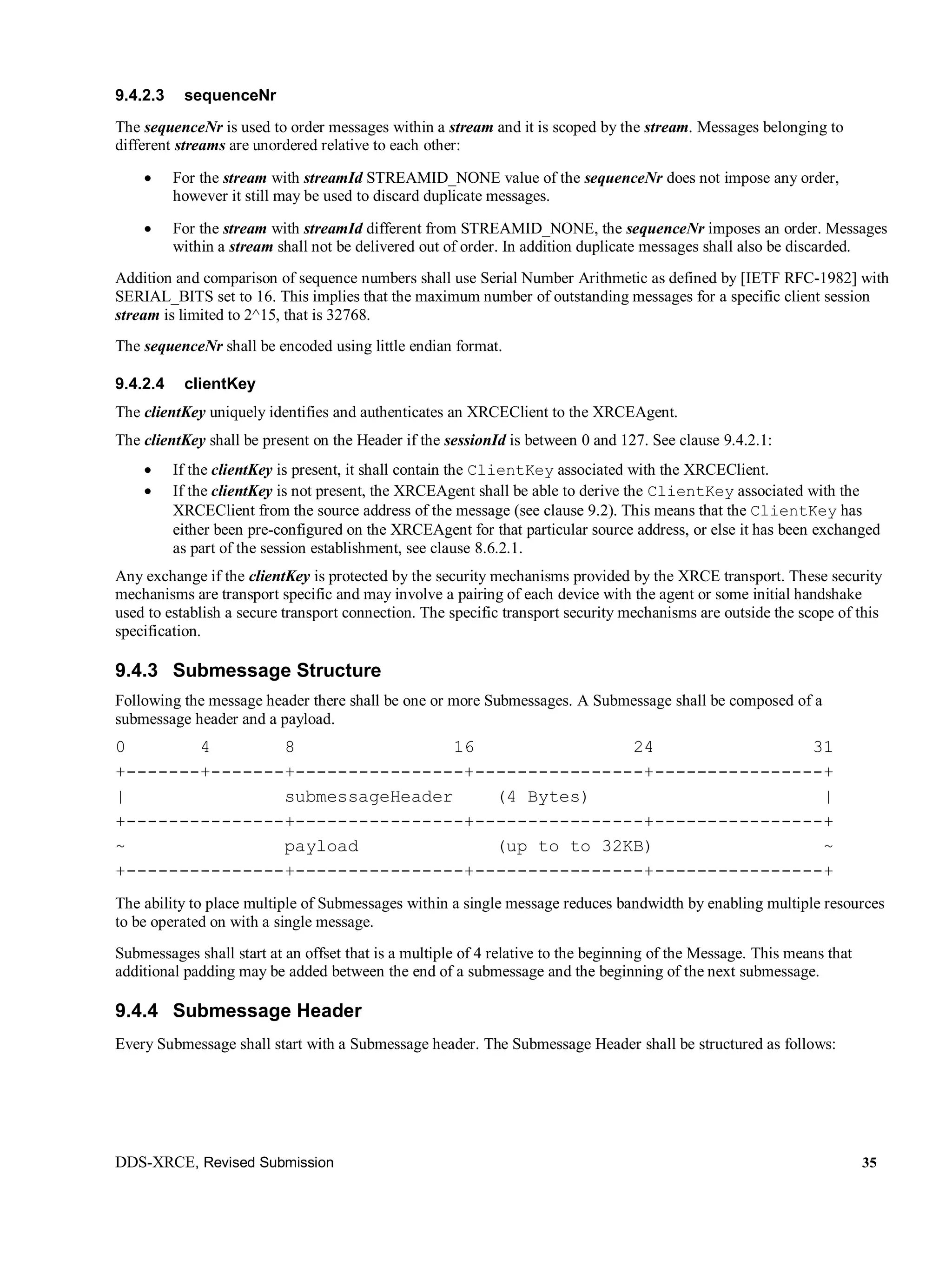 DDS-XRCE, Revised Submission 35
9.4.2.3 sequenceNr
The sequenceNr is used to order messages within a stream and it is scoped by the stream. Messages belonging to
different streams are unordered relative to each other:
 For the stream with streamId STREAMID_NONE value of the sequenceNr does not impose any order,
however it still may be used to discard duplicate messages.
 For the stream with streamId different from STREAMID_NONE, the sequenceNr imposes an order. Messages
within a stream shall not be delivered out of order. In addition duplicate messages shall also be discarded.
Addition and comparison of sequence numbers shall use Serial Number Arithmetic as defined by [IETF RFC-1982] with
SERIAL_BITS set to 16. This implies that the maximum number of outstanding messages for a specific client session
stream is limited to 2^15, that is 32768.
The sequenceNr shall be encoded using little endian format.
9.4.2.4 clientKey
The clientKey uniquely identifies and authenticates an XRCEClient to the XRCEAgent.
The clientKey shall be present on the Header if the sessionId is between 0 and 127. See clause 9.4.2.1:
 If the clientKey is present, it shall contain the ClientKey associated with the XRCEClient.
 If the clientKey is not present, the XRCEAgent shall be able to derive the ClientKey associated with the
XRCEClient from the source address of the message (see clause 9.2). This means that the ClientKey has
either been pre-configured on the XRCEAgent for that particular source address, or else it has been exchanged
as part of the session establishment, see clause 8.6.2.1.
Any exchange if the clientKey is protected by the security mechanisms provided by the XRCE transport. These security
mechanisms are transport specific and may involve a pairing of each device with the agent or some initial handshake
used to establish a secure transport connection. The specific transport security mechanisms are outside the scope of this
specification.
9.4.3 Submessage Structure
Following the message header there shall be one or more Submessages. A Submessage shall be composed of a
submessage header and a payload.
0 4 8 16 24 31
+-------+-------+----------------+----------------+----------------+
| submessageHeader (4 Bytes) |
+---------------+----------------+----------------+----------------+
~ payload (up to to 32KB) ~
+---------------+----------------+----------------+----------------+
The ability to place multiple of Submessages within a single message reduces bandwidth by enabling multiple resources
to be operated on with a single message.
Submessages shall start at an offset that is a multiple of 4 relative to the beginning of the Message. This means that
additional padding may be added between the end of a submessage and the beginning of the next submessage.
9.4.4 Submessage Header
Every Submessage shall start with a Submessage header. The Submessage Header shall be structured as follows:
 