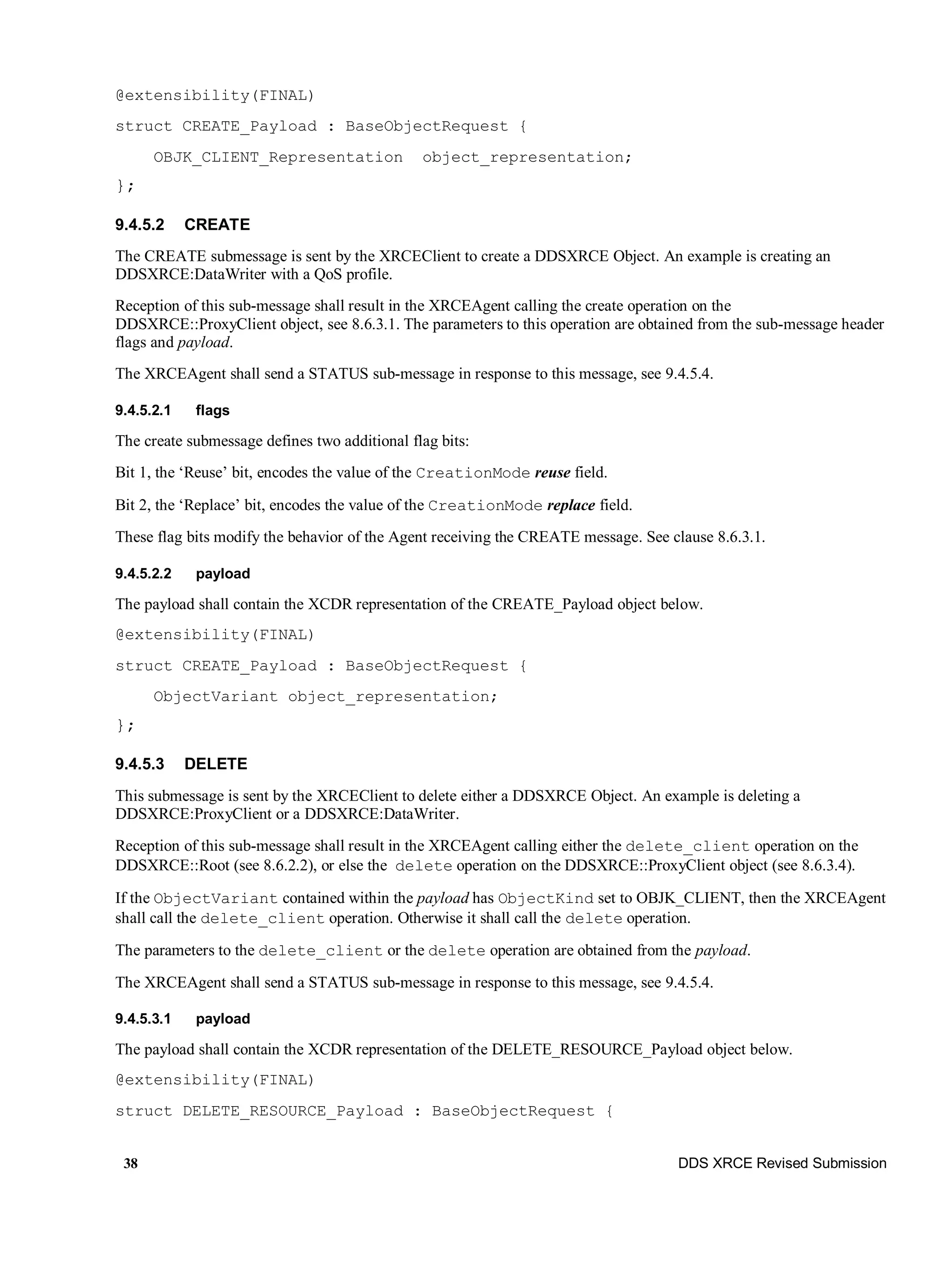 38 DDS XRCE Revised Submission
@extensibility(FINAL)
struct CREATE_Payload : BaseObjectRequest {
OBJK_CLIENT_Representation object_representation;
};
9.4.5.2 CREATE
The CREATE submessage is sent by the XRCEClient to create a DDSXRCE Object. An example is creating an
DDSXRCE:DataWriter with a QoS profile.
Reception of this sub-message shall result in the XRCEAgent calling the create operation on the
DDSXRCE::ProxyClient object, see 8.6.3.1. The parameters to this operation are obtained from the sub-message header
flags and payload.
The XRCEAgent shall send a STATUS sub-message in response to this message, see 9.4.5.4.
9.4.5.2.1 flags
The create submessage defines two additional flag bits:
Bit 1, the ‘Reuse’ bit, encodes the value of the CreationMode reuse field.
Bit 2, the ‘Replace’ bit, encodes the value of the CreationMode replace field.
These flag bits modify the behavior of the Agent receiving the CREATE message. See clause 8.6.3.1.
9.4.5.2.2 payload
The payload shall contain the XCDR representation of the CREATE_Payload object below.
@extensibility(FINAL)
struct CREATE_Payload : BaseObjectRequest {
ObjectVariant object_representation;
};
9.4.5.3 DELETE
This submessage is sent by the XRCEClient to delete either a DDSXRCE Object. An example is deleting a
DDSXRCE:ProxyClient or a DDSXRCE:DataWriter.
Reception of this sub-message shall result in the XRCEAgent calling either the delete_client operation on the
DDSXRCE::Root (see 8.6.2.2), or else the delete operation on the DDSXRCE::ProxyClient object (see 8.6.3.4).
If the ObjectVariant contained within the payload has ObjectKind set to OBJK_CLIENT, then the XRCEAgent
shall call the delete_client operation. Otherwise it shall call the delete operation.
The parameters to the delete_client or the delete operation are obtained from the payload.
The XRCEAgent shall send a STATUS sub-message in response to this message, see 9.4.5.4.
9.4.5.3.1 payload
The payload shall contain the XCDR representation of the DELETE_RESOURCE_Payload object below.
@extensibility(FINAL)
struct DELETE_RESOURCE_Payload : BaseObjectRequest {
 