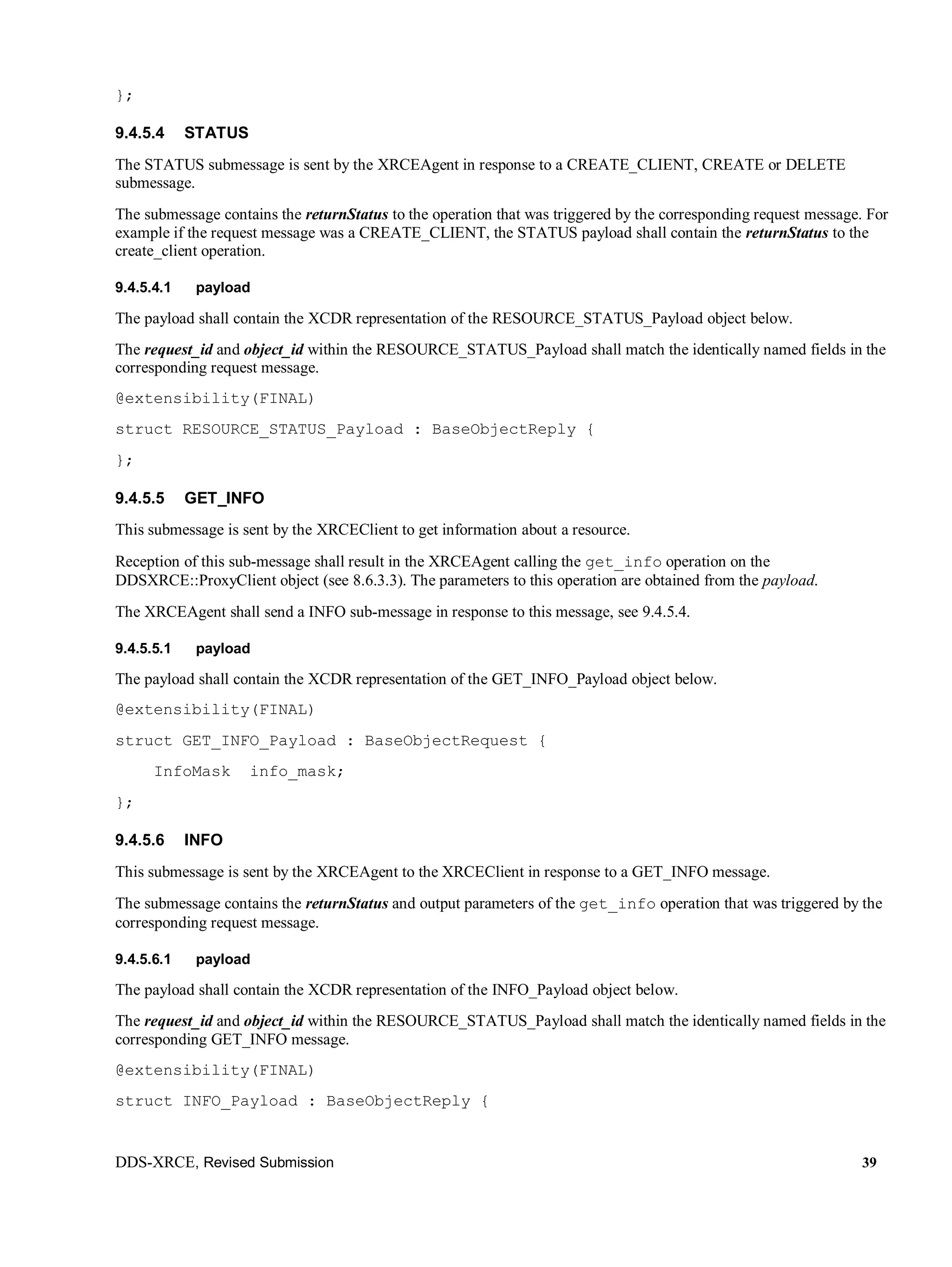 DDS-XRCE, Revised Submission 39
};
9.4.5.4 STATUS
The STATUS submessage is sent by the XRCEAgent in response to a CREATE_CLIENT, CREATE or DELETE
submessage.
The submessage contains the returnStatus to the operation that was triggered by the corresponding request message. For
example if the request message was a CREATE_CLIENT, the STATUS payload shall contain the returnStatus to the
create_client operation.
9.4.5.4.1 payload
The payload shall contain the XCDR representation of the RESOURCE_STATUS_Payload object below.
The request_id and object_id within the RESOURCE_STATUS_Payload shall match the identically named fields in the
corresponding request message.
@extensibility(FINAL)
struct RESOURCE_STATUS_Payload : BaseObjectReply {
};
9.4.5.5 GET_INFO
This submessage is sent by the XRCEClient to get information about a resource.
Reception of this sub-message shall result in the XRCEAgent calling the get_info operation on the
DDSXRCE::ProxyClient object (see 8.6.3.3). The parameters to this operation are obtained from the payload.
The XRCEAgent shall send a INFO sub-message in response to this message, see 9.4.5.4.
9.4.5.5.1 payload
The payload shall contain the XCDR representation of the GET_INFO_Payload object below.
@extensibility(FINAL)
struct GET_INFO_Payload : BaseObjectRequest {
InfoMask info_mask;
};
9.4.5.6 INFO
This submessage is sent by the XRCEAgent to the XRCEClient in response to a GET_INFO message.
The submessage contains the returnStatus and output parameters of the get_info operation that was triggered by the
corresponding request message.
9.4.5.6.1 payload
The payload shall contain the XCDR representation of the INFO_Payload object below.
The request_id and object_id within the RESOURCE_STATUS_Payload shall match the identically named fields in the
corresponding GET_INFO message.
@extensibility(FINAL)
struct INFO_Payload : BaseObjectReply {
 
