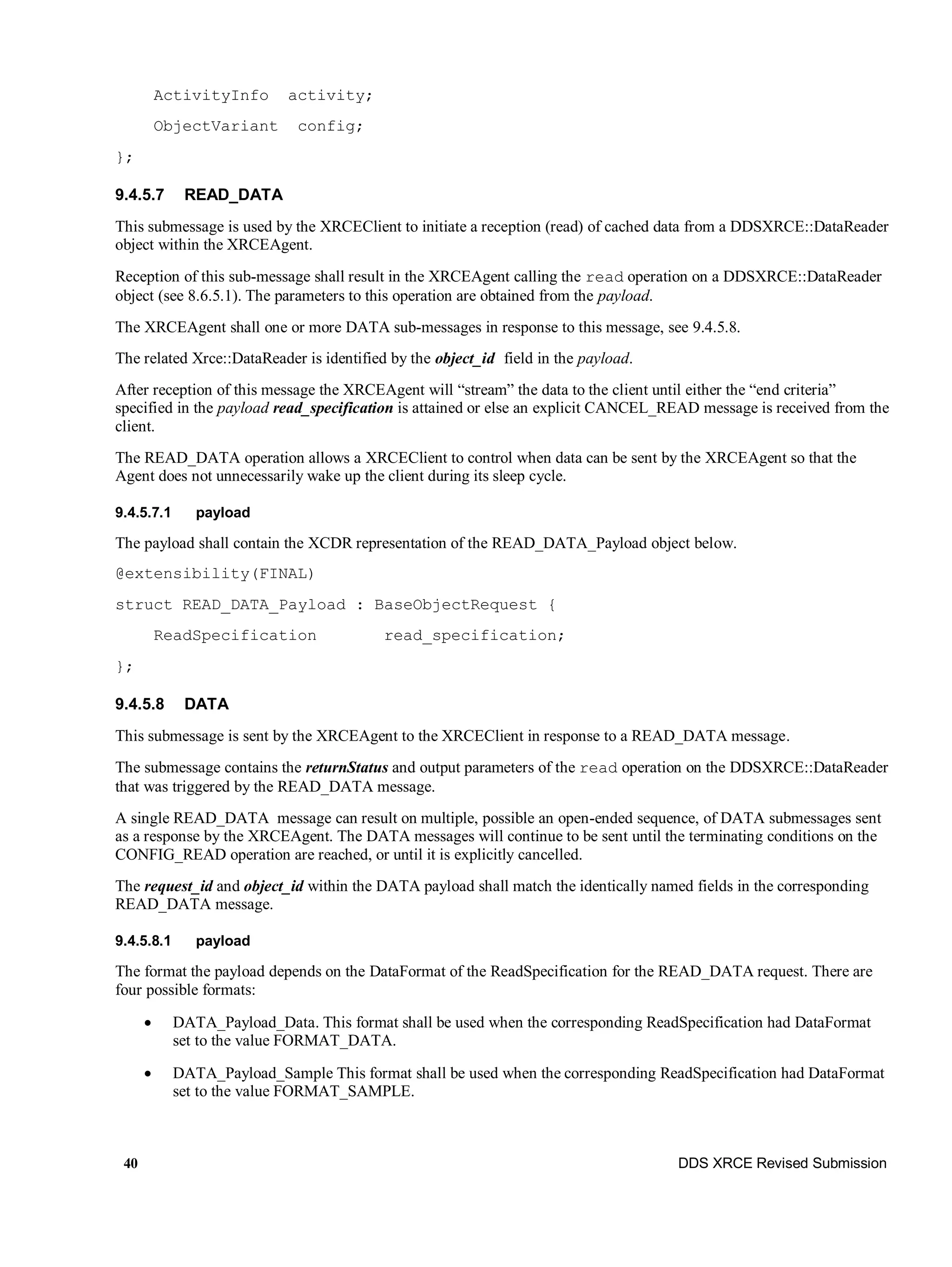 40 DDS XRCE Revised Submission
ActivityInfo activity;
ObjectVariant config;
};
9.4.5.7 READ_DATA
This submessage is used by the XRCEClient to initiate a reception (read) of cached data from a DDSXRCE::DataReader
object within the XRCEAgent.
Reception of this sub-message shall result in the XRCEAgent calling the read operation on a DDSXRCE::DataReader
object (see 8.6.5.1). The parameters to this operation are obtained from the payload.
The XRCEAgent shall one or more DATA sub-messages in response to this message, see 9.4.5.8.
The related Xrce::DataReader is identified by the object_id field in the payload.
After reception of this message the XRCEAgent will “stream” the data to the client until either the “end criteria”
specified in the payload read_specification is attained or else an explicit CANCEL_READ message is received from the
client.
The READ_DATA operation allows a XRCEClient to control when data can be sent by the XRCEAgent so that the
Agent does not unnecessarily wake up the client during its sleep cycle.
9.4.5.7.1 payload
The payload shall contain the XCDR representation of the READ_DATA_Payload object below.
@extensibility(FINAL)
struct READ_DATA_Payload : BaseObjectRequest {
ReadSpecification read_specification;
};
9.4.5.8 DATA
This submessage is sent by the XRCEAgent to the XRCEClient in response to a READ_DATA message.
The submessage contains the returnStatus and output parameters of the read operation on the DDSXRCE::DataReader
that was triggered by the READ_DATA message.
A single READ_DATA message can result on multiple, possible an open-ended sequence, of DATA submessages sent
as a response by the XRCEAgent. The DATA messages will continue to be sent until the terminating conditions on the
CONFIG_READ operation are reached, or until it is explicitly cancelled.
The request_id and object_id within the DATA payload shall match the identically named fields in the corresponding
READ_DATA message.
9.4.5.8.1 payload
The format the payload depends on the DataFormat of the ReadSpecification for the READ_DATA request. There are
four possible formats:
 DATA_Payload_Data. This format shall be used when the corresponding ReadSpecification had DataFormat
set to the value FORMAT_DATA.
 DATA_Payload_Sample This format shall be used when the corresponding ReadSpecification had DataFormat
set to the value FORMAT_SAMPLE.
 