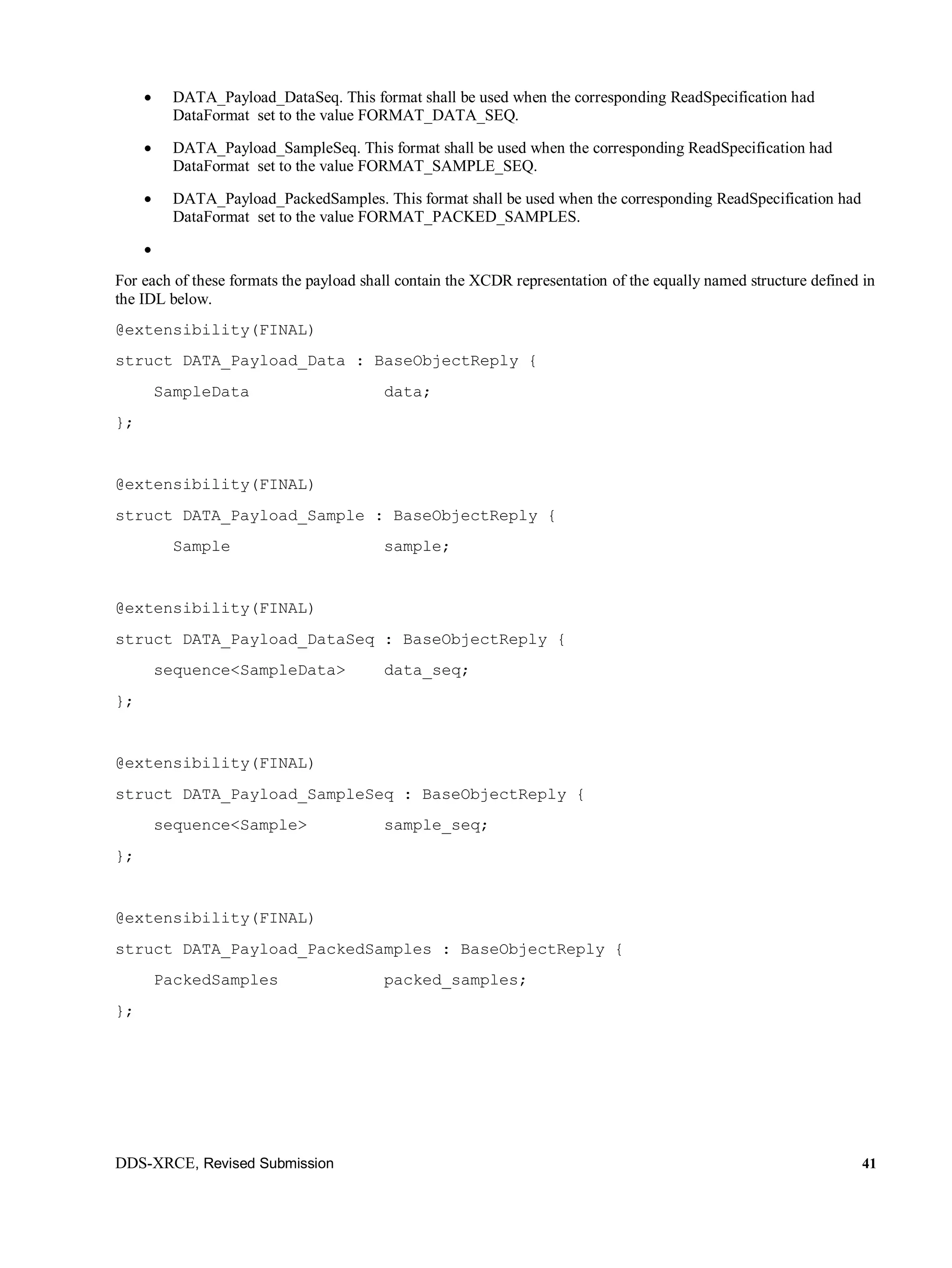 DDS-XRCE, Revised Submission 41
 DATA_Payload_DataSeq. This format shall be used when the corresponding ReadSpecification had
DataFormat set to the value FORMAT_DATA_SEQ.
 DATA_Payload_SampleSeq. This format shall be used when the corresponding ReadSpecification had
DataFormat set to the value FORMAT_SAMPLE_SEQ.
 DATA_Payload_PackedSamples. This format shall be used when the corresponding ReadSpecification had
DataFormat set to the value FORMAT_PACKED_SAMPLES.

For each of these formats the payload shall contain the XCDR representation of the equally named structure defined in
the IDL below.
@extensibility(FINAL)
struct DATA_Payload_Data : BaseObjectReply {
SampleData data;
};
@extensibility(FINAL)
struct DATA_Payload_Sample : BaseObjectReply {
Sample sample;
@extensibility(FINAL)
struct DATA_Payload_DataSeq : BaseObjectReply {
sequence<SampleData> data_seq;
};
@extensibility(FINAL)
struct DATA_Payload_SampleSeq : BaseObjectReply {
sequence<Sample> sample_seq;
};
@extensibility(FINAL)
struct DATA_Payload_PackedSamples : BaseObjectReply {
PackedSamples packed_samples;
};
 