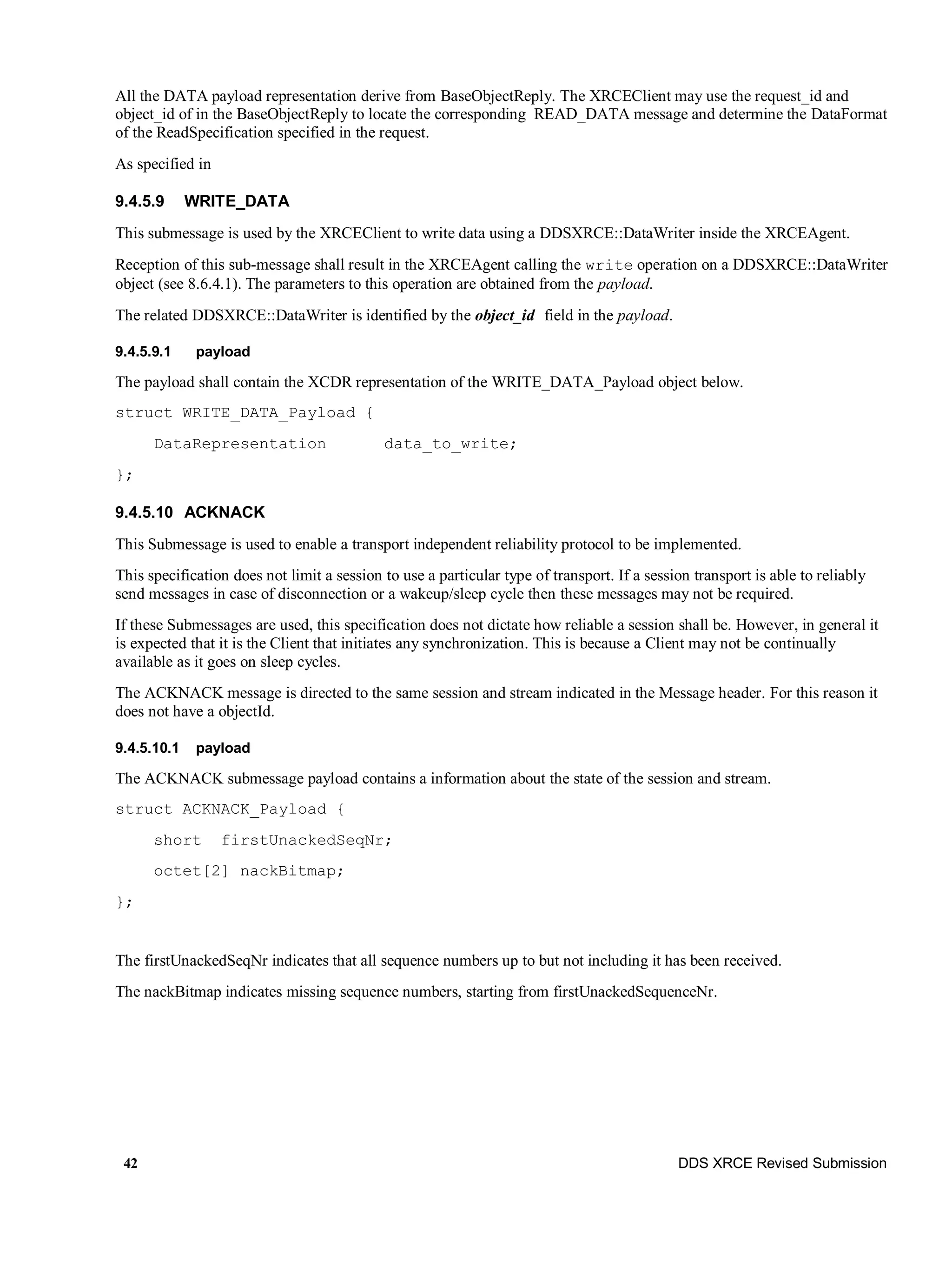 42 DDS XRCE Revised Submission
All the DATA payload representation derive from BaseObjectReply. The XRCEClient may use the request_id and
object_id of in the BaseObjectReply to locate the corresponding READ_DATA message and determine the DataFormat
of the ReadSpecification specified in the request.
As specified in
9.4.5.9 WRITE_DATA
This submessage is used by the XRCEClient to write data using a DDSXRCE::DataWriter inside the XRCEAgent.
Reception of this sub-message shall result in the XRCEAgent calling the write operation on a DDSXRCE::DataWriter
object (see 8.6.4.1). The parameters to this operation are obtained from the payload.
The related DDSXRCE::DataWriter is identified by the object_id field in the payload.
9.4.5.9.1 payload
The payload shall contain the XCDR representation of the WRITE_DATA_Payload object below.
struct WRITE_DATA_Payload {
DataRepresentation data_to_write;
};
9.4.5.10 ACKNACK
This Submessage is used to enable a transport independent reliability protocol to be implemented.
This specification does not limit a session to use a particular type of transport. If a session transport is able to reliably
send messages in case of disconnection or a wakeup/sleep cycle then these messages may not be required.
If these Submessages are used, this specification does not dictate how reliable a session shall be. However, in general it
is expected that it is the Client that initiates any synchronization. This is because a Client may not be continually
available as it goes on sleep cycles.
The ACKNACK message is directed to the same session and stream indicated in the Message header. For this reason it
does not have a objectId.
9.4.5.10.1 payload
The ACKNACK submessage payload contains a information about the state of the session and stream.
struct ACKNACK_Payload {
short firstUnackedSeqNr;
octet[2] nackBitmap;
};
The firstUnackedSeqNr indicates that all sequence numbers up to but not including it has been received.
The nackBitmap indicates missing sequence numbers, starting from firstUnackedSequenceNr.
 