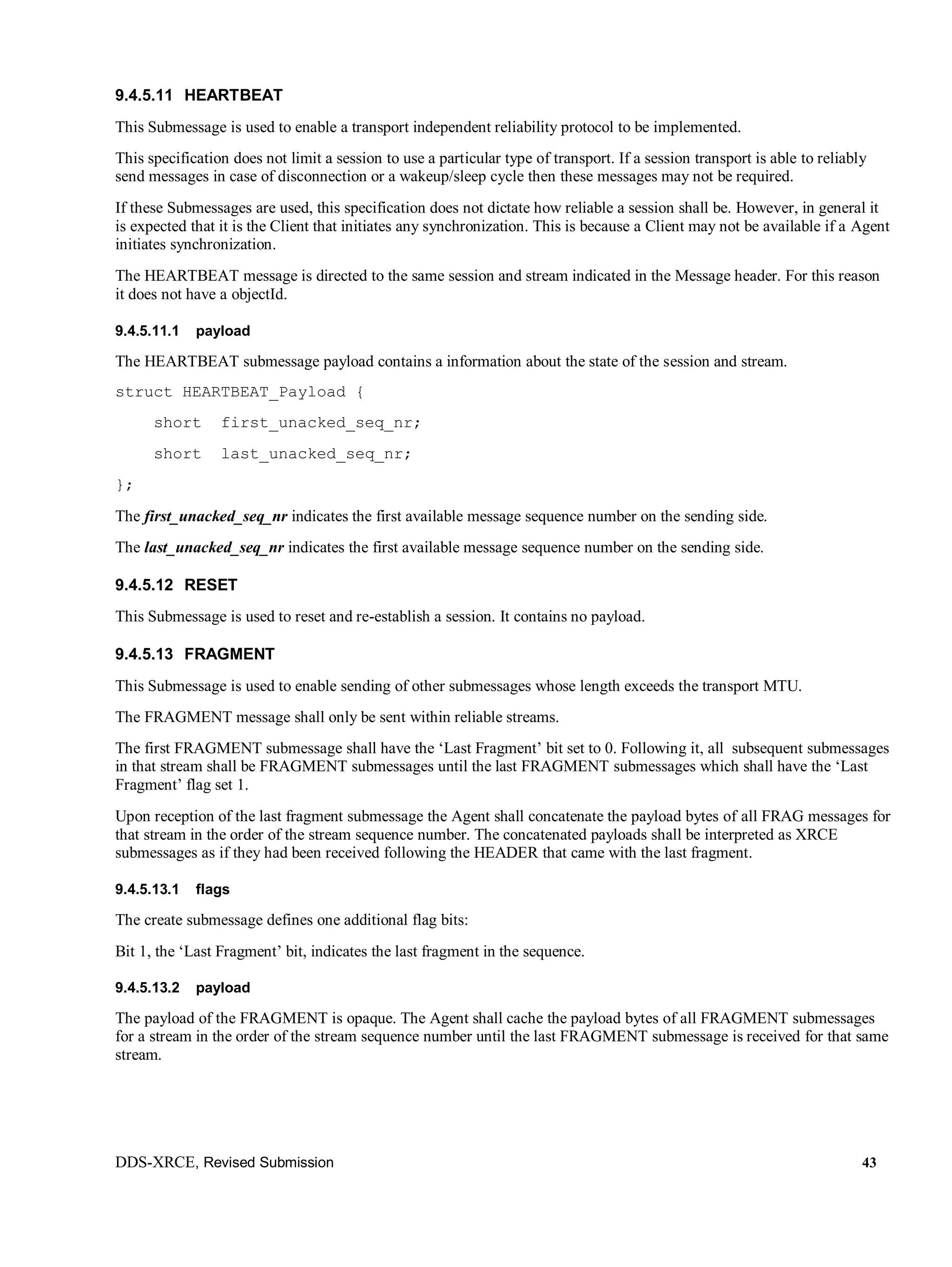 DDS-XRCE, Revised Submission 43
9.4.5.11 HEARTBEAT
This Submessage is used to enable a transport independent reliability protocol to be implemented.
This specification does not limit a session to use a particular type of transport. If a session transport is able to reliably
send messages in case of disconnection or a wakeup/sleep cycle then these messages may not be required.
If these Submessages are used, this specification does not dictate how reliable a session shall be. However, in general it
is expected that it is the Client that initiates any synchronization. This is because a Client may not be available if a Agent
initiates synchronization.
The HEARTBEAT message is directed to the same session and stream indicated in the Message header. For this reason
it does not have a objectId.
9.4.5.11.1 payload
The HEARTBEAT submessage payload contains a information about the state of the session and stream.
struct HEARTBEAT_Payload {
short first_unacked_seq_nr;
short last_unacked_seq_nr;
};
The first_unacked_seq_nr indicates the first available message sequence number on the sending side.
The last_unacked_seq_nr indicates the first available message sequence number on the sending side.
9.4.5.12 RESET
This Submessage is used to reset and re-establish a session. It contains no payload.
9.4.5.13 FRAGMENT
This Submessage is used to enable sending of other submessages whose length exceeds the transport MTU.
The FRAGMENT message shall only be sent within reliable streams.
The first FRAGMENT submessage shall have the ‘Last Fragment’ bit set to 0. Following it, all subsequent submessages
in that stream shall be FRAGMENT submessages until the last FRAGMENT submessages which shall have the ‘Last
Fragment’ flag set 1.
Upon reception of the last fragment submessage the Agent shall concatenate the payload bytes of all FRAG messages for
that stream in the order of the stream sequence number. The concatenated payloads shall be interpreted as XRCE
submessages as if they had been received following the HEADER that came with the last fragment.
9.4.5.13.1 flags
The create submessage defines one additional flag bits:
Bit 1, the ‘Last Fragment’ bit, indicates the last fragment in the sequence.
9.4.5.13.2 payload
The payload of the FRAGMENT is opaque. The Agent shall cache the payload bytes of all FRAGMENT submessages
for a stream in the order of the stream sequence number until the last FRAGMENT submessage is received for that same
stream.
 