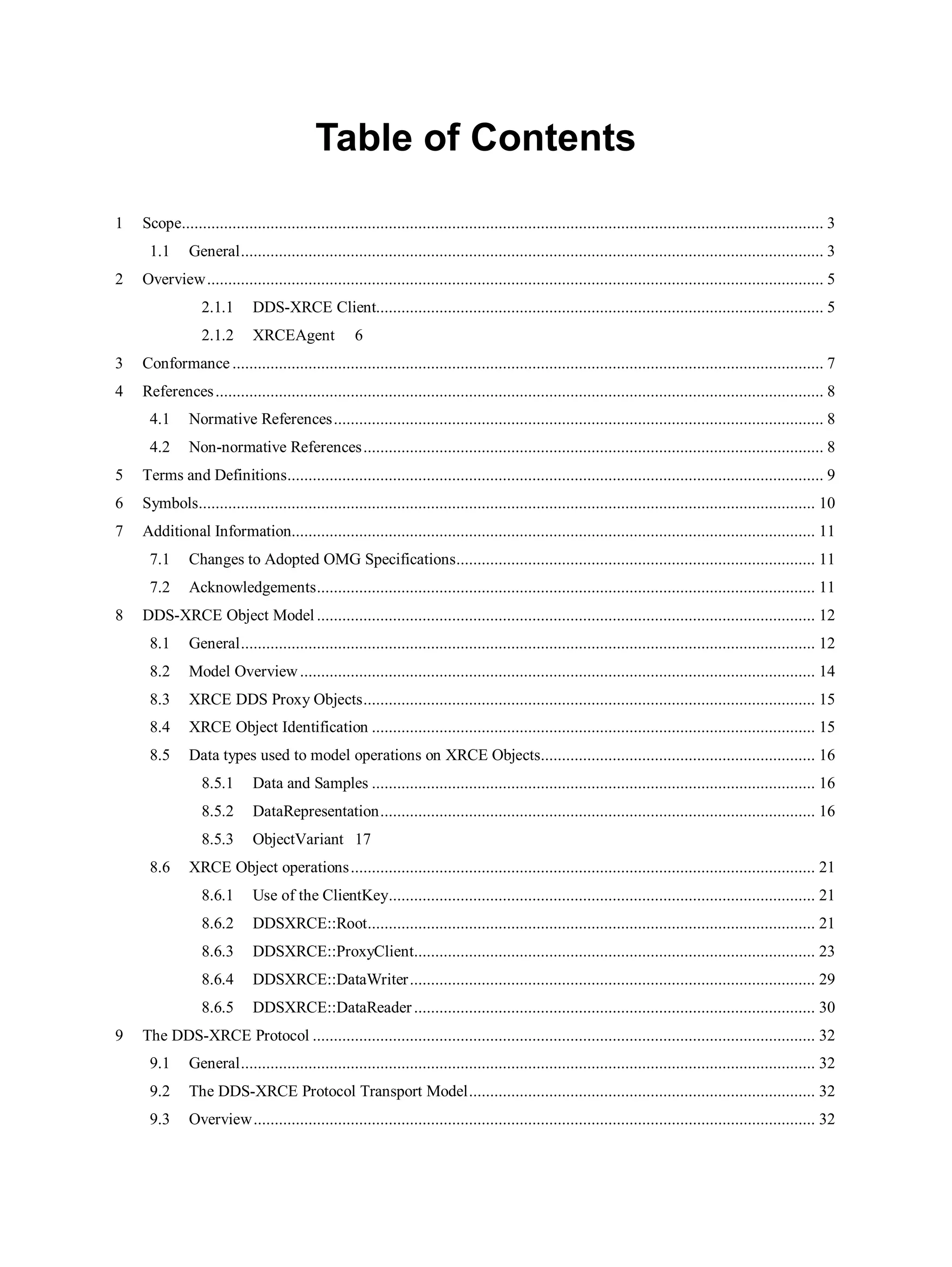 Table of Contents
1 Scope........................................................................................................................................................ 3
1.1 General.......................................................................................................................................... 3
2 Overview.................................................................................................................................................. 5
2.1.1 DDS-XRCE Client.......................................................................................................... 5
2.1.2 XRCEAgent 6
3 Conformance ............................................................................................................................................ 7
4 References................................................................................................................................................ 8
4.1 Normative References.................................................................................................................... 8
4.2 Non-normative References............................................................................................................. 8
5 Terms and Definitions............................................................................................................................... 9
6 Symbols.................................................................................................................................................. 10
7 Additional Information............................................................................................................................ 11
7.1 Changes to Adopted OMG Specifications..................................................................................... 11
7.2 Acknowledgements...................................................................................................................... 11
8 DDS-XRCE Object Model ...................................................................................................................... 12
8.1 General........................................................................................................................................ 12
8.2 Model Overview.......................................................................................................................... 14
8.3 XRCE DDS Proxy Objects........................................................................................................... 15
8.4 XRCE Object Identification ......................................................................................................... 15
8.5 Data types used to model operations on XRCE Objects................................................................. 16
8.5.1 Data and Samples ......................................................................................................... 16
8.5.2 DataRepresentation....................................................................................................... 16
8.5.3 ObjectVariant 17
8.6 XRCE Object operations.............................................................................................................. 21
8.6.1 Use of the ClientKey..................................................................................................... 21
8.6.2 DDSXRCE::Root.......................................................................................................... 21
8.6.3 DDSXRCE::ProxyClient............................................................................................... 23
8.6.4 DDSXRCE::DataWriter................................................................................................ 29
8.6.5 DDSXRCE::DataReader ............................................................................................... 30
9 The DDS-XRCE Protocol ....................................................................................................................... 32
9.1 General........................................................................................................................................ 32
9.2 The DDS-XRCE Protocol Transport Model.................................................................................. 32
9.3 Overview..................................................................................................................................... 32
 