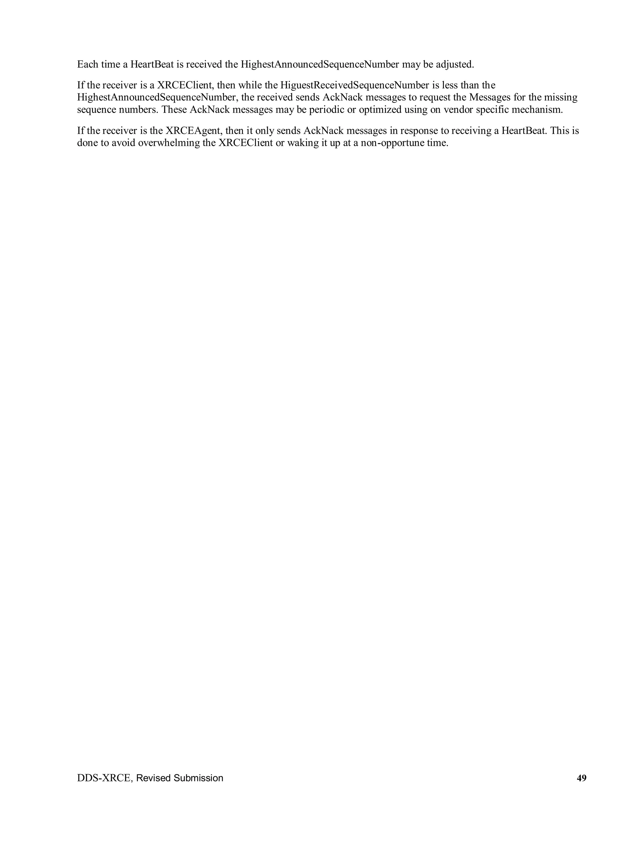 DDS-XRCE, Revised Submission 49
Each time a HeartBeat is received the HighestAnnouncedSequenceNumber may be adjusted.
If the receiver is a XRCEClient, then while the HiguestReceivedSequenceNumber is less than the
HighestAnnouncedSequenceNumber, the received sends AckNack messages to request the Messages for the missing
sequence numbers. These AckNack messages may be periodic or optimized using on vendor specific mechanism.
If the receiver is the XRCEAgent, then it only sends AckNack messages in response to receiving a HeartBeat. This is
done to avoid overwhelming the XRCEClient or waking it up at a non-opportune time.
 