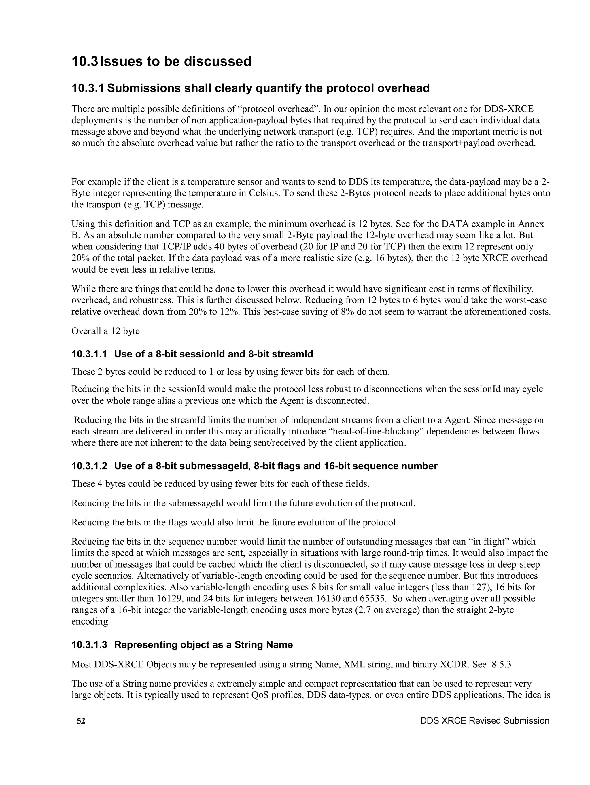 52 DDS XRCE Revised Submission
10.3Issues to be discussed
10.3.1 Submissions shall clearly quantify the protocol overhead
There are multiple possible definitions of “protocol overhead”. In our opinion the most relevant one for DDS-XRCE
deployments is the number of non application-payload bytes that required by the protocol to send each individual data
message above and beyond what the underlying network transport (e.g. TCP) requires. And the important metric is not
so much the absolute overhead value but rather the ratio to the transport overhead or the transport+payload overhead.
For example if the client is a temperature sensor and wants to send to DDS its temperature, the data-payload may be a 2-
Byte integer representing the temperature in Celsius. To send these 2-Bytes protocol needs to place additional bytes onto
the transport (e.g. TCP) message.
Using this definition and TCP as an example, the minimum overhead is 12 bytes. See for the DATA example in Annex
B. As an absolute number compared to the very small 2-Byte payload the 12-byte overhead may seem like a lot. But
when considering that TCP/IP adds 40 bytes of overhead (20 for IP and 20 for TCP) then the extra 12 represent only
20% of the total packet. If the data payload was of a more realistic size (e.g. 16 bytes), then the 12 byte XRCE overhead
would be even less in relative terms.
While there are things that could be done to lower this overhead it would have significant cost in terms of flexibility,
overhead, and robustness. This is further discussed below. Reducing from 12 bytes to 6 bytes would take the worst-case
relative overhead down from 20% to 12%. This best-case saving of 8% do not seem to warrant the aforementioned costs.
Overall a 12 byte
10.3.1.1 Use of a 8-bit sessionId and 8-bit streamId
These 2 bytes could be reduced to 1 or less by using fewer bits for each of them.
Reducing the bits in the sessionId would make the protocol less robust to disconnections when the sessionId may cycle
over the whole range alias a previous one which the Agent is disconnected.
Reducing the bits in the streamId limits the number of independent streams from a client to a Agent. Since message on
each stream are delivered in order this may artificially introduce “head-of-line-blocking” dependencies between flows
where there are not inherent to the data being sent/received by the client application.
10.3.1.2 Use of a 8-bit submessageId, 8-bit flags and 16-bit sequence number
These 4 bytes could be reduced by using fewer bits for each of these fields.
Reducing the bits in the submessageId would limit the future evolution of the protocol.
Reducing the bits in the flags would also limit the future evolution of the protocol.
Reducing the bits in the sequence number would limit the number of outstanding messages that can “in flight” which
limits the speed at which messages are sent, especially in situations with large round-trip times. It would also impact the
number of messages that could be cached which the client is disconnected, so it may cause message loss in deep-sleep
cycle scenarios. Alternatively of variable-length encoding could be used for the sequence number. But this introduces
additional complexities. Also variable-length encoding uses 8 bits for small value integers (less than 127), 16 bits for
integers smaller than 16129, and 24 bits for integers between 16130 and 65535. So when averaging over all possible
ranges of a 16-bit integer the variable-length encoding uses more bytes (2.7 on average) than the straight 2-byte
encoding.
10.3.1.3 Representing object as a String Name
Most DDS-XRCE Objects may be represented using a string Name, XML string, and binary XCDR. See 8.5.3.
The use of a String name provides a extremely simple and compact representation that can be used to represent very
large objects. It is typically used to represent QoS profiles, DDS data-types, or even entire DDS applications. The idea is
 