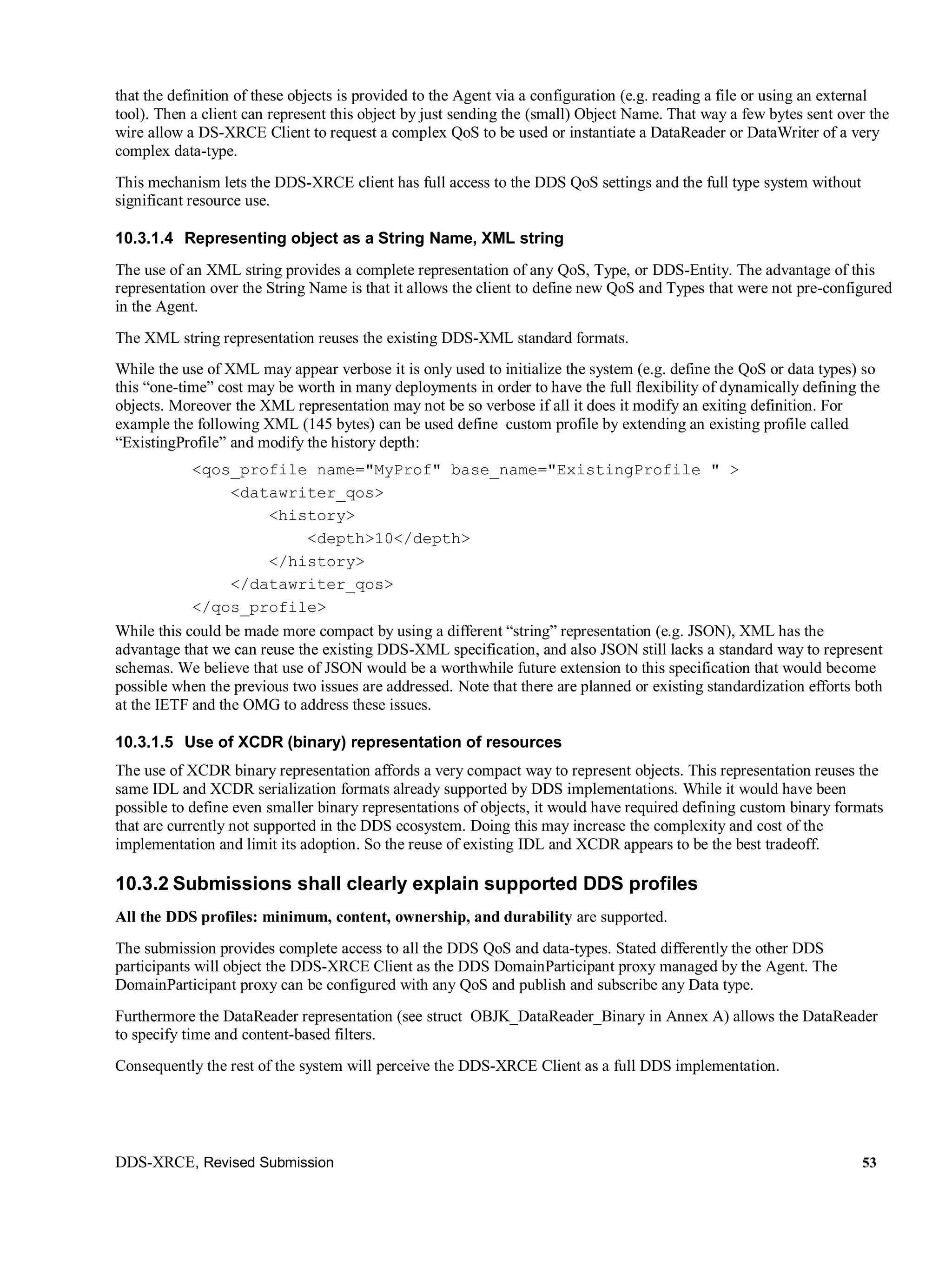 DDS-XRCE, Revised Submission 53
that the definition of these objects is provided to the Agent via a configuration (e.g. reading a file or using an external
tool). Then a client can represent this object by just sending the (small) Object Name. That way a few bytes sent over the
wire allow a DS-XRCE Client to request a complex QoS to be used or instantiate a DataReader or DataWriter of a very
complex data-type.
This mechanism lets the DDS-XRCE client has full access to the DDS QoS settings and the full type system without
significant resource use.
10.3.1.4 Representing object as a String Name, XML string
The use of an XML string provides a complete representation of any QoS, Type, or DDS-Entity. The advantage of this
representation over the String Name is that it allows the client to define new QoS and Types that were not pre-configured
in the Agent.
The XML string representation reuses the existing DDS-XML standard formats.
While the use of XML may appear verbose it is only used to initialize the system (e.g. define the QoS or data types) so
this “one-time” cost may be worth in many deployments in order to have the full flexibility of dynamically defining the
objects. Moreover the XML representation may not be so verbose if all it does it modify an exiting definition. For
example the following XML (145 bytes) can be used define custom profile by extending an existing profile called
“ExistingProfile” and modify the history depth:
<qos_profile name="MyProf" base_name="ExistingProfile " >
<datawriter_qos>
<history>
<depth>10</depth>
</history>
</datawriter_qos>
</qos_profile>
While this could be made more compact by using a different “string” representation (e.g. JSON), XML has the
advantage that we can reuse the existing DDS-XML specification, and also JSON still lacks a standard way to represent
schemas. We believe that use of JSON would be a worthwhile future extension to this specification that would become
possible when the previous two issues are addressed. Note that there are planned or existing standardization efforts both
at the IETF and the OMG to address these issues.
10.3.1.5 Use of XCDR (binary) representation of resources
The use of XCDR binary representation affords a very compact way to represent objects. This representation reuses the
same IDL and XCDR serialization formats already supported by DDS implementations. While it would have been
possible to define even smaller binary representations of objects, it would have required defining custom binary formats
that are currently not supported in the DDS ecosystem. Doing this may increase the complexity and cost of the
implementation and limit its adoption. So the reuse of existing IDL and XCDR appears to be the best tradeoff.
10.3.2 Submissions shall clearly explain supported DDS profiles
All the DDS profiles: minimum, content, ownership, and durability are supported.
The submission provides complete access to all the DDS QoS and data-types. Stated differently the other DDS
participants will object the DDS-XRCE Client as the DDS DomainParticipant proxy managed by the Agent. The
DomainParticipant proxy can be configured with any QoS and publish and subscribe any Data type.
Furthermore the DataReader representation (see struct OBJK_DataReader_Binary in Annex A) allows the DataReader
to specify time and content-based filters.
Consequently the rest of the system will perceive the DDS-XRCE Client as a full DDS implementation.
 