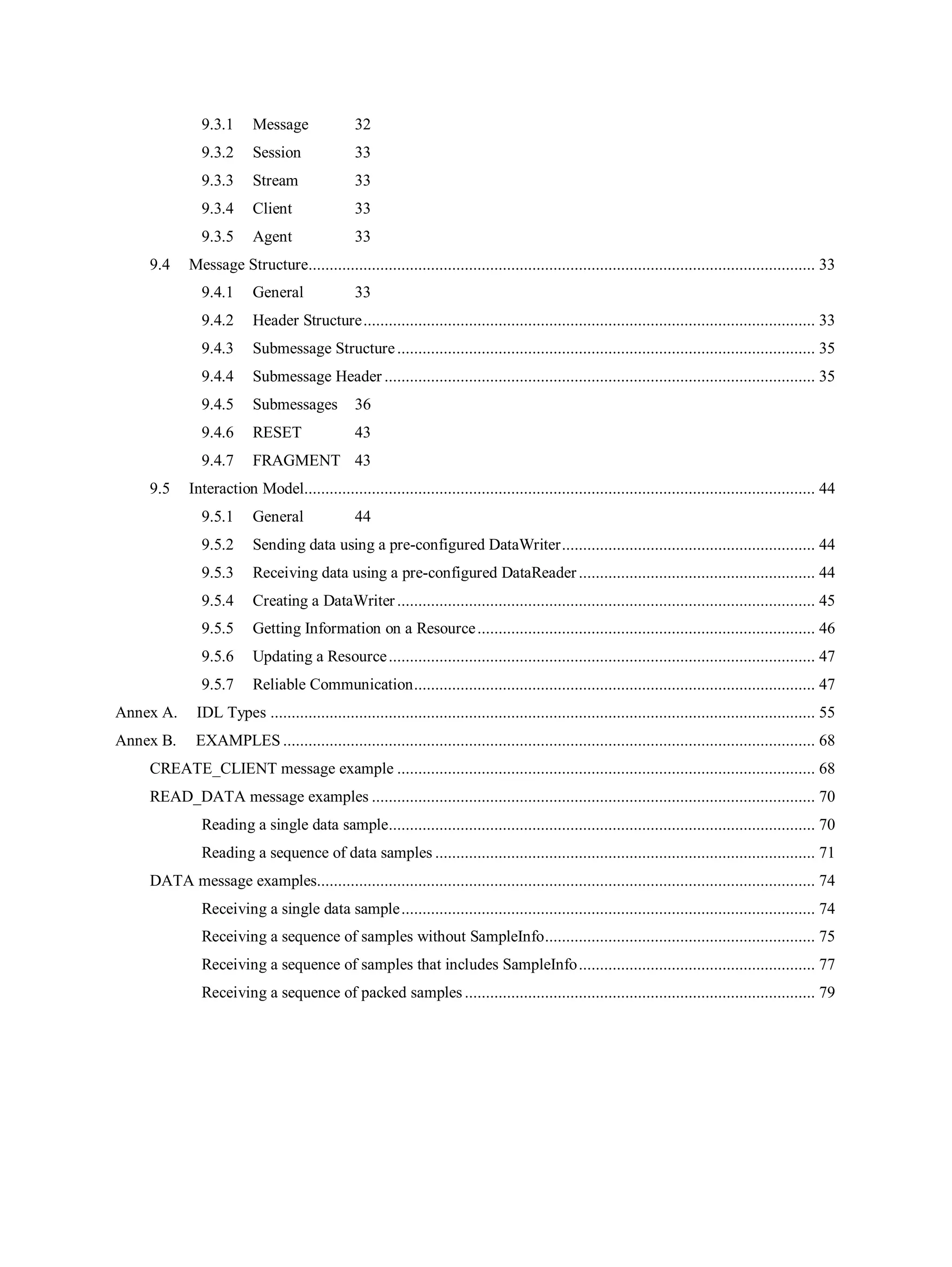 9.3.1 Message 32
9.3.2 Session 33
9.3.3 Stream 33
9.3.4 Client 33
9.3.5 Agent 33
9.4 Message Structure........................................................................................................................ 33
9.4.1 General 33
9.4.2 Header Structure........................................................................................................... 33
9.4.3 Submessage Structure................................................................................................... 35
9.4.4 Submessage Header ...................................................................................................... 35
9.4.5 Submessages 36
9.4.6 RESET 43
9.4.7 FRAGMENT 43
9.5 Interaction Model......................................................................................................................... 44
9.5.1 General 44
9.5.2 Sending data using a pre-configured DataWriter............................................................ 44
9.5.3 Receiving data using a pre-configured DataReader........................................................ 44
9.5.4 Creating a DataWriter ................................................................................................... 45
9.5.5 Getting Information on a Resource................................................................................ 46
9.5.6 Updating a Resource..................................................................................................... 47
9.5.7 Reliable Communication............................................................................................... 47
Annex A. IDL Types ................................................................................................................................. 55
Annex B. EXAMPLES .............................................................................................................................. 68
CREATE_CLIENT message example ................................................................................................... 68
READ_DATA message examples ......................................................................................................... 70
Reading a single data sample..................................................................................................... 70
Reading a sequence of data samples .......................................................................................... 71
DATA message examples...................................................................................................................... 74
Receiving a single data sample.................................................................................................. 74
Receiving a sequence of samples without SampleInfo................................................................ 75
Receiving a sequence of samples that includes SampleInfo........................................................ 77
Receiving a sequence of packed samples ................................................................................... 79
 