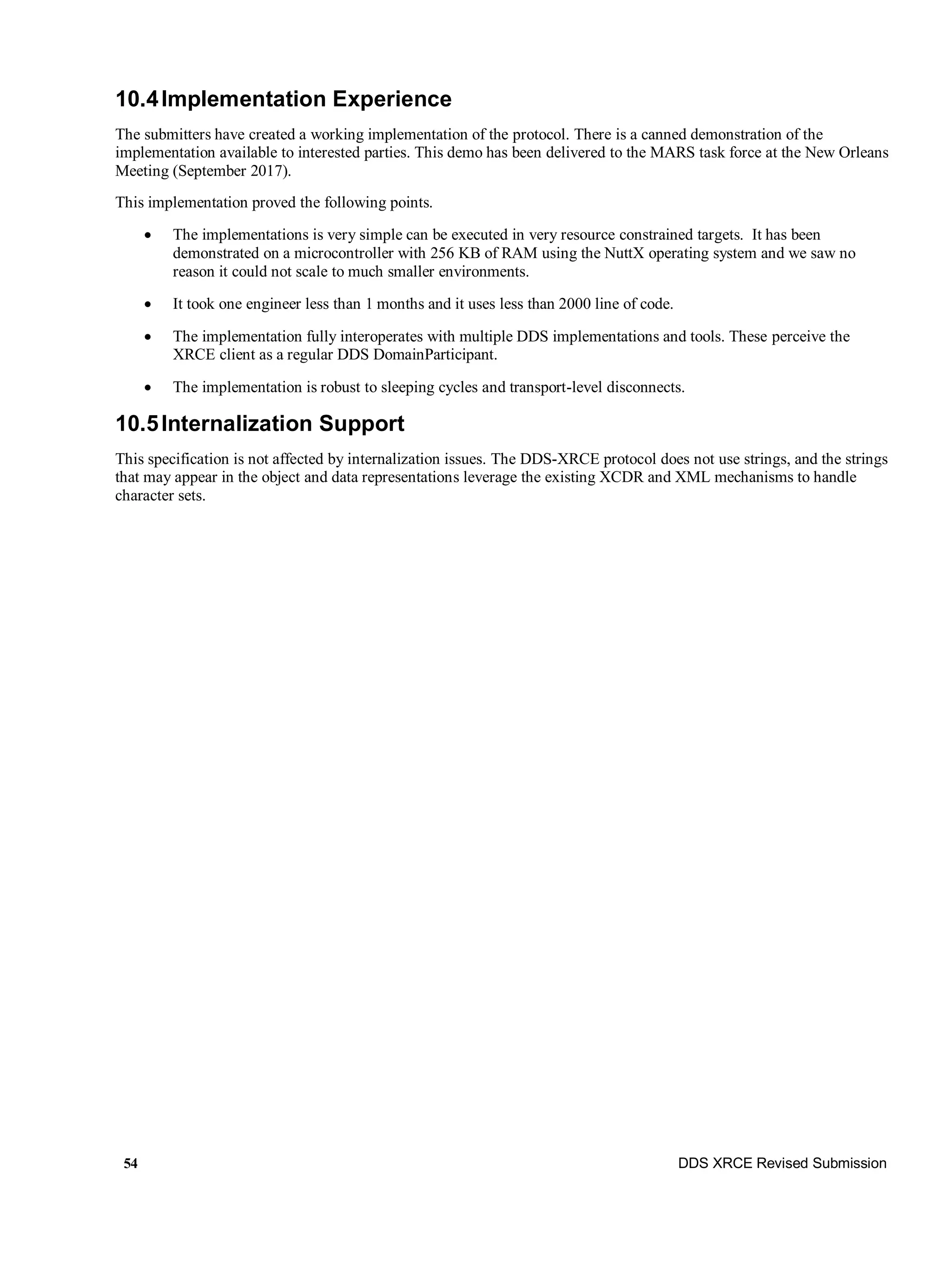 54 DDS XRCE Revised Submission
10.4Implementation Experience
The submitters have created a working implementation of the protocol. There is a canned demonstration of the
implementation available to interested parties. This demo has been delivered to the MARS task force at the New Orleans
Meeting (September 2017).
This implementation proved the following points.
 The implementations is very simple can be executed in very resource constrained targets. It has been
demonstrated on a microcontroller with 256 KB of RAM using the NuttX operating system and we saw no
reason it could not scale to much smaller environments.
 It took one engineer less than 1 months and it uses less than 2000 line of code.
 The implementation fully interoperates with multiple DDS implementations and tools. These perceive the
XRCE client as a regular DDS DomainParticipant.
 The implementation is robust to sleeping cycles and transport-level disconnects.
10.5Internalization Support
This specification is not affected by internalization issues. The DDS-XRCE protocol does not use strings, and the strings
that may appear in the object and data representations leverage the existing XCDR and XML mechanisms to handle
character sets.
 