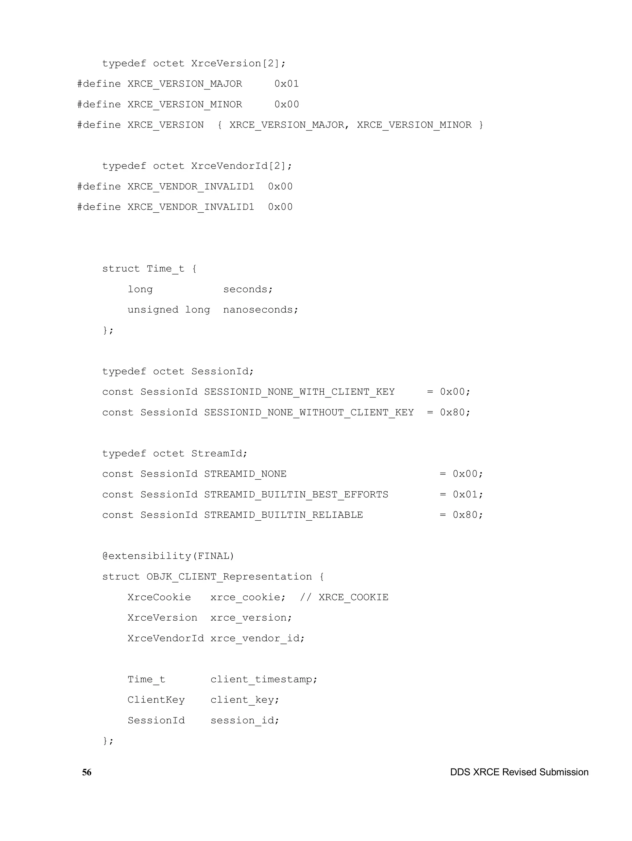 56 DDS XRCE Revised Submission
typedef octet XrceVersion[2];
#define XRCE_VERSION_MAJOR 0x01
#define XRCE_VERSION_MINOR 0x00
#define XRCE_VERSION { XRCE_VERSION_MAJOR, XRCE_VERSION_MINOR }
typedef octet XrceVendorId[2];
#define XRCE_VENDOR_INVALID1 0x00
#define XRCE_VENDOR_INVALID1 0x00
struct Time_t {
long seconds;
unsigned long nanoseconds;
};
typedef octet SessionId;
const SessionId SESSIONID_NONE_WITH_CLIENT_KEY = 0x00;
const SessionId SESSIONID_NONE_WITHOUT_CLIENT_KEY = 0x80;
typedef octet StreamId;
const SessionId STREAMID_NONE = 0x00;
const SessionId STREAMID_BUILTIN_BEST_EFFORTS = 0x01;
const SessionId STREAMID_BUILTIN_RELIABLE = 0x80;
@extensibility(FINAL)
struct OBJK_CLIENT_Representation {
XrceCookie xrce_cookie; // XRCE_COOKIE
XrceVersion xrce_version;
XrceVendorId xrce_vendor_id;
Time_t client_timestamp;
ClientKey client_key;
SessionId session_id;
};
 