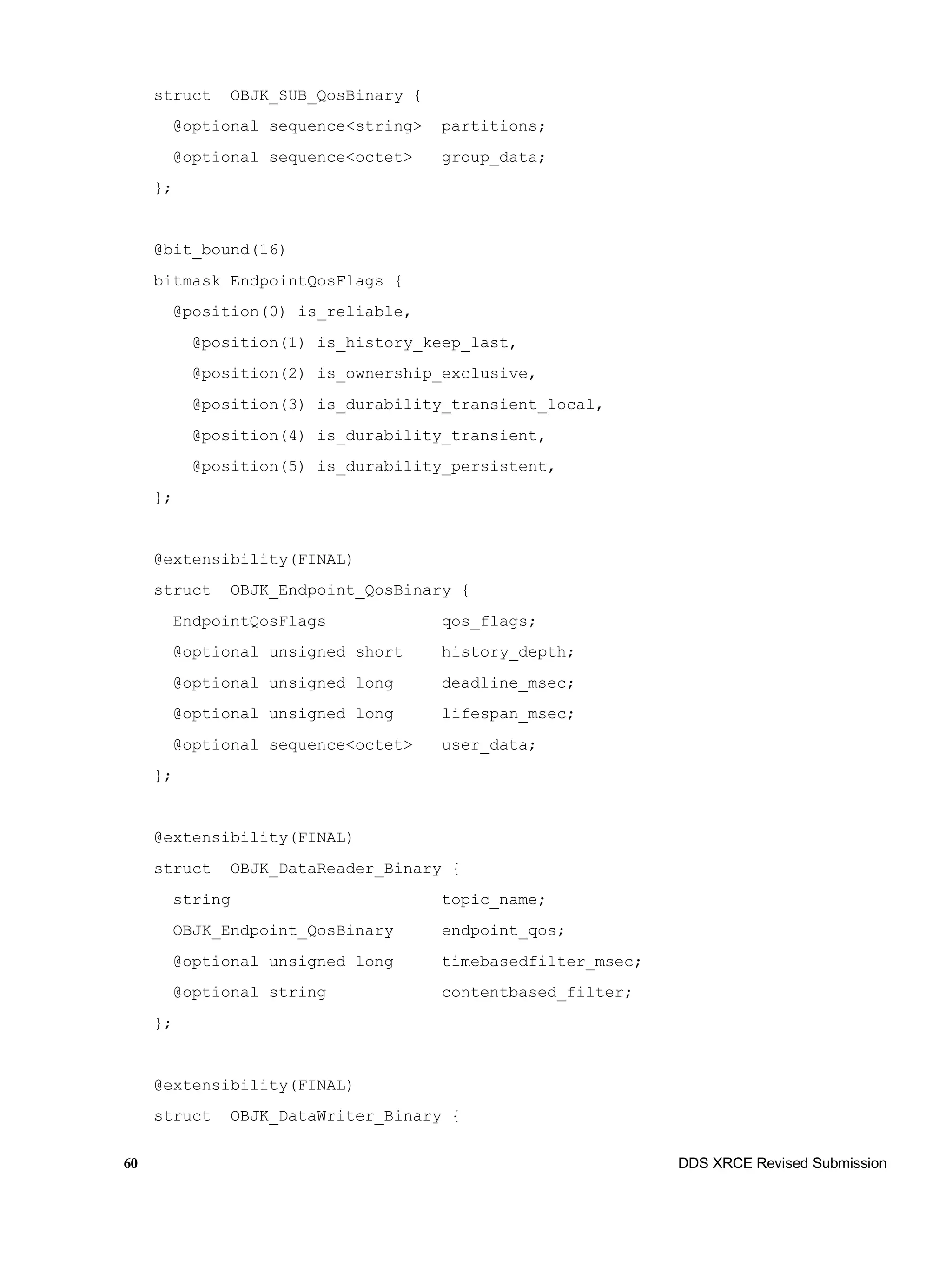 60 DDS XRCE Revised Submission
struct OBJK_SUB_QosBinary {
@optional sequence<string> partitions;
@optional sequence<octet> group_data;
};
@bit_bound(16)
bitmask EndpointQosFlags {
@position(0) is_reliable,
@position(1) is_history_keep_last,
@position(2) is_ownership_exclusive,
@position(3) is_durability_transient_local,
@position(4) is_durability_transient,
@position(5) is_durability_persistent,
};
@extensibility(FINAL)
struct OBJK_Endpoint_QosBinary {
EndpointQosFlags qos_flags;
@optional unsigned short history_depth;
@optional unsigned long deadline_msec;
@optional unsigned long lifespan_msec;
@optional sequence<octet> user_data;
};
@extensibility(FINAL)
struct OBJK_DataReader_Binary {
string topic_name;
OBJK_Endpoint_QosBinary endpoint_qos;
@optional unsigned long timebasedfilter_msec;
@optional string contentbased_filter;
};
@extensibility(FINAL)
struct OBJK_DataWriter_Binary {
 
