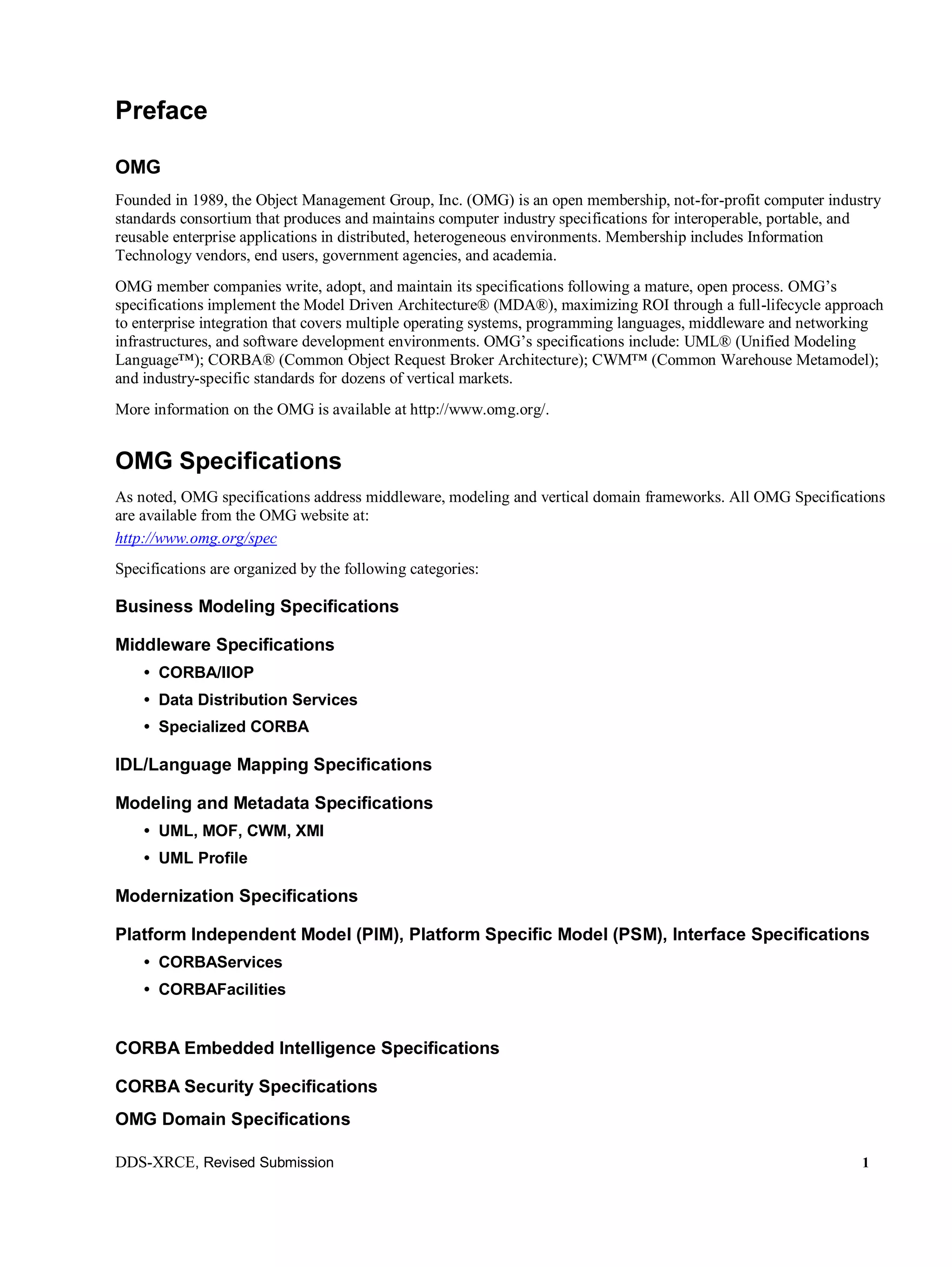 DDS-XRCE, Revised Submission 1
Preface
OMG
Founded in 1989, the Object Management Group, Inc. (OMG) is an open membership, not-for-profit computer industry
standards consortium that produces and maintains computer industry specifications for interoperable, portable, and
reusable enterprise applications in distributed, heterogeneous environments. Membership includes Information
Technology vendors, end users, government agencies, and academia.
OMG member companies write, adopt, and maintain its specifications following a mature, open process. OMG’s
specifications implement the Model Driven Architecture® (MDA®), maximizing ROI through a full-lifecycle approach
to enterprise integration that covers multiple operating systems, programming languages, middleware and networking
infrastructures, and software development environments. OMG’s specifications include: UML® (Unified Modeling
Language™); CORBA® (Common Object Request Broker Architecture); CWM™ (Common Warehouse Metamodel);
and industry-specific standards for dozens of vertical markets.
More information on the OMG is available at http://www.omg.org/.
OMG Specifications
As noted, OMG specifications address middleware, modeling and vertical domain frameworks. All OMG Specifications
are available from the OMG website at:
http://www.omg.org/spec
Specifications are organized by the following categories:
Business Modeling Specifications
Middleware Specifications
• CORBA/IIOP
• Data Distribution Services
• Specialized CORBA
IDL/Language Mapping Specifications
Modeling and Metadata Specifications
• UML, MOF, CWM, XMI
• UML Profile
Modernization Specifications
Platform Independent Model (PIM), Platform Specific Model (PSM), Interface Specifications
• CORBAServices
• CORBAFacilities
CORBA Embedded Intelligence Specifications
CORBA Security Specifications
OMG Domain Specifications
 