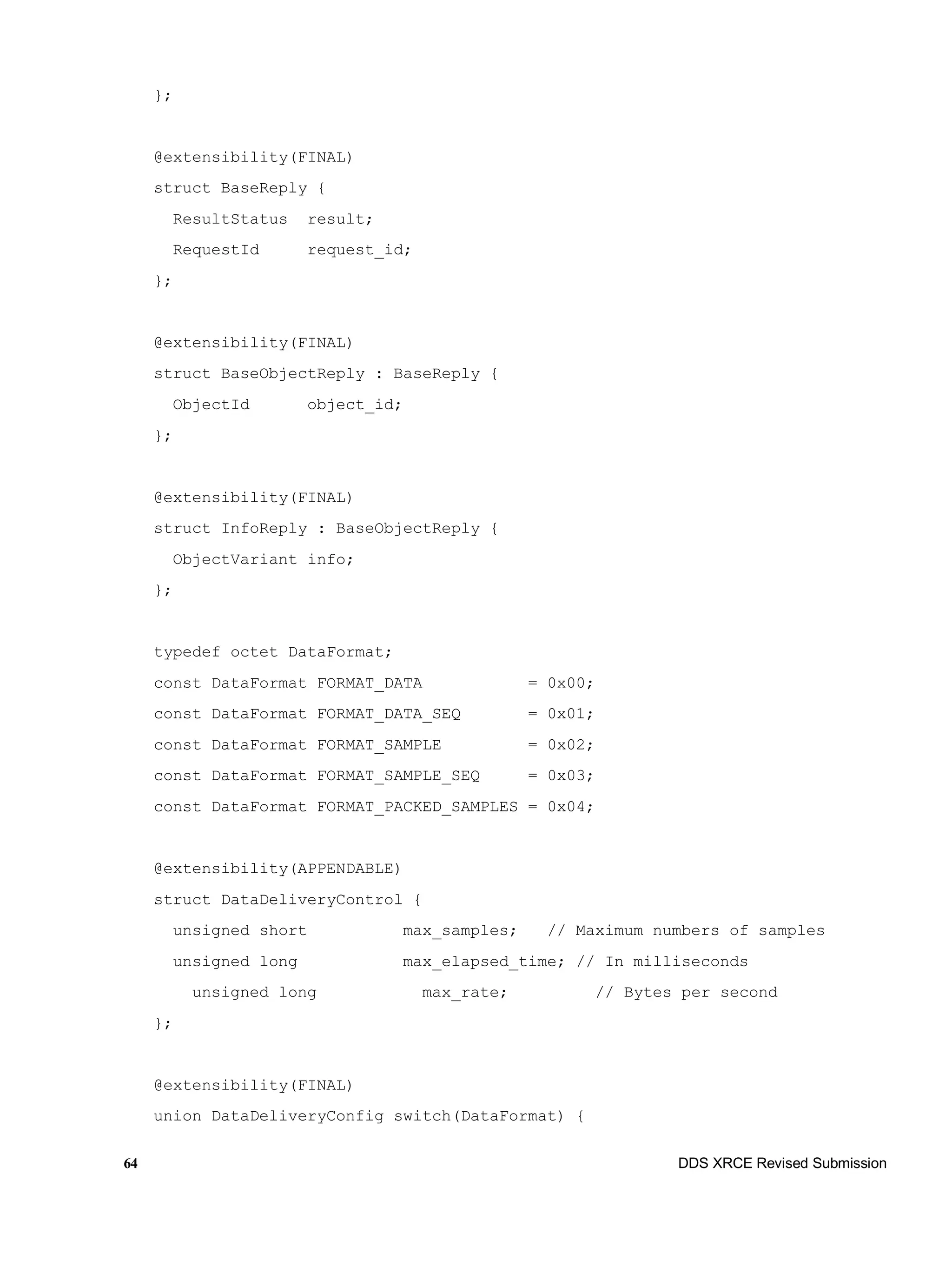 64 DDS XRCE Revised Submission
};
@extensibility(FINAL)
struct BaseReply {
ResultStatus result;
RequestId request_id;
};
@extensibility(FINAL)
struct BaseObjectReply : BaseReply {
ObjectId object_id;
};
@extensibility(FINAL)
struct InfoReply : BaseObjectReply {
ObjectVariant info;
};
typedef octet DataFormat;
const DataFormat FORMAT_DATA = 0x00;
const DataFormat FORMAT_DATA_SEQ = 0x01;
const DataFormat FORMAT_SAMPLE = 0x02;
const DataFormat FORMAT_SAMPLE_SEQ = 0x03;
const DataFormat FORMAT_PACKED_SAMPLES = 0x04;
@extensibility(APPENDABLE)
struct DataDeliveryControl {
unsigned short max_samples; // Maximum numbers of samples
unsigned long max_elapsed_time; // In milliseconds
unsigned long max_rate; // Bytes per second
};
@extensibility(FINAL)
union DataDeliveryConfig switch(DataFormat) {
 